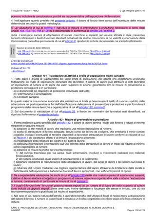 TITOLO VIII - AGENTI FISICI D.Lgs. 09 aprile 2008 n. 81
CAPO II - PROTEZIONE DEI LAVORATORI CONTRO I RISCHI DI ESPOSIZIONE AL RUMORE DURANTE IL
LAVORO Pagina 100 di 174
possono includere la campionatura, purché sia rappresentativa dell’esposizione del lavoratore.
4. Nell’applicare quanto previsto nel presente articolo, il datore di lavoro tiene conto dell’incertezza delle misure
determinate secondo la prassi metrologica.
5. La valutazione di cui al comma 1 individua le misure di prevenzione e protezione necessarie ai sensi degli
articoli 192, 193, 194, 195 e 196 ed è documentata in conformità all’articolo 28, comma 2.
5-bis. L’emissione sonora di attrezzature di lavoro, macchine e impianti può essere stimata in fase preventiva
facendo riferimento a livelli di rumore standard individuati da studi e misurazioni la cui validità è riconosciuta dalla
Commissione consultiva permanente di cui all’articolo 6, riportando la fonte documentale cui si è fatto riferimento.
Sanzioni
Penali
Sanzioni a carico del datore di lavoro
• Art. 190, co. 1 e 5: arresto da tre a sei mesi o ammenda da 2.740,00 a 7.014,40 euro [Art. 219, co. 1, lett. a)]
• Art. 190, co. 2 e 3: arresto da tre a sei mesi o ammenda da 2.192,00 a 4.384,00 euro [Art. 219, co. 1, lett. b)]
LETTERE CIRCOLARI
Lettera circolare del 30/06/2011 prot. 15/VI/00148781 - Oggetto: Aggiornamento Banca Dati del CPT di Torino
Richiami all’Art. 190:
- Art. 192, co. 2
Articolo 191 - Valutazione di attività a livello di esposizione molto variabile
1. Fatto salvo il divieto al superamento dei valori limite di esposizione, per attività che comportano un’elevata
fluttuazione dei livelli di esposizione personale dei lavoratori, il datore di lavoro può attribuire a detti lavoratori
un’esposizione al rumore al di sopra dei valori superiori di azione, garantendo loro le misure di prevenzione e
protezione conseguenti e in particolare:
a) la disponibilità dei dispositivi di protezione individuale dell’udito;
b) l’informazione e la formazione;
c) il controllo sanitario.
In questo caso la misurazione associata alla valutazione si limita a determinare il livello di rumore prodotto dalle
attrezzature nei posti operatore ai fini dell’identificazione delle misure di prevenzione e protezione e per formulare il
programma delle misure tecniche e organizzative di cui all’articolo 192, comma 2.
2. Sul documento di valutazione di cui all’articolo 28, a fianco dei nominativi dei lavoratori così classificati, va
riportato il riferimento al presente articolo.
Articolo 192 - Misure di prevenzione e protezione
1. Fermo restando quanto previsto dall’articolo 182, il datore di lavoro elimina i rischi alla fonte o li riduce al minimo
mediante le seguenti misure:
a) adozione di altri metodi di lavoro che implicano una minore esposizione al rumore;
b) scelta di attrezzature di lavoro adeguate, tenuto conto del lavoro da svolgere, che emettano il minor rumore
possibile, inclusa l’eventualità di rendere disponibili ai lavoratori attrezzature di lavoro conformi ai requisiti di cui
al Titolo III, il cui obiettivo o effetto è di limitare l’esposizione al rumore;
c) progettazione della struttura dei luoghi e dei posti di lavoro;
d) adeguata informazione e formazione sull’uso corretto delle attrezzature di lavoro in modo da ridurre al minimo
la loro esposizione al rumore;
e) adozione di misure tecniche per il contenimento:
1) del rumore trasmesso per via aerea, quali schermature, involucri o rivestimenti realizzati con materiali
fonoassorbenti;
2) del rumore strutturale, quali sistemi di smorzamento o di isolamento;
f) opportuni programmi di manutenzione delle attrezzature di lavoro, del luogo di lavoro e dei sistemi sul posto di
lavoro;
g) riduzione del rumore mediante una migliore organizzazione del lavoro attraverso la limitazione della durata e
dell’intensità dell’esposizione e l’adozione di orari di lavoro appropriati, con sufficienti periodi di riposo.
2. Se a seguito della valutazione dei rischi di cui all’articolo 190 risulta che i valori superiori di azione sono superati,
il datore di lavoro elabora ed applica un programma di misure tecniche e organizzative volte a ridurre l’esposizione
al rumore, considerando in particolare le misure di cui al comma 1.
3. I luoghi di lavoro dove i lavoratori possono essere esposti ad un rumore al di sopra dei valori superiori di azione
sono indicati da appositi segnali. Dette aree sono inoltre delimitate e l’accesso alle stesse è limitato, ove ciò sia
tecnicamente possibile e giustificato dal rischio di esposizione.
4. Nel caso in cui, data la natura dell’attività, il lavoratore benefici dell’utilizzo di locali di riposo messi a disposizione
dal datore di lavoro, il rumore in questi locali è ridotto a un livello compatibile con il loro scopo e le loro condizioni di
utilizzo.
 