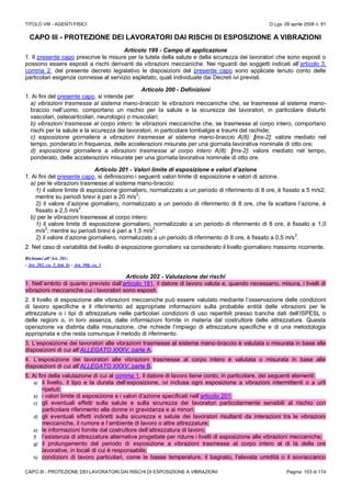 TITOLO VIII - AGENTI FISICI D.Lgs. 09 aprile 2008 n. 81
CAPO III - PROTEZIONE DEI LAVORATORI DAI RISCHI DI ESPOSIZIONE A VIBRAZIONI Pagina 103 di 174
CAPO III - PROTEZIONE DEI LAVORATORI DAI RISCHI DI ESPOSIZIONE A VIBRAZIONI
Articolo 199 - Campo di applicazione
1. Il presente capo prescrive le misure per la tutela della salute e della sicurezza dei lavoratori che sono esposti o
possono essere esposti a rischi derivanti da vibrazioni meccaniche. Nei riguardi dei soggetti indicati all’articolo 3,
comma 2, del presente decreto legislativo le disposizioni del presente capo sono applicate tenuto conto delle
particolari esigenze connesse al servizio espletato, quali individuate dai Decreti ivi previsti.
Articolo 200 - Definizioni
1. Ai fini del presente capo, si intende per:
a) vibrazioni trasmesse al sistema mano-braccio: le vibrazioni meccaniche che, se trasmesse al sistema mano-
braccio nell’uomo, comportano un rischio per la salute e la sicurezza dei lavoratori, in particolare disturbi
vascolari, osteoarticolari, neurologici o muscolari;
b) vibrazioni trasmesse al corpo intero: le vibrazioni meccaniche che, se trasmesse al corpo intero, comportano
rischi per la salute e la sicurezza dei lavoratori, in particolare lombalgie e traumi del rachide;
c) esposizione giornaliera a vibrazioni trasmesse al sistema mano-braccio A(8): [ms-2]: valore mediato nel
tempo, ponderato in frequenza, delle accelerazioni misurate per una giornata lavorativa nominale di otto ore;
d) esposizione giornaliera a vibrazioni trasmesse al corpo intero A(8): [ms-2]: valore mediato nel tempo,
ponderato, delle accelerazioni misurate per una giornata lavorativa nominale di otto ore.
Articolo 201 - Valori limite di esposizione e valori d’azione
1. Ai fini del presente capo, si definiscono i seguenti valori limite di esposizione e valori di azione.
a) per le vibrazioni trasmesse al sistema mano-braccio:
1) il valore limite di esposizione giornaliero, normalizzato a un periodo di riferimento di 8 ore, è fissato a 5 m/s2;
mentre su periodi brevi è pari a 20 m/s
2
;
2) il valore d’azione giornaliero, normalizzato a un periodo di riferimento di 8 ore, che fa scattare l’azione, è
fissato a 2,5 m/s
2
.
b) per le vibrazioni trasmesse al corpo intero:
1) il valore limite di esposizione giornaliero, normalizzato a un periodo di riferimento di 8 ore, è fissato a 1,0
m/s
2
; mentre su periodi brevi è pari a 1,5 m/s
2
;
2) il valore d’azione giornaliero, normalizzato a un periodo di riferimento di 8 ore, è fissato a 0,5 m/s
2
.
2. Nel caso di variabilità del livello di esposizione giornaliero va considerato il livello giornaliero massimo ricorrente.
Richiami all’Art. 201:
- Art. 202, co. 5, lett. b) - Art. 306, co. 3
Articolo 202 - Valutazione dei rischi
1. Nell’ambito di quanto previsto dall’articolo 181, il datore di lavoro valuta e, quando necessario, misura, i livelli di
vibrazioni meccaniche cui i lavoratori sono esposti.
2. Il livello di esposizione alle vibrazioni meccaniche può essere valutato mediante l’osservazione delle condizioni
di lavoro specifiche e il riferimento ad appropriate informazioni sulla probabile entità delle vibrazioni per le
attrezzature o i tipi di attrezzature nelle particolari condizioni di uso reperibili presso banche dati dell’ISPESL o
delle regioni o, in loro assenza, dalle informazioni fornite in materia dal costruttore delle attrezzature. Questa
operazione va distinta dalla misurazione, che richiede l’impiego di attrezzature specifiche e di una metodologia
appropriata e che resta comunque il metodo di riferimento.
3. L’esposizione dei lavoratori alle vibrazioni trasmesse al sistema mano-braccio è valutata o misurata in base alle
disposizioni di cui all’ALLEGATO XXXV, parte A.
4. L’esposizione dei lavoratori alle vibrazioni trasmesse al corpo intero è valutata o misurata in base alle
disposizioni di cui all’ALLEGATO XXXV, parte B.
5. Ai fini della valutazione di cui al comma 1, il datore di lavoro tiene conto, in particolare, dei seguenti elementi:
a) il livello, il tipo e la durata dell’esposizione, ivi inclusa ogni esposizione a vibrazioni intermittenti o a urti
ripetuti;
b) i valori limite di esposizione e i valori d’azione specificati nell’articolo 201;
c) gli eventuali effetti sulla salute e sulla sicurezza dei lavoratori particolarmente sensibili al rischio con
particolare riferimento alle donne in gravidanza e ai minori;
d) gli eventuali effetti indiretti sulla sicurezza e salute dei lavoratori risultanti da interazioni tra le vibrazioni
meccaniche, il rumore e l’ambiente di lavoro o altre attrezzature;
e) le informazioni fornite dal costruttore dell’attrezzatura di lavoro;
f) l’esistenza di attrezzature alternative progettate per ridurre i livelli di esposizione alle vibrazioni meccaniche;
g) il prolungamento del periodo di esposizione a vibrazioni trasmesse al corpo intero al di là delle ore
lavorative, in locali di cui è responsabile;
h) condizioni di lavoro particolari, come le basse temperature, il bagnato, l’elevata umidità o il sovraccarico
 