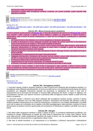TITOLO VIII - AGENTI FISICI D.Lgs. 09 aprile 2008 n. 81
CAPO III - PROTEZIONE DEI LAVORATORI DAI RISCHI DI ESPOSIZIONE A VIBRAZIONI Pagina 104 di 174
biomeccanico degli arti superiori e del rachide;
i) informazioni raccolte dalla sorveglianza sanitaria, comprese, per quanto possibile, quelle reperibili nella
letteratura scientifica.
Sanzioni
Penali
Sanzioni a carico del datore di lavoro
• Art. 202, co. 1 e 5: arresto da tre a sei mesi o ammenda da 2.740,00 a 7.014,40 euro [Art. 219, co. 1, lett. a)]
• Art. 202, co. 3 e 4: arresto da tre a sei mesi o ammenda da 2.192,00 a 4.384,00 euro [Art. 219, co. 1, lett. b)]
Richiami all’Art. 202:
- Art. 203, co. 1 - ALL. XXXV, parte A, punto 3 - ALL. XXXV, parte A, punto 4 - ALL. XXXV, parte B, punto 3 - ALL. XXXV, parte B, punto 4 - ALL.
XXXV, parte B, punto 5
Articolo 203 - Misure di prevenzione e protezione
1. Fermo restando quanto previsto nell’articolo 182, in base alla valutazione dei rischi di cui all’articolo 202, quando
sono superati i valori d’azione, il datore di lavoro elabora e applica un programma di misure tecniche o
organizzative, volte a ridurre al minimo l’esposizione e i rischi che ne conseguono, considerando in particolare
quanto segue:
a) altri metodi di lavoro che richiedono una minore esposizione a vibrazioni meccaniche;
b) la scelta di attrezzature di lavoro adeguate concepite nel rispetto dei principi ergonomici e che producono,
tenuto conto del lavoro da svolgere, il minor livello possibile di vibrazioni;
c) la fornitura di attrezzature accessorie per ridurre i rischi di lesioni provocate dalle vibrazioni, quali sedili che
attenuano efficacemente le vibrazioni trasmesse al corpo intero e maniglie o guanti che attenuano la
vibrazione trasmessa al sistema mano-braccio;
d) adeguati programmi di manutenzione delle attrezzature di lavoro, del luogo di lavoro, dei sistemi sul luogo di
lavoro e dei DPI;
e) la progettazione e l’organizzazione dei luoghi e dei posti di lavoro;
f) l’adeguata informazione e formazione dei lavoratori sull’uso corretto e sicuro delle attrezzature di lavoro e
dei DPI, in modo da ridurre al minimo la loro esposizione a vibrazioni meccaniche;
g) la limitazione della durata e dell’intensità dell’esposizione;
h) l’organizzazione di orari di lavoro appropriati, con adeguati periodi di riposo;
i) la fornitura, ai lavoratori esposti, di indumenti per la protezione dal freddo e dall’umidità.
2. Se, nonostante le misure adottate, il valore limite di esposizione è stato superato, il datore di lavoro prende
misure immediate per riportare l’esposizione al di sotto di tale valore, individua le cause del superamento e adatta,
di conseguenza, le misure di prevenzione e protezione per evitare un nuovo superamento.
Sanzioni
Penali
Sanzioni a carico del datore di lavoro e del dirigente
• Art. 203: arresto da tre a sei mesi o ammenda da 2.192,00 a 4.384,00 euro [Art. 219, co. 2, lett. a)]
Richiami all’Art. 203:
- ALL. XXXV, parte A, punto 5
Articolo 204 - Sorveglianza sanitaria
1. I lavoratori esposti a livelli di vibrazioni superiori ai valori d’azione sono sottoposti alla sorveglianza sanitaria. La
sorveglianza viene effettuata periodicamente, di norma una volta l’anno o con periodicità diversa decisa dal medico
competente con adeguata motivazione riportata nel documento di valutazione dei rischi e resa nota ai
rappresentanti per la sicurezza dei lavoratori in funzione della valutazione del rischio. L’organo di vigilanza, con
provvedimento motivato, può disporre contenuti e periodicità della sorveglianza diversi rispetto a quelli forniti dal
medico competente.
2. I lavoratori esposti a vibrazioni sono altresì sottoposti alla sorveglianza sanitaria quando, secondo il medico
competente, si verificano una o più delle seguenti condizioni: l’esposizione dei lavoratori alle vibrazioni è tale da
rendere possibile l’individuazione di un nesso tra l’esposizione in questione e una malattia identificabile o ad effetti
nocivi per la salute ed è probabile che la malattia o gli effetti sopraggiungano nelle particolari condizioni di lavoro
del lavoratore ed esistono tecniche sperimentate che consentono di individuare la malattia o gli effetti nocivi per la
salute.
Articolo 205 - Deroghe
1. Nei settori della navigazione marittima e aerea, il datore di lavoro, in circostanze debitamente giustificate, può
richiedere la deroga, limitatamente al rispetto dei valori limite di esposizione per il corpo intero qualora, tenuto
conto della tecnica e delle caratteristiche specifiche dei luoghi di lavoro, non sia possibile rispettare tale valore
limite nonostante le misure tecniche e organizzative messe in atto.
2. Nel caso di attività lavorative in cui l’esposizione di un lavoratore a vibrazioni meccaniche è abitualmente
 