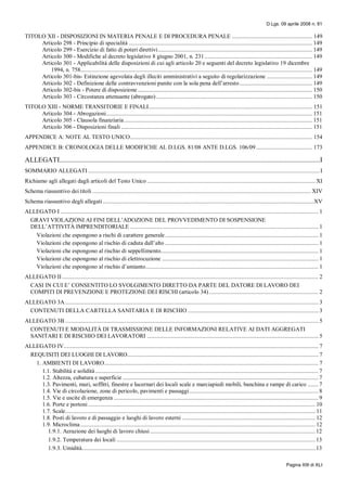 D.Lgs. 09 aprile 2008 n. 81
Pagina XIII di XLI
TITOLO XII - DISPOSIZIONI IN MATERIA PENALE E DI PROCEDURA PENALE ..................................................... 149
Articolo 298 - Principio di specialità ......................................................................................................................... 149
Articolo 299 - Esercizio di fatto di poteri direttivi...................................................................................................... 149
Articolo 300 - Modifiche al decreto legislativo 8 giugno 2001, n. 231....................................................................... 149
Articolo 301 - Applicabilità delle disposizioni di cui agli articolo 20 e seguenti del decreto legislativo 19 dicembre
1994, n. 758......................................................................................................................................................... 149
Articolo 301-bis- Estinzione agevolata degli illeciti amministrativi a seguito di regolarizzazione .............................. 149
Articolo 302 - Definizione delle contravvenzioni punite con la sola pena dell’arresto................................................ 149
Articolo 302-bis - Potere di disposizione ................................................................................................................... 150
Articolo 303 - Circostanza attenuante (abrogato)....................................................................................................... 150
TITOLO XIII - NORME TRANSITORIE E FINALI............................................................................................................ 151
Articolo 304 - Abrogazioni........................................................................................................................................ 151
Articolo 305 - Clausola finanziaria............................................................................................................................ 151
Articolo 306 - Disposizioni finali .............................................................................................................................. 151
APPENDICE A: NOTE AL TESTO UNICO........................................................................................................................ 154
APPENDICE B: CRONOLOGIA DELLE MODIFICHE AL D.LGS. 81/08 ANTE D.LGS. 106/09..................................... 173
ALLEGATI.....................................................................................................................................................I
SOMMARIO ALLEGATI.........................................................................................................................................................I
Richiamo agli allegati dagli articoli del Testo Unico ............................................................................................................... XI
Schema riassuntivo dei titoli ................................................................................................................................................ XIV
Schema riassuntivo degli allegati ...........................................................................................................................................XV
ALLEGATO I .......................................................................................................................................................................... 1
GRAVI VIOLAZIONI AI FINI DELL’ADOZIONE DEL PROVVEDIMENTO DI SOSPENSIONE
DELL’ATTIVITÀ IMPRENDITORIALE ............................................................................................................................ 1
Violazioni che espongono a rischi di carattere generale..................................................................................................... 1
Violazioni che espongono al rischio di caduta dall’alto ..................................................................................................... 1
Violazioni che espongono al rischio di seppellimento........................................................................................................ 1
Violazioni che espongono al rischio di elettrocuzione ....................................................................................................... 1
Violazioni che espongono al rischio d’amianto.................................................................................................................. 1
ALLEGATO II ......................................................................................................................................................................... 2
CASI IN CUI E’ CONSENTITO LO SVOLGIMENTO DIRETTO DA PARTE DEL DATORE DI LAVORO DEI
COMPITI DI PREVENZIONE E PROTEZIONE DEI RISCHI (articolo 34) ........................................................................ 2
ALLEGATO 3A....................................................................................................................................................................... 3
CONTENUTI DELLA CARTELLA SANITARIA E DI RISCHIO ...................................................................................... 3
ALLEGATO 3B ....................................................................................................................................................................... 5
CONTENUTI E MODALITÀ DI TRASMISSIONE DELLE INFORMAZIONI RELATIVE AI DATI AGGREGATI
SANITARI E DI RISCHIO DEI LAVORATORI ................................................................................................................. 5
ALLEGATO IV........................................................................................................................................................................ 7
REQUISITI DEI LUOGHI DI LAVORO.............................................................................................................................. 7
1. AMBIENTI DI LAVORO............................................................................................................................................. 7
1.1. Stabilità e solidità ................................................................................................................................................... 7
1.2. Altezza, cubatura e superficie ................................................................................................................................. 7
1.3. Pavimenti, muri, soffitti, finestre e lucernari dei locali scale e marciapiedi mobili, banchina e rampe di carico ....... 7
1.4. Vie di circolazione, zone di pericolo, pavimenti e passaggi..................................................................................... 8
1.5. Vie e uscite di emergenza ....................................................................................................................................... 9
1.6. Porte e portoni...................................................................................................................................................... 10
1.7. Scale..................................................................................................................................................................... 11
1.8. Posti di lavoro e di passaggio e luoghi di lavoro esterni ........................................................................................ 12
1.9. Microclima........................................................................................................................................................... 12
1.9.1. Aerazione dei luoghi di lavoro chiusi............................................................................................................. 12
1.9.2. Temperatura dei locali ................................................................................................................................... 13
1.9.3. Umidità.......................................................................................................................................................... 13
 