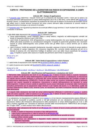 TITOLO VIII - AGENTI FISICI D.Lgs. 09 aprile 2008 n. 81
CAPO IV - PROTEZIONE DEI LAVORATORI DAI RISCHI DI ESPOSIZIONE A CAMPI ELETTROMAGNETICI Pagina 106 di 174
CAPO IV - PROTEZIONE DEI LAVORATORI DAI RISCHI DI ESPOSIZIONE A CAMPI
ELETTROMAGNETICI
Articolo 206 - Campo di applicazione
1. Il presente capo determina i requisiti minimi per la protezione dei lavoratori contro i rischi per la salute e la
sicurezza derivanti dall’esposizione ai campi elettromagnetici (da 0 Hz a 300 GHz), come definiti dall’articolo 207,
durante il lavoro. Le disposizioni riguardano la protezione dai rischi per la salute e la sicurezza dei lavoratori dovuti
agli effetti nocivi a breve termine conosciuti nel corpo umano derivanti dalla circolazione di correnti indotte e
dall’assorbimento di energia, e da correnti di contatto.
2. Il presente capo non riguarda la protezione da eventuali effetti a lungo termine e i rischi risultanti dal contatto con
i conduttori in tensione.
Articolo 207 - Definizioni
1. Agli effetti delle disposizioni del presente capo si intendono per:
a) campi elettromagnetici: campi magnetici statici e campi elettrici, magnetici ed elettromagnetici variabili nel
tempo di frequenza inferiore o pari a 300 GHz;
b) valori limite di esposizione: limiti all’esposizione a campi elettromagnetici che sono basati direttamente sugli
effetti sulla salute accertati e su considerazioni biologiche. Il rispetto di questi limiti garantisce che i lavoratori
esposti ai campi elettromagnetici sono protetti contro tutti gli effetti nocivi a breve termine per la salute
conosciuti;
c) valori di azione: l’entità dei parametri direttamente misurabili, espressi in termini di intensità di campo elettrico
(E), intensità di campo magnetico (H), induzione magnetica (B), corrente indotta attraverso gli arti (IL) e
densità di potenza (S), che determina l’obbligo di adottare una o più delle misure specificate nel presente
capo. Il rispetto di questi valori assicura il rispetto dei pertinenti valori limite di esposizione.
Richiami all’Art. 207:
- Art. 206, co. 1
Articolo 208 - Valori limite di esposizione e valori d’azione
1. I valori limite di esposizione sono riportati nell’ALLEGATO XXXVI, lettera A, tabella 1.
2. I valori di azione sono riportati nell’ALLEGATO XXXVI, lettera B, tabella 2.
Richiami all’Art. 208:
- Art. 209, co. 2 - Art. 209, co. 4, lett. b) - Art. 210, co. 1 - Art. 211, co. 2 - ALL. XXXVI, parte A - ALL. XXXVI, parte B
Articolo 209 - Identificazione dell’esposizione e valutazione dei rischi
1. Nell’ambito della valutazione dei rischi di cui all’articolo 181, il datore di lavoro valuta e, quando necessario,
misura o calcola i livelli dei campi elettromagnetici ai quali sono esposti i lavoratori. La valutazione, la misurazione
e il calcolo devono essere effettuati in conformità alle norme europee standardizzate del Comitato europeo di
normalizzazione elettrotecnica (CENELEC). Finché le citate norme non avranno contemplato tutte le pertinenti
situazioni per quanto riguarda la valutazione, misurazione e calcolo dell’esposizione dei lavoratori ai campi
elettromagnetici, il datore di lavoro adotta le specifiche buone prassi individuate od emanate dalla Commissione
consultiva permanente per la prevenzione degli infortuni e per l’igiene del lavoro, o, in alternativa, quelle del
Comitato Elettrotecnico italiano (CEI), tenendo conto, se necessario, dei livelli di emissione indicati dai fabbricanti
delle attrezzature.
2. A seguito della valutazione dei livelli dei campi elettromagnetici effettuata in conformità al comma 1, qualora
risulti che siano superati i valori di azione di cui all’articolo 208, il datore di lavoro valuta e, quando necessario,
calcola se i valori limite di esposizione sono stati superati.
3. La valutazione, la misurazione e il calcolo di cui ai commi 1 e 2 non devono necessariamente essere effettuati in
luoghi di lavoro accessibili al pubblico, purché si sia già proceduto ad una valutazione conformemente alle
disposizioni relative alla limitazione dell’esposizione della popolazione ai campi elettromagnetici da 0 Hz a 300
GHz e risultino rispettate per i lavoratori le restrizioni previste dalla raccomandazione 1999/519/CE del Consiglio,
del 12 luglio 1999
(N)
, e siano esclusi rischi relativi alla sicurezza.
4. Nell’ambito della valutazione del rischio di cui all’articolo 181, il datore di lavoro presta particolare attenzione ai
seguenti elementi:
a) il livello, lo spettro di frequenza, la durata e il tipo dell’esposizione;
b) i valori limite di esposizione e i valori di azione di cui all’articolo 208;
c) tutti gli effetti sulla salute e sulla sicurezza dei lavoratori particolarmente sensibili al rischio;
d) qualsiasi effetto indiretto quale:
1) interferenza con attrezzature e dispositivi medici elettronici (compresi stimolatori cardiaci e altri
dispositivi impiantati);
2) rischio propulsivo di oggetti ferromagnetici in campi magnetici statici con induzione magnetica superiore
 