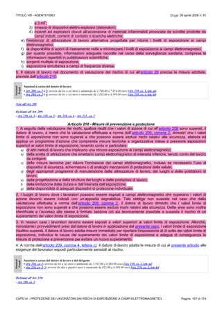 TITOLO VIII - AGENTI FISICI D.Lgs. 09 aprile 2008 n. 81
CAPO IV - PROTEZIONE DEI LAVORATORI DAI RISCHI DI ESPOSIZIONE A CAMPI ELETTROMAGNETICI Pagina 107 di 174
a 3 mT;
3) innesco di dispositivi elettro-esplosivi (detonatori);
4) incendi ed esplosioni dovuti all’accensione di materiali infiammabili provocata da scintille prodotte da
campi indotti, correnti di contatto o scariche elettriche;
e) l’esistenza di attrezzature di lavoro alternative progettate per ridurre i livelli di esposizione ai campi
elettromagnetici;
f) la disponibilità di azioni di risanamento volte a minimizzare i livelli di esposizione ai campi elettromagnetici;
g) per quanto possibile, informazioni adeguate raccolte nel corso della sorveglianza sanitaria, comprese le
informazioni reperibili in pubblicazioni scientifiche;
h) sorgenti multiple di esposizione;
i) esposizione simultanea a campi di frequenze diverse.
5. Il datore di lavoro nel documento di valutazione del rischio di cui all’articolo 28 precisa le misure adottate,
previste dall’articolo 210.
Sanzioni
Penali
Sanzioni a carico del datore di lavoro
• Art. 209, co. 1 e 5: arresto da tre a sei mesi o ammenda da 2.740,00 a 7.014,40 euro [Art. 219, co. 1, lett. a)]
• Art. 209, co. 2 e 4: arresto da tre a sei mesi o ammenda da 2.192,00 a 4.384,00 euro [Art. 219, co. 1, lett. b)]
Note all’Art. 209
Richiami all’Art. 209:
- Art. 210, co. 1 - Art. 210, co. 2 - Art. 210, co. 4 - Art. 211 , co. 2
Articolo 210 - Misure di prevenzione e protezione
1. A seguito della valutazione dei rischi, qualora risulti che i valori di azione di cui all’articolo 208 sono superati, il
datore di lavoro, a meno che la valutazione effettuata a norma dell’articolo 209, comma 2, dimostri che i valori
limite di esposizione non sono superati e che possono essere esclusi rischi relativi alla sicurezza, elabora ed
applica un programma d’azione che comprenda misure tecniche e organizzative intese a prevenire esposizioni
superiori ai valori limite di esposizione, tenendo conto in particolare:
a) di altri metodi di lavoro che implicano una minore esposizione ai campi elettromagnetici;
b) della scelta di attrezzature che emettano campi elettromagnetici di intensità inferiore, tenuto conto del lavoro
da svolgere;
c) delle misure tecniche per ridurre l’emissione dei campi elettromagnetici, incluso se necessario l’uso di
dispositivi di sicurezza, schermature o di analoghi meccanismi di protezione della salute;
d) degli appropriati programmi di manutenzione delle attrezzature di lavoro, dei luoghi e delle postazioni di
lavoro;
e) della progettazione e della struttura dei luoghi e delle postazioni di lavoro;
f) della limitazione della durata e dell’intensità dell’esposizione;
g) della disponibilità di adeguati dispositivi di protezione individuale.
2. I luoghi di lavoro dove i lavoratori possono essere esposti a campi elettromagnetici che superano i valori di
azione devono essere indicati con un’apposita segnaletica. Tale obbligo non sussiste nel caso che dalla
valutazione effettuata a norma dell’articolo 209, comma 2, il datore di lavoro dimostri che i valori limite di
esposizione non sono superati e che possono essere esclusi rischi relativi alla sicurezza. Dette aree sono inoltre
identificate e l’accesso alle stesse è limitato laddove ciò sia tecnicamente possibile e sussista il rischio di un
superamento dei valori limite di esposizione.
3. In nessun caso i lavoratori devono essere esposti a valori superiori ai valori limite di esposizione. Allorché,
nonostante i provvedimenti presi dal datore di lavoro in applicazione del presente capo, i valori limite di esposizione
risultino superati, il datore di lavoro adotta misure immediate per riportare l’esposizione al di sotto dei valori limite di
esposizione, individua le cause del superamento dei valori limite di esposizione e adegua di conseguenza le
misure di protezione e prevenzione per evitare un nuovo superamento.
4. A norma dell’articolo 209, comma 4, lettera c), il datore di lavoro adatta le misure di cui al presente articolo alle
esigenze dei lavoratori esposti particolarmente sensibili al rischio.
Sanzioni
Penali
Sanzioni a carico del datore di lavoro e del dirigente
• Art. 210, co. 1: arresto da tre a sei mesi o ammenda da 2.192,00 a 4.384,00 euro [Art. 219, co. 2, lett. a)]
• Art. 210, co. 2, 3: arresto da due a quattro mesi o ammenda da 822,00 a 4.384,00 euro [Art. 219, co. 2, lett. b)]
Richiami all’Art. 210:
- Art. 209, co. 5
 