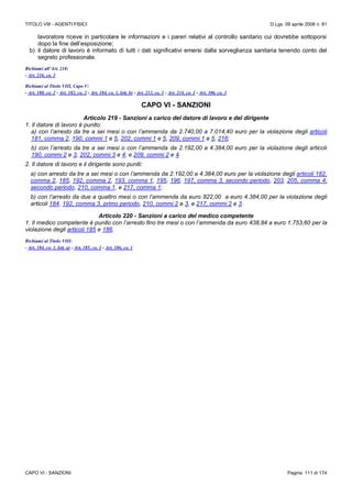 TITOLO VIII - AGENTI FISICI D.Lgs. 09 aprile 2008 n. 81
CAPO VI - SANZIONI Pagina 111 di 174
lavoratore riceve in particolare le informazioni e i pareri relativi al controllo sanitario cui dovrebbe sottoporsi
dopo la fine dell’esposizione;
b) il datore di lavoro è informato di tutti i dati significativi emersi dalla sorveglianza sanitaria tenendo conto del
segreto professionale.
Richiami all’Art. 218:
- Art. 216, co. 3
Richiami al Titolo VIII, Capo V:
- Art. 180, co. 2 - Art. 182, co. 2 - Art. 184, co. 1, lett. b) - Art. 213, co. 1 - Art. 214, co. 1 - Art. 306, co. 3
CAPO VI - SANZIONI
Articolo 219 - Sanzioni a carico del datore di lavoro e del dirigente
1. Il datore di lavoro è punito:
a) con l’arresto da tre a sei mesi o con l’ammenda da 2.740,00 a 7.014,40 euro per la violazione degli articoli
181, comma 2, 190, commi 1 e 5, 202, commi 1 e 5, 209, commi 1 e 5, 216;
b) con l’arresto da tre a sei mesi o con l’ammenda da 2.192,00 a 4.384,00 euro per la violazione degli articoli
190, commi 2 e 3, 202, commi 3 e 4, e 209, commi 2 e 4.
2. Il datore di lavoro e il dirigente sono puniti:
a) con arresto da tre a sei mesi o con l’ammenda da 2.192,00 a 4.384,00 euro per la violazione degli articoli 182,
comma 2, 185, 192, comma 2, 193, comma 1, 195, 196, 197, comma 3, secondo periodo, 203, 205, comma 4,
secondo periodo, 210, comma 1, e 217, comma 1;
b) con l’arresto da due a quattro mesi o con l’ammenda da euro 822,00 a euro 4.384,00 per la violazione degli
articoli 184, 192, comma 3, primo periodo, 210, commi 2 e 3, e 217, commi 2 e 3.
Articolo 220 - Sanzioni a carico del medico competente
1. Il medico competente è punito con l’arresto fino tre mesi o con l’ammenda da euro 438,84 a euro 1.753,60 per la
violazione degli articoli 185 e 186.
Richiami al Titolo VIII:
- Art. 184, co. 1, lett. a) - Art. 185, co. 1 - Art. 186, co. 1
 