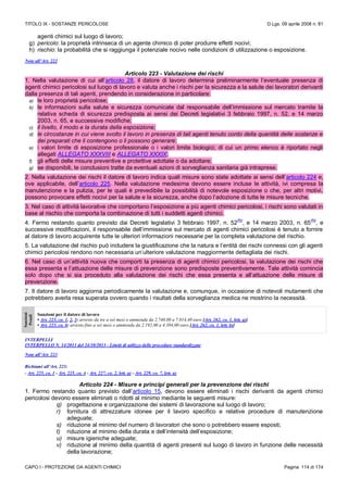 TITOLO IX - SOSTANZE PERICOLOSE D.Lgs. 09 aprile 2008 n. 81
CAPO I - PROTEZIONE DA AGENTI CHIMICI Pagina 114 di 174
agenti chimici sul luogo di lavoro;
g) pericolo: la proprietà intrinseca di un agente chimico di poter produrre effetti nocivi;
h) rischio: la probabilità che si raggiunga il potenziale nocivo nelle condizioni di utilizzazione o esposizione.
Note all’Art. 222
Articolo 223 - Valutazione dei rischi
1. Nella valutazione di cui all’articolo 28, il datore di lavoro determina preliminarmente l’eventuale presenza di
agenti chimici pericolosi sul luogo di lavoro e valuta anche i rischi per la sicurezza e la salute dei lavoratori derivanti
dalla presenza di tali agenti, prendendo in considerazione in particolare:
a) le loro proprietà pericolose;
b) le informazioni sulla salute e sicurezza comunicate dal responsabile dell’immissione sul mercato tramite la
relativa scheda di sicurezza predisposta ai sensi dei Decreti legislativi 3 febbraio 1997, n. 52, e 14 marzo
2003, n. 65, e successive modifiche;
c) il livello, il modo e la durata della esposizione;
d) le circostanze in cui viene svolto il lavoro in presenza di tali agenti tenuto conto della quantità delle sostanze e
dei preparati che li contengono o li possono generare;
e) i valori limite di esposizione professionale o i valori limite biologici; di cui un primo elenco è riportato negli
allegati ALLEGATO XXXVIII e ALLEGATO XXXIX;
f) gli effetti delle misure preventive e protettive adottate o da adottare;
g) se disponibili, le conclusioni tratte da eventuali azioni di sorveglianza sanitaria già intraprese.
2. Nella valutazione dei rischi il datore di lavoro indica quali misure sono state adottate ai sensi dell’articolo 224 e,
ove applicabile, dell’articolo 225. Nella valutazione medesima devono essere incluse le attività, ivi compresa la
manutenzione e la pulizia, per le quali è prevedibile la possibilità di notevole esposizione o che, per altri motivi,
possono provocare effetti nocivi per la salute e la sicurezza, anche dopo l’adozione di tutte le misure tecniche.
3. Nel caso di attività lavorative che comportano l’esposizione a più agenti chimici pericolosi, i rischi sono valutati in
base al rischio che comporta la combinazione di tutti i suddetti agenti chimici.
4. Fermo restando quanto previsto dai Decreti legislativi 3 febbraio 1997, n. 52
(N)
, e 14 marzo 2003, n. 65
(N)
, e
successive modificazioni, il responsabile dell’immissione sul mercato di agenti chimici pericolosi è tenuto a fornire
al datore di lavoro acquirente tutte le ulteriori informazioni necessarie per la completa valutazione del rischio.
5. La valutazione del rischio può includere la giustificazione che la natura e l’entità dei rischi connessi con gli agenti
chimici pericolosi rendono non necessaria un’ulteriore valutazione maggiormente dettagliata dei rischi.
6. Nel caso di un’attività nuova che comporti la presenza di agenti chimici pericolosi, la valutazione dei rischi che
essa presenta e l’attuazione delle misure di prevenzione sono predisposte preventivamente. Tale attività comincia
solo dopo che si sia proceduto alla valutazione dei rischi che essa presenta e all’attuazione delle misure di
prevenzione.
7. Il datore di lavoro aggiorna periodicamente la valutazione e, comunque, in occasione di notevoli mutamenti che
potrebbero averla resa superata ovvero quando i risultati della sorveglianza medica ne mostrino la necessità.
Sanzioni
Penali
Sanzioni per il datore di lavoro
• Art. 223, co. 1, 2, 3: arresto da tre a sei mesi o ammenda da 2.740,00 a 7.014,40 euro [Art. 262, co. 1, lett. a)]
• Art. 223, co. 6: arresto fino a sei mesi o ammenda da 2.192,00 a 4.384,00 euro [Art. 262, co. 1, lett. b)]
INTERPELLI
INTERPELLO N. 14/2013 del 24/10/2013 - Limiti di utilizzo delle procedure standardizzate
Note all’Art. 223
Richiami all’Art. 223:
- Art. 225, co. 1 - Art. 225, co. 4 - Art. 227, co. 2, lett. a) - Art. 229, co. 7, lett. a)
Articolo 224 - Misure e principi generali per la prevenzione dei rischi
1. Fermo restando quanto previsto dall’articolo 15, devono essere eliminati i rischi derivanti da agenti chimici
pericolosi devono essere eliminati o ridotti al minimo mediante le seguenti misure:
q) progettazione e organizzazione dei sistemi di lavorazione sul luogo di lavoro;
r) fornitura di attrezzature idonee per il lavoro specifico e relative procedure di manutenzione
adeguate;
s) riduzione al minimo del numero di lavoratori che sono o potrebbero essere esposti;
t) riduzione al minimo della durata e dell’intensità dell’esposizione;
u) misure igieniche adeguate;
v) riduzione al minimo della quantità di agenti presenti sul luogo di lavoro in funzione delle necessità
della lavorazione;
 