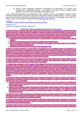 TITOLO IX - SOSTANZE PERICOLOSE D.Lgs. 09 aprile 2008 n. 81
CAPO I - PROTEZIONE DA AGENTI CHIMICI Pagina 115 di 174
w) metodi di lavoro appropriati comprese le disposizioni che garantiscono la sicurezza nella
manipolazione, nell’immagazzinamento e nel trasporto sul luogo di lavoro di agenti chimici
pericolosi nonché dei rifiuti che contengono detti agenti chimici.
2. Se i risultati della valutazione dei rischi dimostrano che, in relazione al tipo e alle quantità di un agente chimico
pericoloso e alle modalità e frequenza di esposizione a tale agente presente sul luogo di lavoro, vi è solo un rischio
basso per la sicurezza e irrilevante per la salute dei lavoratori e che le misure di cui al comma 1 sono sufficienti a
ridurre il rischio, non si applicano le disposizioni degli articoli 225, 226, 229, 230.
INTERPELLI
INTERPELLO N. 14/2013 del 24/10/2013 - Limiti di utilizzo delle procedure standardizzate
Richiami all’Art. 224:
- Art. 223, co. 2 - Art. 229, co. 1 - Art. 232, co. 3 - Art. 232, co. 4
Articolo 225 - Misure specifiche di protezione e di prevenzione
1. Il datore di lavoro, sulla base dell’attività e della valutazione dei rischi di cui all’articolo 223, provvede affinché il
rischio sia eliminato o ridotto mediante la sostituzione, qualora la natura dell’attività lo consenta, con altri agenti o
processi che, nelle condizioni di uso, non sono o sono meno pericolosi per la salute dei lavoratori. Quando la
natura dell’attività non consente di eliminare il rischio attraverso la sostituzione il datore di lavoro garantisce che il
rischio sia ridotto mediante l’applicazione delle seguenti misure da adottarsi nel seguente ordine di priorità:
a) progettazione di appropriati processi lavorativi e controlli tecnici, nonché uso di attrezzature e materiali
adeguati;
b) appropriate misure organizzative e di protezione collettive alla fonte del rischio;
c) misure di protezione individuali, compresi i dispositivi di protezione individuali, qualora non si riesca a
prevenire con altri mezzi l’esposizione;
d) sorveglianza sanitaria dei lavoratori a norma degli articoli 229 e 230.
2. Salvo che possa dimostrare con altri mezzi il conseguimento di un adeguato livello di prevenzione e di
protezione, il datore di lavoro, periodicamente ed ogni qualvolta sono modificate le condizioni che possono influire
sull’esposizione, provvede ad effettuare la misurazione degli agenti che possono presentare un rischio per la
salute, con metodiche standardizzate di cui è riportato un elenco meramente indicativo nell’ALLEGATO XLI o in
loro assenza, con metodiche appropriate e con particolare riferimento ai valori limite di esposizione professionale e
per periodi rappresentativi dell’esposizione in termini spazio temporali.
3. Quando sia stato superato un valore limite di esposizione professionale stabilito dalla normativa vigente il datore
di lavoro identifica e rimuove le cause che hanno cagionato tale superamento dell’evento, adottando
immediatamente le misure appropriate di prevenzione e protezione.
4. I risultati delle misurazioni di cui al comma 2 sono allegati ai documenti di valutazione dei rischi e resi noti ai
rappresentanti per la sicurezza dei lavoratori. Il datore di lavoro tiene conto delle misurazioni effettuate ai sensi del
comma 2 per l’adempimento degli obblighi conseguenti alla valutazione dei rischi di cui all’articolo 223. Sulla base
della valutazione dei rischi e dei principi generali di prevenzione e protezione, il datore di lavoro adotta le misure
tecniche e organizzative adeguate alla natura delle operazioni, compresi l’immagazzinamento, la manipolazione e
l’isolamento di agenti chimici incompatibili fra di loro; in particolare, il datore di lavoro previene sul luogo di lavoro la
presenza di concentrazioni pericolose di sostanze infiammabili o quantità pericolose di sostanze chimicamente
instabili.
5. Laddove la natura dell’attività lavorativa non consenta di prevenire sul luogo di lavoro la presenza di
concentrazioni pericolose di sostanze infiammabili o quantità pericolose di sostanze chimicamente instabili, il
datore di lavoro deve in particolare:
a) evitare la presenza di fonti di accensione che potrebbero dar luogo a incendi ed esplosioni, o l’esistenza di
condizioni avverse che potrebbero provocare effetti fisici dannosi ad opera di sostanze o miscele di sostanze
chimicamente instabili;
b) limitare, anche attraverso misure procedurali ed organizzative previste dalla normativa vigente, gli effetti
pregiudizievoli sulla salute e la sicurezza dei lavoratori in caso di incendio o di esplosione dovuti
all’accensione di sostanze infiammabili, o gli effetti dannosi derivanti da sostanze o miscele di sostanze
chimicamente instabili.
6. Il datore di lavoro mette a disposizione attrezzature di lavoro ed adotta sistemi di protezione collettiva ed
individuale conformi alle disposizioni legislative e regolamentari pertinenti, in particolare per quanto riguarda l’uso
dei suddetti mezzi in atmosfere potenzialmente esplosive.
7. Il datore di lavoro adotta misure per assicurare un sufficiente controllo degli impianti, apparecchi e macchinari,
anche mettendo a disposizione sistemi e dispositivi finalizzati alla limitazione del rischio di esplosione o dispositivi
per limitare la pressione delle esplosioni.
8. Il datore di lavoro informa i lavoratori del superamento dei valori limite di esposizione professionale, delle cause
dell’evento e delle misure di prevenzione e protezione adottate e ne dà comunicazione, senza indugio, all’organo di
 