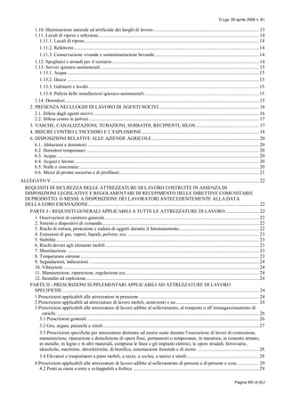 D.Lgs. 09 aprile 2008 n. 81
Pagina XIV di XLI
1.10. Illuminazione naturale ed artificiale dei luoghi di lavoro..................................................................................... 13
1.11. Locali di riposo e refezione................................................................................................................................. 14
1.11.1. Locali di riposo............................................................................................................................................ 14
1.11.2. Refettorio..................................................................................................................................................... 14
1.11.3. Conservazione vivande e somministrazione bevande ................................................................................... 14
1.12. Spogliatoi e armadi per il vestiario...................................................................................................................... 14
1.13. Servizi igienico assistenziali ............................................................................................................................... 15
1.13.1. Acqua .......................................................................................................................................................... 15
1.13.2. Docce .......................................................................................................................................................... 15
1.13.3. Gabinetti e lavabi......................................................................................................................................... 15
1.13.4. Pulizia delle installazioni igienico-assistenziali: ........................................................................................... 15
1.14. Dormitori............................................................................................................................................................ 15
2. PRESENZA NEI LUOGHI DI LAVORO DI AGENTI NOCIVI ................................................................................ 16
2.1. Difesa dagli agenti nocivi: .................................................................................................................................... 16
2.2. Difesa contro le polveri ........................................................................................................................................ 17
3. VASCHE, CANALIZZAZIONI, TUBAZIONI, SERBATOI, RECIPIENTI, SILOS................................................... 17
4. MISURE CONTRO L’INCENDIO E L’ESPLOSIONE .............................................................................................. 18
6. DISPOSIZIONI RELATIVE ALLE AZIENDE AGRICOLE...................................................................................... 20
6.1. Abitazioni e dormitori: ......................................................................................................................................... 20
6.2. Dormitori temporanei: .......................................................................................................................................... 20
6.3. Acqua:.................................................................................................................................................................. 20
6.4. Acquai e latrine: ................................................................................................................................................... 20
6.5. Stalle e concimaie:................................................................................................................................................ 20
6.6. Mezzi di pronto soccorso e di profilassi:............................................................................................................... 21
ALLEGATO V....................................................................................................................................................................... 22
REQUISITI DI SICUREZZA DELLE ATTREZZATURE DI LAVORO COSTRUITE IN ASSENZA DI
DISPOSIZIONI LEGISLATIVE E REGOLAMENTARI DI RECEPIMENTO DELLE DIRETTIVE COMUNITARIE
DI PRODOTTO, O MESSE A DISPOSIZIONE DEI LAVORATORI ANTECEDENTEMENTE ALLA DATA
DELLA LORO EMANAZIONE......................................................................................................................................... 22
PARTE I - REQUISITI GENERALI APPLICABILI A TUTTE LE ATTREZZATURE DI LAVORO........................... 22
1. Osservazioni di carattere generale............................................................................................................................ 22
2. Sistemi e dispositivi di comando.............................................................................................................................. 22
3. Rischi di rottura, proiezione e caduta di oggetti durante il funzionamento................................................................ 22
4. Emissioni di gas, vapori, liquidi, polvere, ecc. ......................................................................................................... 23
5. Stabilità................................................................................................................................................................... 23
6. Rischi dovuti agli elementi mobili ........................................................................................................................... 23
7. Illuminazione .......................................................................................................................................................... 23
8. Temperature estreme ............................................................................................................................................... 23
9. Segnalazioni, indicazioni......................................................................................................................................... 24
10. Vibrazioni ............................................................................................................................................................. 24
11. Manutenzione, riparazione, regolazione ecc........................................................................................................... 24
12. Incendio ed esplosione........................................................................................................................................... 24
PARTE II - PRESCRIZIONI SUPPLEMENTARI APPLICABILI AD ATTREZZATURE DI LAVORO
SPECIFICHE.............................................................................................................................................................. 24
1 Prescrizioni applicabili alle attrezzature in pressione ................................................................................................ 24
2 Prescrizioni applicabili ad attrezzature di lavoro mobili, semoventi o no................................................................... 24
3 Prescrizioni applicabili alle attrezzature di lavoro adibite al sollevamento, al trasporto o all’immagazzinamento di
carichi. .................................................................................................................................................................. 26
3.1 Prescrizioni generali .......................................................................................................................................... 26
3.2 Gru, argani, paranchi e simili............................................................................................................................. 27
3.3 Prescrizioni specifiche per attrezzature destinate ad essere usate durante l’esecuzione di lavori di costruzione,
manutenzione, riparazione e demolizione di opere fisse, permanenti o temporanee, in muratura, in cemento armato,
in metallo, in legno e in altri materiali, comprese le linee e gli impianti elettrici, le opere stradali, ferroviarie,
idrauliche, marittime, idroelettriche, di bonifica, sistemazione forestale e di sterro. ................................................. 28
3.4 Elevatori e trasportatori a piani mobili, a tazze, a coclea, a nastro e simili.......................................................... 28
4 Prescrizioni applicabili alle attrezzature di lavoro adibite al sollevamento di persone e di persone e cose.................. 29
4.2 Ponti su ruote a torre e sviluppabili a forbice ..................................................................................................... 29
 