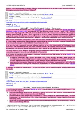 TITOLO IX - SOSTANZE PERICOLOSE D.Lgs. 09 aprile 2008 n. 81
CAPO I - PROTEZIONE DA AGENTI CHIMICI Pagina 116 di 174
vigilanza. Tale comunicazione può essere effettuata in via telematica, anche per mezzo degli organismi paritetici o
delle organizzazioni sindacali dei datori di lavoro.
86
Sanzioni
Penali
Sanzioni per il datore di lavoro e il dirigente
• Art. 225: arresto da tre a sei mesi o ammenda da 2.740,00 a 7.014,40 euro [Art. 262, co. 2, lett. a)]
Sanzioni per il preposto
• Art. 225: arresto sino a due mesi o ammenda da 438,40 a 1.753,60 euro [Art. 263, co. 1, lett. a)]
INTERPELLI
INTERPELLO N. 14/2013 del 24/10/2013 - Limiti di utilizzo delle procedure standardizzate
Richiami all’Art. 225:
- Art. 223, co. 2 - Art. 224, co. 2
Articolo 226 - Disposizioni in caso di incidenti o di emergenze
1. Ferme restando le disposizioni di cui agli articoli 43 e 44, nonché quelle previste dal decreto del Ministro
dell’interno in data 10 marzo 1998, pubblicato nel S.O. alla Gazzetta Ufficiale n. 81 del 7 aprile 1998, il datore di
lavoro, al fine di proteggere la salute e la sicurezza dei lavoratori dalle conseguenze di incidenti o di emergenze
derivanti dalla presenza di agenti chimici pericolosi sul luogo di lavoro, predispone procedure di intervento
adeguate da attuarsi al verificarsi di tali eventi. Tale misure comprendono esercitazioni di sicurezza da effettuarsi a
intervalli connessi alla tipologia di lavorazione e la messa a disposizione di appropriati mezzi di pronto soccorso.
2. Nel caso di incidenti o di emergenza, il datore di lavoro adotta immediate misure dirette ad attenuarne gli effetti
ed in particolare, di assistenza, di evacuazione e di soccorso e ne informa i lavoratori. Il datore di lavoro adotta
inoltre misure adeguate per porre rimedio alla situazione quanto prima.
3. Ai lavoratori cui è consentito operare nell’area colpita o ai lavoratori indispensabili all’effettuazione delle
riparazioni e delle attività necessarie, sono forniti indumenti protettivi, dispositivi di protezione individuale ed idonee
attrezzature di intervento che devono essere utilizzate sino a quando persiste la situazione anomala.
4. Il datore di lavoro adotta le misure necessarie per approntare sistemi d’allarme e altri sistemi di comunicazione
necessari per segnalare tempestivamente l’incidente o l’emergenza.
5. Le misure di emergenza devono essere contenute nel piano previsto dal decreto di cui al comma 1. In
particolare nel piano vanno inserite:
a) informazioni preliminari sulle attività pericolose, sugli agenti chimici pericolosi, sulle misure per
l’identificazione dei rischi, sulle precauzioni e sulle procedure, in modo tale che servizi competenti per le
situazioni di emergenza possano mettere a punto le proprie procedure e misure precauzionali;
b) qualunque altra informazione disponibile sui rischi specifici derivanti o che possano derivare dal verificarsi di
incidenti o situazioni di emergenza, comprese le informazioni sulle procedure elaborate in base al presente
articolo.
6. Nel caso di incidenti o di emergenza i soggetti non protetti devono immediatamente abbandonare la zona
interessata.
Sanzioni
Penali
Sanzioni per il datore di lavoro e il dirigente
• Art. 226: arresto da tre a sei mesi o ammenda da 2.740,00 a 7.014,40 euro [Art. 262, co. 2, lett. a)]
Sanzioni per il preposto
• Art. 226: arresto sino a due mesi o ammenda da 438,40 a 1.753,60 euro [Art. 263, co. 1, lett. a)]
INTERPELLI
INTERPELLO N. 14/2013 del 24/10/2013 - Limiti di utilizzo delle procedure standardizzate
Richiami all’Art. 226:
- Art. 224, co. 2
Articolo 227 - Informazione e formazione per i lavoratori
1. Fermo restando quanto previsto agli articoli 36 e 37, il datore di lavoro garantisce che i lavoratori o i loro
rappresentanti dispongano di:
a) dati ottenuti attraverso la valutazione del rischio e ulteriori informazioni ogni qualvolta modifiche importanti
sul luogo di lavoro determinino un cambiamento di tali dati;
b) informazioni sugli agenti chimici pericolosi presenti sul luogo di lavoro, quali l’identità degli agenti, i rischi per
la sicurezza e la salute, i relativi valori limite di esposizione professionale e altre disposizioni normative
relative agli agenti;
c) formazione ed informazioni su precauzioni ed azioni adeguate da intraprendere per proteggere loro stessi ed
altri lavoratori sul luogo di lavoro;
86
Comma modificato dall’art. 32 del decreto-legge 21/06/2013, n. 69 recante “Disposizioni urgenti per il rilancio dell'economia” (G.U. n.144 del 21/6/2013 -
S.O. n. 50) convertito con modificazioni dalla Legge 9/08/2013, n. 98 (G.U. n. 194 del 20/08/2013 - S.O. n. 63);
 