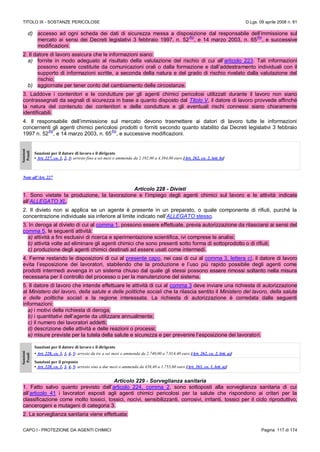 TITOLO IX - SOSTANZE PERICOLOSE D.Lgs. 09 aprile 2008 n. 81
CAPO I - PROTEZIONE DA AGENTI CHIMICI Pagina 117 di 174
d) accesso ad ogni scheda dei dati di sicurezza messa a disposizione dal responsabile dell’immissione sul
mercato ai sensi dei Decreti legislativi 3 febbraio 1997, n. 52
(N)
, e 14 marzo 2003, n. 65
(N)
, e successive
modificazioni.
2. Il datore di lavoro assicura che le informazioni siano:
a) fornite in modo adeguato al risultato della valutazione del rischio di cui all’articolo 223. Tali informazioni
possono essere costituite da comunicazioni orali o dalla formazione e dall’addestramento individuali con il
supporto di informazioni scritte, a seconda della natura e del grado di rischio rivelato dalla valutazione del
rischio;
b) aggiornate per tener conto del cambiamento delle circostanze.
3. Laddove i contenitori e le condutture per gli agenti chimici pericolosi utilizzati durante il lavoro non siano
contrassegnati da segnali di sicurezza in base a quanto disposto dal Titolo V, il datore di lavoro provvede affinché
la natura del contenuto dei contenitori e delle condutture e gli eventuali rischi connessi siano chiaramente
identificabili.
4. Il responsabile dell’immissione sul mercato devono trasmettere ai datori di lavoro tutte le informazioni
concernenti gli agenti chimici pericolosi prodotti o forniti secondo quanto stabilito dai Decreti legislativi 3 febbraio
1997 n. 52
(N)
, e 14 marzo 2003, n. 65
(N)
, e successive modificazioni.
Sanzioni
Penali
Sanzioni per il datore di lavoro e il dirigente
• Art. 227, co. 1, 2, 3: arresto fino a sei mesi o ammenda da 2.192,00 a 4.384,00 euro [Art. 262, co. 2, lett. b)]
Note all’Art. 227
Articolo 228 - Divieti
1. Sono vietate la produzione, la lavorazione e l’impiego degli agenti chimici sul lavoro e le attività indicate
all’ALLEGATO XL.
2. Il divieto non si applica se un agente è presente in un preparato, o quale componente di rifiuti, purché la
concentrazione individuale sia inferiore al limite indicato nell’ALLEGATO stesso.
3. In deroga al divieto di cui al comma 1, possono essere effettuate, previa autorizzazione da rilasciarsi ai sensi del
comma 5, le seguenti attività:
a) attività a fini esclusivi di ricerca e sperimentazione scientifica, ivi comprese le analisi;
b) attività volte ad eliminare gli agenti chimici che sono presenti sotto forma di sottoprodotto o di rifiuti;
c) produzione degli agenti chimici destinati ad essere usati come intermedi.
4. Ferme restando le disposizioni di cui al presente capo, nei casi di cui al comma 3, lettera c), il datore di lavoro
evita l’esposizione dei lavoratori, stabilendo che la produzione e l’uso più rapido possibile degli agenti come
prodotti intermedi avvenga in un sistema chiuso dal quale gli stessi possono essere rimossi soltanto nella misura
necessaria per il controllo del processo o per la manutenzione del sistema.
5. Il datore di lavoro che intende effettuare le attività di cui al comma 3 deve inviare una richiesta di autorizzazione
al Ministero del lavoro, della salute e delle politiche sociali che la rilascia sentito il Ministero del lavoro, della salute
e delle politiche sociali e la regione interessata. La richiesta di autorizzazione è corredata dalle seguenti
informazioni:
a) i motivi della richiesta di deroga;
b) i quantitativi dell’agente da utilizzare annualmente;
c) il numero dei lavoratori addetti;
d) descrizione delle attività e delle reazioni o processi;
e) misure previste per la tutela della salute e sicurezza e per prevenire l’esposizione dei lavoratori.
Sanzioni
Penali
Sanzioni per il datore di lavoro e il dirigente
• Art. 228, co. 1, 3, 4, 5: arresto da tre a sei mesi o ammenda da 2.740,00 a 7.014,40 euro [Art. 262, co. 2, lett. a)]
Sanzioni per il preposto
• Art. 228, co. 1, 3, 4, 5: arresto sino a due mesi o ammenda da 438,40 a 1.753,60 euro [Art. 263, co. 1, lett. a)]
Articolo 229 - Sorveglianza sanitaria
1. Fatto salvo quanto previsto dall’articolo 224, comma 2, sono sottoposti alla sorveglianza sanitaria di cui
all’articolo 41 i lavoratori esposti agli agenti chimici pericolosi per la salute che rispondono ai criteri per la
classificazione come molto tossici, tossici, nocivi, sensibilizzanti, corrosivi, irritanti, tossici per il ciclo riproduttivo,
cancerogeni e mutageni di categoria 3.
2. La sorveglianza sanitaria viene effettuata:
 