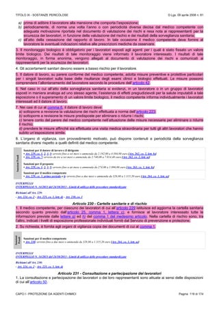 TITOLO IX - SOSTANZE PERICOLOSE D.Lgs. 09 aprile 2008 n. 81
CAPO I - PROTEZIONE DA AGENTI CHIMICI Pagina 118 di 174
a) prima di adibire il lavoratore alla mansione che comporta l’esposizione;
b) periodicamente, di norma una volta l’anno o con periodicità diversa decisa dal medico competente con
adeguata motivazione riportata nel documento di valutazione dei rischi e resa nota ai rappresentanti per la
sicurezza dei lavoratori, in funzione della valutazione del rischio e dei risultati della sorveglianza sanitaria;
c) all’atto della cessazione del rapporto di lavoro. In tale occasione il medico competente deve fornire al
lavoratore le eventuali indicazioni relative alle prescrizioni mediche da osservare.
3. Il monitoraggio biologico è obbligatorio per i lavoratori esposti agli agenti per i quali è stato fissato un valore
limite biologico. Dei risultati di tale monitoraggio viene informato il lavoratore interessato. I risultati di tale
monitoraggio, in forma anonima, vengono allegati al documento di valutazione dei rischi e comunicati ai
rappresentanti per la sicurezza dei lavoratori.
4. Gli accertamenti sanitari devono essere a basso rischio per il lavoratore.
5. Il datore di lavoro, su parere conforme del medico competente, adotta misure preventive e protettive particolari
per i singoli lavoratori sulla base delle risultanze degli esami clinici e biologici effettuati. Le misure possono
comprendere l’allontanamento del lavoratore secondo le procedure dell’articolo 42.
6. Nel caso in cui all’atto della sorveglianza sanitaria si evidenzi, in un lavoratore o in un gruppo di lavoratori
esposti in maniera analoga ad uno stesso agente, l’esistenza di effetti pregiudizievoli per la salute imputabili a tale
esposizione o il superamento di un valore limite biologico, il medico competente informa individualmente i lavoratori
interessati ed il datore di lavoro.
7. Nei casi di cui al comma 6, il datore di lavoro deve:
a) sottoporre a revisione la valutazione dei rischi effettuata a norma dell’articolo 223;
b) sottoporre a revisione le misure predisposte per eliminare o ridurre i rischi;
c) tenere conto del parere del medico competente nell’attuazione delle misure necessarie per eliminare o ridurre
il rischio;
d) prendere le misure affinché sia effettuata una visita medica straordinaria per tutti gli altri lavoratori che hanno
subito un’esposizione simile.
8. L’organo di vigilanza, con provvedimento motivato, può disporre contenuti e periodicità della sorveglianza
sanitaria diversi rispetto a quelli definiti dal medico competente.
SanzioniPenali
Sanzioni per il datore di lavoro e il dirigente
• Art. 229, co. 1, 2, 3, 5: arresto fino a sei mesi o ammenda da 2.192,00 a 4.384,00 euro [Art. 262, co. 2, lett. b)]
• Art. 229, co. 7: arresto da tre a sei mesi o ammenda da 2.740,00 a 7.014,40 euro [Art. 262, co. 2, lett. a)]
Sanzioni per il preposto
• Art. 229, co. 1, 2, 3, 5: arresto fino a un mese o ammenda da 274,00 a 1.096,00 euro [Art. 263, co. 1, lett. b)]
Sanzioni per il medico competente
• Art. 229, co. 3, primo periodo e 6: arresto fino a due mesi o ammenda da 328,80 a 1.315,20 euro [Art. 264, co. 1, lett. a)]
INTERPELLI
INTERPELLO N. 14/2013 del 24/10/2013 - Limiti di utilizzo delle procedure standardizzate
Richiami all’Art. 229:
- Art. 224, co. 2 - Art. 225, co. 1, lett. d) - Art. 230, co. 1
Articolo 230 - Cartelle sanitarie e di rischio
1. Il medico competente, per ciascuno dei lavoratori di cui all’articolo 229 istituisce ed aggiorna la cartella sanitaria
secondo quanto previsto dall’articolo 25, comma 1, lettera c), e fornisce al lavoratore interessato tutte le
informazioni previste dalle lettere g) ed h) del comma 1 del medesimo articolo. Nella cartella di rischio sono, tra
l’altro, indicati i livelli di esposizione professionale individuali forniti dal Servizio di prevenzione e protezione.
2. Su richiesta, è fornita agli organi di vigilanza copia dei documenti di cui al comma 1.
Sanzioni
Penali
Sanzioni per il medico competente
• Art. 230: arresto fino a due mesi o ammenda da 328,80 a 1.315,20 euro [Art. 264, co. 1, lett. a)]
INTERPELLI
INTERPELLO N. 14/2013 del 24/10/2013 - Limiti di utilizzo delle procedure standardizzate
Richiami all’Art. 230:
- Art. 224, co. 2 - Art. 225, co. 1, lett. d)
Articolo 231 - Consultazione e partecipazione dei lavoratori
1. La consultazione e partecipazione dei lavoratori o dei loro rappresentanti sono attuate ai sensi delle disposizioni
di cui all’articolo 50.
 