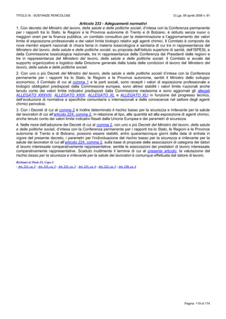 TITOLO IX - SOSTANZE PERICOLOSE D.Lgs. 09 aprile 2008 n. 81
Pagina 119 di 174
Articolo 232 - Adeguamenti normativi
1. Con decreto del Ministro del lavoro, della salute e delle politiche sociali, d’intesa con la Conferenza permanente
per i rapporti tra lo Stato, le Regioni e le Province autonome di Trento e di Bolzano, è istituito senza nuovi o
maggiori oneri per la finanza pubblica, un comitato consultivo per la determinazione e l’aggiornamento dei valori
limite di esposizione professionale e dei valori limite biologici relativi agli agenti chimici. Il Comitato è composto da
nove membri esperti nazionali di chiara fama in materia tossicologica e sanitaria di cui tre in rappresentanza del
Ministero del lavoro, della salute e delle politiche sociali, su proposta dell’Istituto superiore di sanità, dell’ISPESL e
della Commissione tossicologica nazionale, tre in rappresentanza della Conferenza dei Presidenti delle regioni e
tre in rappresentanza del Ministero del lavoro, della salute e delle politiche sociali. Il Comitato si avvale del
supporto organizzativo e logistico della Direzione generale della tutela delle condizioni di lavoro del Ministero del
lavoro, della salute e delle politiche sociali.
2. Con uno o più Decreti del Ministro del lavoro, della salute e delle politiche sociali d’intesa con la Conferenza
permanente per i rapporti tra lo Stato, le Regioni e le Province autonome, sentiti il Ministro dello sviluppo
economico, il Comitato di cui al comma 1 e le parti sociali, sono recepiti i valori di esposizione professionale e
biologici obbligatori predisposti dalla Commissione europea, sono altresì stabiliti i valori limite nazionali anche
tenuto conto dei valori limite indicativi predisposti dalla Commissione medesima e sono aggiornati gli allegati
ALLEGATO XXXVIII, ALLEGATO XXIX, ALLEGATO XL e ALLEGATO XLI in funzione del progresso tecnico,
dell’evoluzione di normative e specifiche comunitarie o internazionali e delle conoscenze nel settore degli agenti
chimici pericolosi.
3. Con i Decreti di cui al comma 2 è inoltre determinato il rischio basso per la sicurezza e irrilevante per la salute
dei lavoratori di cui all’articolo 224, comma 2, in relazione al tipo, alle quantità ed alla esposizione di agenti chimici,
anche tenuto conto dei valori limite indicativi fissati dalla Unione Europea e dei parametri di sicurezza.
4. Nelle more dell’adozione dei Decreti di cui al comma 2, con uno o più Decreti del Ministro del lavoro, della salute
e delle politiche sociali, d’intesa con la Conferenza permanente per i rapporti tra lo Stato, le Regioni e le Province
autonome di Trento e di Bolzano, possono essere stabiliti, entro quarantacinque giorni dalla data di entrata in
vigore del presente decreto, i parametri per l’individuazione del rischio basso per la sicurezza e irrilevante per la
salute dei lavoratori di cui all’articolo 224, comma 2, sulla base di proposte delle associazioni di categoria dei datori
di lavoro interessate comparativamente rappresentative, sentite le associazioni dei prestatori di lavoro interessate
comparativamente rappresentative. Scaduto inutilmente il termine di cui al presente articolo, la valutazione del
rischio basso per la sicurezza e irrilevante per la salute dei lavoratori è comunque effettuata dal datore di lavoro.
Richiami al Titolo IX, Capo I:
- Art. 221, co. 1 - Art. 221, co. 2 - Art. 221, co. 3 - Art. 221, co. 4 - Art. 222, co. 1 - Art. 228, co. 4
 