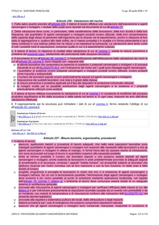 TITOLO IX - SOSTANZE PERICOLOSE D.Lgs. 09 aprile 2008 n. 81
CAPO II - PROTEZIONE DA AGENTI CANCEROGENI E MUTAGENI Pagina 121 di 174
- Art. 236, co. 1
Articolo 236 - Valutazione del rischio
1. Fatto salvo quanto previsto all’articolo 235, il datore di lavoro effettua una valutazione dell’esposizione a agenti
cancerogeni o mutageni, i risultati della quale sono riportati nel documento di cui all’articolo 17.
2. Detta valutazione tiene conto, in particolare, delle caratteristiche delle lavorazioni, della loro durata e della loro
frequenza, dei quantitativi di agenti cancerogeni o mutageni prodotti ovvero utilizzati, della loro concentrazione,
della capacità degli stessi di penetrare nell’organismo per le diverse vie di assorbimento, anche in relazione al loro
stato di aggregazione e, qualora allo stato solido, se in massa compatta o in scaglie o in forma polverulenta e se o
meno contenuti in una matrice solida che ne riduce o ne impedisce la fuoriuscita. La valutazione deve tener conto
di tutti i possibili modi di esposizione, compreso quello in cui vi è assorbimento cutaneo.
3. Il datore di lavoro, in relazione ai risultati della valutazione di cui al comma 1, adotta le misure preventive e
protettive del presente capo, adattandole alle particolarità delle situazioni lavorative.
4. Il documento di cui all’articolo 28, comma 2, o l’autocertificazione dell’effettuazione della valutazione dei rischi di
cui all’articolo 29, comma 5, sono integrati con i seguenti dati:
a) le attività lavorative che comportano la presenza di sostanze o preparati cancerogeni o mutageni o di processi
industriali di cui all’ALLEGATO XLII, con l’indicazione dei motivi per i quali sono impiegati agenti cancerogeni;
b) i quantitativi di sostanze ovvero preparati cancerogeni o mutageni prodotti ovvero utilizzati, ovvero presenti
come impurità o sottoprodotti;
c) il numero dei lavoratori esposti ovvero potenzialmente esposti ad agenti cancerogeni o mutageni;
d) l’esposizione dei suddetti lavoratori, ove nota e il grado della stessa;
e) le misure preventive e protettive applicate ed il tipo dei dispositivi di protezione individuale utilizzati;
f) le indagini svolte per la possibile sostituzione degli agenti cancerogeni e le sostanze e i preparati
eventualmente utilizzati come sostituti.
5. Il datore di lavoro effettua nuovamente la valutazione di cui al comma 1 in occasione di modifiche del processo
produttivo significative ai fini della sicurezza e della salute sul lavoro e, in ogni caso, trascorsi tre anni dall’ultima
valutazione effettuata.
6. Il rappresentante per la sicurezza può richiedere i dati di cui al comma 4, fermo restando l’obbligo di cui
all’articolo 50, comma 6.
Sanzioni
Penali
Sanzioni per il datore di lavoro
• Art. 236, co. 1, 2, 3, 4 e 5: arresto da tre a sei mesi o ammenda da 2.740,00 a 7.014,40 euro [Art. 262, co. 1, lett. a)]
Sanzioni per il preposto
• Art. 236, co. 3: arresto sino a due mesi o ammenda da 438,40 a 1.753,60 euro [Art. 263, co. 1, lett. a)]
Richiami all’Art. 236:
- Art. 242, co. 1 - Art. 242, co. 5, lett. a)
Articolo 237 - Misure tecniche, organizzative, procedurali
1. Il datore di lavoro:
a) assicura, applicando metodi e procedure di lavoro adeguati, che nelle varie operazioni lavorative sono
impiegati quantitativi di agenti cancerogeni o mutageni non superiori alle necessità delle lavorazioni e che gli
agenti cancerogeni o mutageni in attesa di impiego, in forma fisica tale da causare rischio di introduzione,
non sono accumulati sul luogo di lavoro in quantitativi superiori alle necessità predette;
b) limita al minimo possibile il numero dei lavoratori esposti o che possono essere esposti ad agenti
cancerogeni o mutageni, anche isolando le lavorazioni in aree predeterminate provviste di adeguati segnali
di avvertimento e di sicurezza, compresi i segnali "vietato fumare", ed accessibili soltanto ai lavoratori che
debbono recarvisi per motivi connessi con la loro mansione o con la loro funzione. In dette aree è fatto
divieto di fumare;
c) progetta, programma e sorveglia le lavorazioni in modo che non vi è emissione di agenti cancerogeni o
mutageni nell’aria. Se ciò non è tecnicamente possibile, l’eliminazione degli agenti cancerogeni o mutageni
deve avvenire il più vicino possibile al punto di emissione mediante aspirazione localizzata, nel rispetto
dell’articolo 18, comma 1, lettera q). L’ambiente di lavoro deve comunque essere dotato di un adeguato
sistema di ventilazione generale;
d) provvede alla misurazione di agenti cancerogeni o mutageni per verificare l’efficacia delle misure di cui alla
lettera c) e per individuare precocemente le esposizioni anomale causate da un evento non prevedibile o da
un incidente, con metodi di campionatura e di misurazione conformi alle indicazioni dell’ALLEGATO XLI del
presente decreto legislativo;
e) provvede alla regolare e sistematica pulitura dei locali, delle attrezzature e degli impianti;
f) elabora procedure per i casi di emergenza che possono comportare esposizioni elevate;
g) assicura che gli agenti cancerogeni o mutageni sono conservati, manipolati, trasportati in condizioni di
 