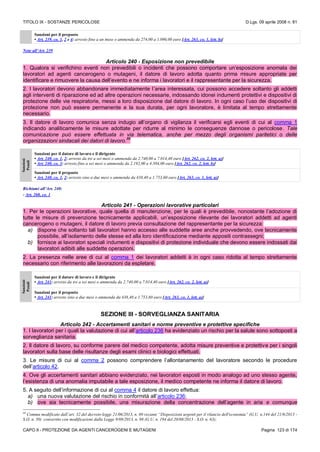 TITOLO IX - SOSTANZE PERICOLOSE D.Lgs. 09 aprile 2008 n. 81
CAPO II - PROTEZIONE DA AGENTI CANCEROGENI E MUTAGENI Pagina 123 di 174
Sanzioni per il preposto
• Art. 239, co. 1, 2 e 4: arresto fino a un mese o ammenda da 274,00 a 1.096,00 euro [Art. 263, co. 1, lett. b)]
Note all’Art. 239
Articolo 240 - Esposizione non prevedibile
1. Qualora si verifichino eventi non prevedibili o incidenti che possono comportare un’esposizione anomala dei
lavoratori ad agenti cancerogeno o mutageni, il datore di lavoro adotta quanto prima misure appropriate per
identificare e rimuovere la causa dell’evento e ne informa i lavoratori e il rappresentante per la sicurezza.
2. I lavoratori devono abbandonare immediatamente l’area interessata, cui possono accedere soltanto gli addetti
agli interventi di riparazione ed ad altre operazioni necessarie, indossando idonei indumenti protettivi e dispositivi di
protezione delle vie respiratorie, messi a loro disposizione dal datore di lavoro. In ogni caso l’uso dei dispositivi di
protezione non può essere permanente e la sua durata, per ogni lavoratore, è limitata al tempo strettamente
necessario.
3. Il datore di lavoro comunica senza indugio all’organo di vigilanza il verificarsi egli eventi di cui al comma 1
indicando analiticamente le misure adottate per ridurre al minimo le conseguenze dannose o pericolose. Tale
comunicazione può essere effettuata in via telematica, anche per mezzo degli organismi paritetici o delle
organizzazioni sindacali dei datori di lavoro.
88
Sanzioni
Penali
Sanzioni per il datore di lavoro e il dirigente
• Art. 240, co. 1, 2: arresto da tre a sei mesi o ammenda da 2.740,00 a 7.014,40 euro [Art. 262, co. 2, lett. a)]
• Art. 240, co. 3: arresto fino a sei mesi o ammenda da 2.192,00 a 4.384,00 euro [Art. 262, co. 2, lett. b)]
Sanzioni per il preposto
• Art. 240, co. 1, 2: arresto sino a due mesi o ammenda da 438,40 a 1.753,60 euro [Art. 263, co. 1, lett. a)]
Richiami all’Art. 240:
- Art. 260, co. 1
Articolo 241 - Operazioni lavorative particolari
1. Per le operazioni lavorative, quale quella di manutenzione, per le quali è prevedibile, nonostante l’adozione di
tutte le misure di prevenzione tecnicamente applicabili, un’esposizione rilevante dei lavoratori addetti ad agenti
cancerogeno o mutageni, il datore di lavoro previa consultazione del rappresentante per la sicurezza:
a) dispone che soltanto tali lavoratori hanno accesso alle suddette aree anche provvedendo, ove tecnicamente
possibile, all’isolamento delle stesse ed alla loro identificazione mediante appositi contrassegni;
b) fornisce ai lavoratori speciali indumenti e dispositivi di protezione individuale che devono essere indossati dai
lavoratori adibiti alle suddette operazioni.
2. La presenza nelle aree di cui al comma 1 dei lavoratori addetti è in ogni caso ridotta al tempo strettamente
necessario con riferimento alle lavorazioni da espletare.
Sanzioni
Penali
Sanzioni per il datore di lavoro e il dirigente
• Art. 241: arresto da tre a sei mesi o ammenda da 2.740,00 a 7.014,40 euro [Art. 262, co. 2, lett. a)]
Sanzioni per il preposto
• Art. 241: arresto sino a due mesi o ammenda da 438,40 a 1.753,60 euro [Art. 263, co. 1, lett. a)]
SEZIONE III - SORVEGLIANZA SANITARIA
Articolo 242 - Accertamenti sanitari e norme preventive e protettive specifiche
1. I lavoratori per i quali la valutazione di cui all’articolo 236 ha evidenziato un rischio per la salute sono sottoposti a
sorveglianza sanitaria.
2. Il datore di lavoro, su conforme parere del medico competente, adotta misure preventive e protettive per i singoli
lavoratori sulla base delle risultanze degli esami clinici e biologici effettuati.
3. Le misure di cui al comma 2 possono comprendere l’allontanamento del lavoratore secondo le procedure
dell’articolo 42.
4. Ove gli accertamenti sanitari abbiano evidenziato, nei lavoratori esposti in modo analogo ad uno stesso agente,
l’esistenza di una anomalia imputabile a tale esposizione, il medico competente ne informa il datore di lavoro.
5. A seguito dell’informazione di cui al comma 4 il datore di lavoro effettua:
a) una nuova valutazione del rischio in conformità all’articolo 236;
b) ove sia tecnicamente possibile, una misurazione della concentrazione dell’agente in aria e comunque
88
Comma modificato dall’art. 32 del decreto-legge 21/06/2013, n. 69 recante “Disposizioni urgenti per il rilancio dell'economia” (G.U. n.144 del 21/6/2013 -
S.O. n. 50) convertito con modificazioni dalla Legge 9/08/2013, n. 98 (G.U. n. 194 del 20/08/2013 - S.O. n. 63);
 