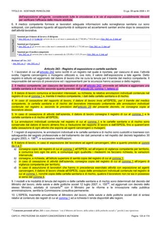 TITOLO IX - SOSTANZE PERICOLOSE D.Lgs. 09 aprile 2008 n. 81
CAPO II - PROTEZIONE DA AGENTI CANCEROGENI E MUTAGENI Pagina 124 di 174
dell’esposizione all’agente, considerando tutte le circostanze e le vie di esposizione possibilmente rilevanti
per verificare l’efficacia delle misure adottate.
6. Il medico competente fornisce ai lavoratori adeguate informazioni sulla sorveglianza sanitaria cui sono
sottoposti, con particolare riguardo all’opportunità di sottoporsi ad accertamenti sanitari anche dopo la cessazione
dell’attività lavorativa.
SanzioniPenali
Sanzioni per il datore di lavoro e il dirigente
• Art. 242, co. 1, 2, 5, lett. b): arresto da tre a sei mesi o ammenda da 2.740,00 a 7.014,40 euro [Art. 262, co. 2, lett. a)]
Sanzioni per il preposto
• Art. 242, co. 1, 2: arresto sino a due mesi o ammenda da 438,40 a 1.753,60 euro [Art. 263, co. 1, lett. a)]
Sanzioni per il medico competente
• Art. 242, co. 4: arresto fino a due mesi o ammenda da 328,80 a 1.315,20 euro [Art. 264, co. 1, lett. a)]
Richiami all’Art. 242:
- Art. 243, co. 1 - Art. 243, co. 2
Articolo 243 - Registro di esposizione e cartelle sanitarie
1. I lavoratori di cui all’articolo 242 sono iscritti in un registro nel quale è riportata, per ciascuno di essi, l’attività
svolta, l’agente cancerogeno o mutageno utilizzato e, ove noto, il valore dell’esposizione a tale agente. Detto
registro è istituito ed aggiornato dal datore di lavoro che ne cura la tenuta per il tramite del medico competente. Il
responsabile del servizio di prevenzione ed i rappresentanti per la sicurezza hanno accesso a detto registro.
2. Il medico competente, per ciascuno dei lavoratori di cui all’articolo 242, provvede ad istituire e aggiornare una
cartella sanitaria e di rischio secondo quanto previsto dall’articolo 25, comma 1, lettera c).
3. Il datore di lavoro comunica ai lavoratori interessati, su richiesta, le relative annotazioni individuali contenute nel
registro di cui al comma 1 e, tramite il medico competente, i dati della cartella sanitaria e di rischio.
4. In caso di cessazione del rapporto di lavoro, il datore di lavoro invia all’ISPESL, per il tramite del medico
competente, la cartella sanitaria e di rischio del lavoratore interessato unitamente alle annotazioni individuali
contenute nel registro e, secondo le previsioni dell’articolo 25 del presente decreto, ne consegna copia al
lavoratore stesso.
5. In caso di cessazione di attività dell’azienda, il datore di lavoro consegna il registro di cui al comma 1 e le
cartelle sanitarie e di rischio all’ISPESL.
6. Le annotazioni individuali contenute nel registro di cui al comma 1 e le cartelle sanitarie e di rischio sono
conservate dal datore di lavoro almeno fino a risoluzione del rapporto di lavoro e dall’ISPESL fino a quarant’anni
dalla cessazione di ogni attività che espone ad agenti cancerogeni o mutageni.
7. I registri di esposizione, le annotazioni individuali e le cartelle sanitarie e di rischio sono custoditi e trasmessi con
salvaguardia del segreto professionale e del trattamento dei dati personali e nel rispetto del decreto legislativo 30
giugno 2003, n. 196
(N)
, e successive modificazioni.
8. Il datore di lavoro, in caso di esposizione del lavoratore ad agenti cancerogeni, oltre a quanto previsto ai commi
da 1 a 7:
a) consegna copia del registro di cui al comma 1 all’ISPESL ed all’organo di vigilanza competente per territorio,
e comunica loro ogni tre anni, e comunque ogni qualvolta i medesimi ne facciano richiesta, le variazioni
intervenute;
b) consegna, a richiesta, all’Istituto superiore di sanità copia del registro di cui al comma 1;
c) in caso di cessazione di attività dell’azienda, consegna copia del registro di cui al comma 1 all’organo di
vigilanza competente per territorio;
d) in caso di assunzione di lavoratori che hanno in precedenza esercitato attività con esposizione ad agenti
cancerogeni, il datore di lavoro chiede all’ISPESL copia delle annotazioni individuali contenute nel registro di
cui al comma 1, nonché copia della cartella sanitaria e di rischio, qualora il lavoratore non ne sia in possesso
ai sensi del comma 4.
9. I modelli e le modalità di tenuta del registro e delle cartelle sanitarie e di rischio sono determinati dal decreto del
Ministro del lavoro, della salute e delle politiche sociali 12 luglio 2007, n. 155
(N)
, ed aggiornati con decreto dello
stesso Ministro, adottato di concerto
89
con il Ministro per le riforme e le innovazione nella pubblica
amministrazione, sentita la Commissione consultiva permanente.
10. L’ISPESL trasmette annualmente al Ministero del lavoro, della salute e delle politiche sociali dati di sintesi
relativi al contenuto dei registri di cui al comma 1 ed a richiesta li rende disponibili alle regioni.
89
Commento personale all’art. 243: è stato eliminato “con il Ministro del lavoro, della salute e delle politiche sociali e” perché è una ripetizione.
 