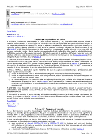 TITOLO IX - SOSTANZE PERICOLOSE D.Lgs. 09 aprile 2008 n. 81
CAPO II - PROTEZIONE DA AGENTI CANCEROGENI E MUTAGENI Pagina 125 di 174
Sanzioni
Penali
Sanzioni per il medico competente
• Art. 243, co. 2: arresto fino a un mese o ammenda da 219,20 a 876,80 euro [Art. 264, co. 1, lett. b)]]
Sanzioni
Amministrative
Sanzioni per il datore di lavoro e il dirigente
• Art. 243, co. 3, 4, 5, 6 e 8: sanzione amministrativa pecuniaria da 548,00 a 1.972.80 euro [Art. 262, co. 2, lett. d)]
Note all’Art. 243
Richiami all’Art. 243:
- Art. 259, co. 2 - Art. 260, co. 1
Articolo 244 - Registrazione dei tumori
1. L’ISPESL, tramite una rete completa di Centri operativi regionali (COR) e nei limiti delle ordinarie risorse di
bilancio, realizza sistemi di monitoraggio dei rischi occupazionali da esposizione ad agenti chimici cancerogeni e
dei danni alla salute che ne conseguono, anche in applicazione di Direttive e Regolamenti comunitari. A tale scopo
raccoglie, registra, elabora ed analizza i dati, anche a carattere nominativo, derivanti dai flussi informativi di cui
all’articolo 8 e dai sistemi di registrazione delle esposizioni occupazionali e delle patologie comunque attivi sul
territorio nazionale, nonché i dati di carattere occupazionale rilevati, nell’ambito delle rispettive attività istituzionali,
dall’Istituto nazionale della previdenza sociale, dall’Istituto nazionale di statistica, dall’Istituto nazionale contro gli
infortuni sul lavoro, e da altre amministrazioni pubbliche. I sistemi di monitoraggio di cui al presente comma altresì
integrano i flussi informativi di cui all’articolo 8.
2. I medici e le strutture sanitari pubbliche e private, nonché gli istituti previdenziali ed assicurativi pubblici o privati,
che identificano casi di neoplasie da loro ritenute attribuibili ad esposizioni lavorative ad agenti cancerogeni, ne
danno segnalazione all’ISPESL, tramite i Centri operativi regionali (COR) di cui al comma 1, trasmettendo le
informazioni di cui al decreto del Presidente del Consiglio dei Ministri 10 dicembre 2002, n. 308
(N)
, che regola le
modalità di tenuta del registro, di raccolta e trasmissione delle informazioni.
3. Presso l’ISPESL è costituito il registro nazionale dei casi di neoplasia di sospetta origine professionale, con
sezioni rispettivamente dedicate:
a) ai casi di mesotelioma, sotto la denominazione di Registro nazionale dei mesoteliomi (ReNaM);
b) ai casi di neoplasie delle cavità nasali e dei seni paranasali, sotto la denominazione di Registro nazionale dei
tumori nasali e sinusali (ReNaTuNS);
c) ai casi di neoplasie a più bassa frazione eziologia riguardo alle quali, tuttavia, sulla base dei sistemi di
elaborazione ed analisi dei dati di cui al comma 1, siano stati identificati cluster di casi possibilmente rilevanti
ovvero eccessi di incidenza ovvero di mortalità di possibile significatività epidemiologica in rapporto a rischi
occupazionali.
4. L’ISPESL rende disponibili al Ministero del lavoro, della salute e delle politiche sociali, al Ministero del lavoro,
della salute e delle politiche sociali, all’INAIL ed alle regioni e province autonome i risultati del monitoraggio con
periodicità annuale.
5. I contenuti, le modalità di tenuta, raccolta e trasmissione delle informazioni e di realizzazione complessiva dei
sistemi di monitoraggio di cui ai commi 1 e 3 sono determinati dal Ministero del lavoro, della salute e delle politiche
sociali, d’intesa con le regioni e province autonome.
Note all’Art. 244
Richiami all’Art. 244:
- Art. 261, co. 1
Articolo 245 - Adeguamenti normativi
1. La Commissione consultiva tossicologica nazionale individua periodicamente le sostanze cancerogene,
mutagene e tossiche per la riproduzione che, pur non essendo classificate ai sensi del decreto legislativo 3
febbraio 1997, n. 52
(N)
, rispondono ai criteri di classificazione ivi stabiliti e fornisce consulenza al Ministero del
lavoro, della salute e delle politiche sociali, su richiesta, in tema di classificazione di agenti chimici pericolosi.
2. Con decreto del Ministro del lavoro, della salute e delle politiche sociali, sentita la Commissione consultiva
permanente e la Commissione consultiva tossicologica nazionale:
a) sono aggiornati gli allegati ALLEGATO XLII e ALLEGATO XLIII in funzione del progresso tecnico,
dell’evoluzione di normative e specifiche comunitarie o internazionali e delle conoscenze nel settore degli
agenti cancerogeni o mutageni;
b) è pubblicato l’elenco delle sostanze in funzione dell’individuazione effettuata ai sensi del comma 1.
 