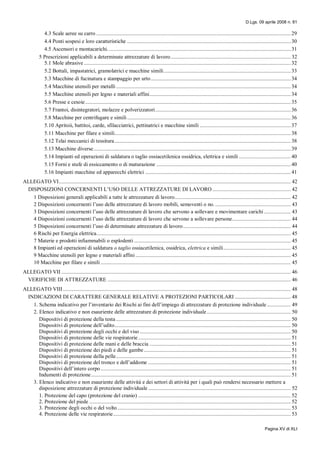 D.Lgs. 09 aprile 2008 n. 81
Pagina XV di XLI
4.3 Scale aeree su carro ........................................................................................................................................... 29
4.4 Ponti sospesi e loro caratteristiche ..................................................................................................................... 30
4.5 Ascensori e montacarichi...................................................................................................................................31
5 Prescrizioni applicabili a determinate attrezzature di lavoro...................................................................................... 32
5.1 Mole abrasive .................................................................................................................................................... 32
5.2 Bottali, impastatrici, gramolatrici e macchine simili........................................................................................... 33
5.3 Macchine di fucinatura e stampaggio per urto....................................................................................................34
5.4 Macchine utensili per metalli............................................................................................................................. 34
5.5 Macchine utensili per legno e materiali affini..................................................................................................... 34
5.6 Presse e cesoie................................................................................................................................................... 35
5.7 Frantoi, disintegratori, molazze e polverizzatori.................................................................................................36
5.8 Macchine per centrifugare e simili..................................................................................................................... 36
5.10 Apritoii, battitoi, carde, sfilacciatrici, pettinatrici e macchine simili .................................................................37
5.11 Macchine per filare e simili.............................................................................................................................. 38
5.12 Telai meccanici di tessitura.............................................................................................................................. 38
5.13 Macchine diverse............................................................................................................................................. 39
5.14 Impianti ed operazioni di saldatura o taglio ossiacetilenica ossidrica, elettrica e simili ..................................... 40
5.15 Forni e stufe di essiccamento o di maturazione ................................................................................................ 40
5.16 Impianti macchine ed apparecchi elettrici ........................................................................................................ 41
ALLEGATO VI...................................................................................................................................................................... 42
DISPOSIZIONI CONCERNENTI L’USO DELLE ATTREZZATURE DI LAVORO ........................................................ 42
1 Disposizioni generali applicabili a tutte le attrezzature di lavoro................................................................................... 42
2 Disposizioni concernenti l’uso delle attrezzature di lavoro mobili, semoventi o no. ...................................................... 43
3 Disposizioni concernenti l’uso delle attrezzature di lavoro che servono a sollevare e movimentare carichi ................... 43
4 Disposizioni concernenti l’uso delle attrezzature di lavoro che servono a sollevare persone.......................................... 44
5 Disposizioni concernenti l’uso di determinate attrezzature di lavoro............................................................................. 44
6 Rischi per Energia elettrica........................................................................................................................................... 45
7 Materie e prodotti infiammabili o esplodenti ................................................................................................................ 45
8 Impianti ed operazioni di saldatura o taglio ossiacetilenica, ossidrica, elettrica e simili................................................ 45
9 Macchine utensili per legno e materiali affini ............................................................................................................... 45
10 Macchine per filare e simili ........................................................................................................................................ 45
ALLEGATO VII .................................................................................................................................................................... 46
VERIFICHE DI ATTREZZATURE ................................................................................................................................... 46
ALLEGATO VIII................................................................................................................................................................... 48
INDICAZIONI DI CARATTERE GENERALE RELATIVE A PROTEZIONI PARTICOLARI ........................................ 48
1. Schema indicativo per l’inventario dei Rischi ai fini dell’impiego di attrezzature di protezione individuale ................. 49
2. Elenco indicativo e non esauriente delle attrezzature di protezione individuale............................................................ 50
Dispositivi di protezione della testa ............................................................................................................................. 50
Dispositivi di protezione dell’udito.............................................................................................................................. 50
Dispositivi di protezione degli occhi e del viso ............................................................................................................ 50
Dispositivi di protezione delle vie respiratorie ............................................................................................................. 51
Dispositivi di protezione delle mani e delle braccia ..................................................................................................... 51
Dispositivi di protezione dei piedi e delle gambe......................................................................................................... 51
Dispositivi di protezione della pelle............................................................................................................................. 51
Dispositivi di protezione del tronco e dell’addome ...................................................................................................... 51
Dispositivi dell’intero corpo........................................................................................................................................ 51
Indumenti di protezione............................................................................................................................................... 51
3. Elenco indicativo e non esauriente delle attività e dei settori di attività per i quali può rendersi necessario mettere a
disposizione attrezzature di protezione individuale ...................................................................................................... 52
1. Protezione del capo (protezione del cranio) ............................................................................................................. 52
2. Protezione del piede ................................................................................................................................................ 52
3. Protezione degli occhi o del volto............................................................................................................................ 53
4. Protezione delle vie respiratorie............................................................................................................................... 53
 