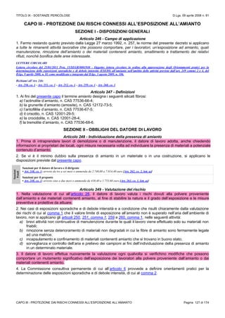 TITOLO IX - SOSTANZE PERICOLOSE D.Lgs. 09 aprile 2008 n. 81
CAPO III - PROTEZIONE DAI RISCHI CONNESSI ALL’ESPOSIZIONE ALL’AMIANTO Pagina 127 di 174
CAPO III - PROTEZIONE DAI RISCHI CONNESSI ALL’ESPOSIZIONE ALL’AMIANTO
SEZIONE I - DISPOSIZIONI GENERALI
Articolo 246 - Campo di applicazione
1. Fermo restando quanto previsto dalla Legge 27 marzo 1992, n. 257, le norme del presente decreto si applicano
a tutte le rimanenti attività lavorative che possono comportare, per i lavoratori, un’esposizione ad amianto, quali
manutenzione, rimozione dell’amianto o dei materiali contenenti amianto, smaltimento e trattamento dei relativi
rifiuti, nonché bonifica delle aree interessate.
LETTERE CIRCOLARI
Lettera circolare del 25/01/2011 Prot, 15/SEGR/0001940 - Oggetto: lettera circolare in ordine alla approvazione degli Orientamenti pratici per la
determinazione delle esposizioni sporadiche e di debole intensità (ESEDI) all’amianto nell’ambito delle attività previste dall’art. 249 commi 2 e 4, del
D.lgs. 9 aprile 2008, n. 81 come modificato e integrato dal D.lgs. 3 agosto 2009, n. 106.
Richiami all’Art. 246:
- Art. 250, co. 1 - Art. 251, co. 1 - Art. 252, co. 1 - Art. 259, co. 1 - Art. 260, co. 1
Articolo 247 - Definizioni
1. Ai fini del presente capo il termine amianto designa i seguenti silicati fibrosi:
a) l’actinolite d’amianto, n. CAS 77536-66-4;
b) la grunerite d’amianto (amosite), n. CAS 12172-73-5;
c) l’antofillite d’amianto, n. CAS 77536-67-5;
d) il crisotilo, n. CAS 12001-29-5;
e) la crocidolite, n. CAS 12001-28-4;
f) la tremolite d’amianto, n. CAS 77536-68-6.
SEZIONE II - OBBLIGHI DEL DATORE DI LAVORO
Articolo 248 - Individuazione della presenza di amianto
1. Prima di intraprendere lavori di demolizione o di manutenzione, il datore di lavoro adotta, anche chiedendo
informazioni ai proprietari dei locali, ogni misura necessaria volta ad individuare la presenza di materiali a potenziale
contenuto d’amianto.
2. Se vi è il minimo dubbio sulla presenza di amianto in un materiale o in una costruzione, si applicano le
disposizioni previste dal presente capo.
Sanzioni
Penali
Sanzioni per il datore di lavoro e il dirigente
• Art. 248, co. 1: arresto da tre a sei mesi o ammenda da 2.740,00 a 7.014,40 euro [Art. 262, co. 2, lett. a)]
Sanzioni per il preposto
• Art. 248, co. 1: arresto sino a due mesi o ammenda da 438,40 a 1.753,60 euro [Art. 263, co. 1, lett. a)]
Articolo 249 - Valutazione del rischio
1. Nella valutazione di cui all’articolo 28, il datore di lavoro valuta i rischi dovuti alla polvere proveniente
dall’amianto e dai materiali contenenti amianto, al fine di stabilire la natura e il grado dell’esposizione e le misure
preventive e protettive da attuare.
2. Nei casi di esposizioni sporadiche e di debole intensità e a condizione che risulti chiaramente dalla valutazione
dei rischi di cui al comma 1 che il valore limite di esposizione all’amianto non è superato nell’aria dell’ambiente di
lavoro, non si applicano gli articoli 250, 251, comma 1, 259 e 260, comma 1, nelle seguenti attività:
a) brevi attività non continuative di manutenzione durante le quali il lavoro viene effettuato solo su materiali non
friabili;
b) rimozione senza deterioramento di materiali non degradati in cui le fibre di amianto sono fermamente legate
ad una matrice;
c) incapsulamento e confinamento di materiali contenenti amianto che si trovano in buono stato;
d) sorveglianza e controllo dell’aria e prelievo dei campioni ai fini dell’individuazione della presenza di amianto
in un determinato materiale.
3. Il datore di lavoro effettua nuovamente la valutazione ogni qualvolta si verifichino modifiche che possono
comportare un mutamento significativo dell’esposizione dei lavoratori alla polvere proveniente dall’amianto o dai
materiali contenenti amianto.
4. La Commissione consultiva permanente di cui all’articolo 6 provvede a definire orientamenti pratici per la
determinazione delle esposizioni sporadiche e di debole intensità, di cui al comma 2.
 