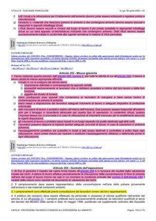 TITOLO IX - SOSTANZE PERICOLOSE D.Lgs. 09 aprile 2008 n. 81
CAPO III - PROTEZIONE DAI RISCHI CONNESSI ALL’ESPOSIZIONE ALL’AMIANTO Pagina 129 di 174
f) tutti i locali e le attrezzature per il trattamento dell’amianto devono poter essere sottoposti a regolare pulizia e
manutenzione;
g) l’amianto o i materiali che rilasciano polvere di amianto o che contengono amianto devono essere stoccati e
trasportati in appositi imballaggi chiusi;
h) i rifiuti devono essere raccolti e rimossi dal luogo di lavoro il più presto possibile in appropriati imballaggi
chiusi su cui sarà apposta un’etichettatura indicante che contengono amianto. Detti rifiuti devono essere
successivamente trattati in conformità alla vigente normativa in materia di rifiuti pericolosi.
Sanzioni
Penali
Sanzioni per il datore di lavoro e il dirigente
• Art. 251: arresto da tre a sei mesi o ammenda da 2.740,00 a 7.014,40 euro [Art. 262, co. 2, lett. a)]
LETTERE CIRCOLARI
Lettera circolare del 25/01/2011 Prot, 15/SEGR/0001940 - Oggetto: lettera circolare in ordine alla approvazione degli Orientamenti pratici per la
determinazione delle esposizioni sporadiche e di debole intensità (ESEDI) all’amianto nell’ambito delle attività previste dall’art. 249 commi 2 e 4, del
D.lgs. 9 aprile 2008, n. 81 come modificato e integrato dal D.lgs. 3 agosto 2009, n. 106.
Richiami all’Art. 251:
- Art. 249, co. 2 - Art. 254, co. 4 - Art. 255, co. 1, lett. a) - Art. 260, co. 1
Articolo 252 - Misure igieniche
1. Fermo restando quanto previsto dall’articolo 249, comma 2, per tutte le attività di cui all’articolo 246, il datore di
lavoro adotta le misure appropriate affinché:
a) i luoghi in cui si svolgono tali attività siano:
1) chiaramente delimitati e contrassegnati da appositi cartelli;
2) accessibili esclusivamente ai lavoratori che vi debbano accedere a motivo del loro lavoro o della loro
funzione;
3) oggetto del divieto di fumare;
b) siano predisposte aree speciali che consentano ai lavoratori di mangiare e bere senza rischio di
contaminazione da polvere di amianto;
c) siano messi a disposizione dei lavoratori adeguati indumenti di lavoro o adeguati dispositivi di protezione
individuale;
d) detti indumenti di lavoro o protettivi restino all’interno dell’impresa. Essi possono essere trasportati all’esterno
solo per il lavaggio in lavanderie attrezzate per questo tipo di operazioni, in contenitori chiusi, qualora
l’impresa stessa non vi provveda o in caso di utilizzazione di indumenti monouso per lo smaltimento secondo
le vigenti disposizioni;
e) gli indumenti di lavoro o protettivi siano riposti in un luogo separato da quello destinato agli abiti civili;
f) i lavoratori possano disporre di impianti sanitari adeguati, provvisti di docce, in caso di operazioni in ambienti
polverosi;
g) l’equipaggiamento protettivo sia custodito in locali a tale scopo destinati e controllato e pulito dopo ogni
utilizzazione: siano prese misure per riparare o sostituire l’equipaggiamento difettoso o deteriorato prima di
ogni utilizzazione;
Sanzioni
Penali
Sanzioni per il datore di lavoro e il dirigente
• Art. 252: arresto da tre a sei mesi o ammenda da 2.740,00 a 7.014,40 euro [Art. 262, co. 2, lett. a)]
LETTERE CIRCOLARI
Lettera circolare del 25/01/2011 Prot, 15/SEGR/0001940 - Oggetto: lettera circolare in ordine alla approvazione degli Orientamenti pratici per la
determinazione delle esposizioni sporadiche e di debole intensità (ESEDI) all’amianto nell’ambito delle attività previste dall’art. 249 commi 2 e 4, del
D.lgs. 9 aprile 2008, n. 81 come modificato e integrato dal D.lgs. 3 agosto 2009, n. 106.
Articolo 253 - Controllo dell’esposizione
1. Al fine di garantire il rispetto del valore limite fissato all’articolo 254 e in funzione dei risultati della valutazione
iniziale dei rischi, il datore di lavoro effettua periodicamente la misurazione della concentrazione di fibre di amianto
nell’aria del luogo di lavoro tranne nei casi in cui ricorrano le condizioni previste dal comma 2 dell’articolo 249. I
risultati delle misure sono riportati nel documento di valutazione dei rischi.
2. Il campionamento deve essere rappresentativo della concentrazione nell’aria della polvere proveniente
dall’amianto o dai materiali contenenti amianto.
3. I campionamenti sono effettuati previa consultazione dei lavoratori ovvero dei loro rappresentanti.
4. Il prelievo dei campioni deve essere effettuato da personale in possesso di idonee qualifiche nell’ambito del
servizio di cui all’articolo 31. I campioni prelevati sono successivamente analizzati da laboratori qualificati ai sensi
del decreto del Ministro della sanità in data 14 maggio 1996, pubblicato nel supplemento ordinario alla Gazzetta
 