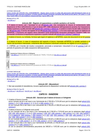 TITOLO IX - SOSTANZE PERICOLOSE D.Lgs. 09 aprile 2008 n. 81
CAPO IV - SANZIONI Pagina 133 di 174
LETTERE CIRCOLARI
Lettera circolare del 25/01/2011 Prot, 15/SEGR/0001940 - Oggetto: lettera circolare in ordine alla approvazione degli Orientamenti pratici per la
determinazione delle esposizioni sporadiche e di debole intensità (ESEDI) all’amianto nell’ambito delle attività previste dall’art. 249 commi 2 e 4, del
D.lgs. 9 aprile 2008, n. 81 come modificato e integrato dal D.lgs. 3 agosto 2009, n. 106.
Richiami all’Art. 259:
- Art. 249, co. 2
Articolo 260 - Registro di esposizione e cartelle sanitarie e di rischio
1. Il datore di lavoro, per i lavoratori di cui all’articolo 246, che nonostante le misure di contenimento della
dispersione di fibre nell’ambiente e l’uso di idonei DPI, nella valutazione dell’esposizione accerta che l’esposizione
è stata superiore a quella prevista dall’articolo 251, comma 1, lettera b), e qualora si siano trovati nelle condizioni di
cui all’articolo 240, li iscrive nel registro di cui all’articolo 243, comma 1, e ne invia copia agli organi di vigilanza ed
all’ISPESL. L’iscrizione nel registro deve intendersi come temporanea dovendosi perseguire l’obiettivo della non
permanete condizione di esposizione superiore a quanto indicato all’articolo 251, comma 1, lettera b).
2. Il datore di lavoro, su richiesta, fornisce agli organi di vigilanza e all’ISPESL copia dei documenti di cui al comma
1.
3. Il datore di lavoro, in caso di cessazione del rapporto di lavoro, trasmette all’ISPESL la cartella sanitaria e di
rischio del lavoratore interessato, unitamente alle annotazioni individuali contenute nel registro di cui al comma 1.
4. L’ISPESL per il tramite del medico competente, provvede a conservare i documenti di cui al comma 3 per un
periodo di quaranta anni dalla cessazione dell’esposizione.
Sanzioni
Penali
Sanzioni per il datore di lavoro e il dirigente
• Art. 260, co. 1: arresto da tre a sei mesi o ammenda da 2.740,00 a 7.014,40 euro [Art. 262, co. 2, lett. a)]
Sanzioni
Amministrative
Sanzioni per il datore di lavoro e il dirigente
• Art. 260, co. 2, 3: sanzione amministrativa pecuniaria da 548,00 a 1.972.80 euro [Art. 262, co. 2, lett. d)]
LETTERE CIRCOLARI
Lettera circolare del 25/01/2011 Prot, 15/SEGR/0001940 - Oggetto: lettera circolare in ordine alla approvazione degli Orientamenti pratici per la
determinazione delle esposizioni sporadiche e di debole intensità (ESEDI) all’amianto nell’ambito delle attività previste dall’art. 249 commi 2 e 4, del
D.lgs. 9 aprile 2008, n. 81 come modificato e integrato dal D.lgs. 3 agosto 2009, n. 106.
Richiami all’Art. 260:
- Art. 249, co. 2
Articolo 261 - Mesoteliomi
1. Nei casi accertati di mesotelioma, trovano applicazione le disposizioni contenute nell’articolo 244, comma 3.
Richiami al Titolo IX, Capo III:
- Art. 221, co. 4 - Art. 233, co. 1 - Art. 247, co. 1 - Art. 248, co. 2
CAPO IV - SANZIONI
Articolo 262 - Sanzioni per il datore di lavoro e il dirigente
1. Il datore di lavoro è punito:
a)con l’arresto da tre a sei mesi o con l’ammenda da 2.740,00 a 7.014,40 euro per la violazione degli articoli 223,
commi 1, 2 e 3, 236, commi 1, 2, 3, 4 e 5, e 249, commi 1 e 3;
b) con l’arresto fino a sei mesi o con l’ammenda da 2.192,00 a 4.384,00 euro per la violazione dell’articolo 223,
comma 6.
2. Il datore di lavoro e il dirigente sono puniti:
a) con l’arresto da tre a sei mesi o con l’ammenda da 2.740,00 a 7.014,40 euro per la violazione degli articoli
225, 226, 228, commi 1, 3, 4 e 5, 229, comma 7, 235, 237, 238, comma 1, 240, commi 1 e 2, 241, 242, commi 1,
2 e 5, lettera b), 248, comma 1, 250, commi 1 e 4, 251, 252, 253, comma 1, 254, 255, 256, commi 1, 2, 3 e 4,
257, 258, 259, commi 1, 2 e 3, e 260, comma 1;
b) con l’arresto fino a sei mesi o con l’ammenda da 2.192,00 a 4.384,00 euro per la violazione degli articoli 227,
commi 1, 2 e 3, 229, commi 1, 2, 3 e 5, 239, commi 1, 2 e 4, e 240, comma 3;
c) con l’arresto fino a tre mesi o con l’ammenda da 876,80 a 2.192,00 euro per la violazione degli articoli 250,
commi 2 e 3, e 256, commi 5 e 7;
d) con la sanzione amministrativa pecuniaria da 548,00 a 1.972.80 euro per la violazione degli articoli 243,
 