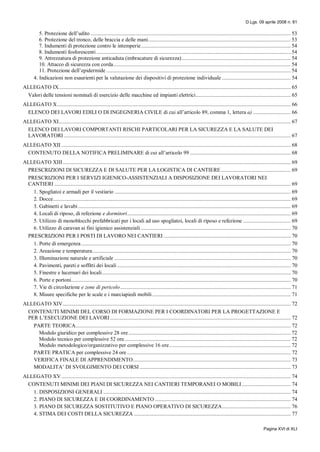 D.Lgs. 09 aprile 2008 n. 81
Pagina XVI di XLI
5. Protezione dell’udito ............................................................................................................................................... 53
6. Protezione del tronco, delle braccia e delle mani...................................................................................................... 53
7. Indumenti di protezione contro le intemperie........................................................................................................... 54
8. Indumenti fosforescenti ........................................................................................................................................... 54
9. Attrezzatura di protezione anticaduta (imbracature di sicurezza).............................................................................. 54
10. Attacco di sicurezza con corda............................................................................................................................... 54
11. Protezione dell’epidermide .................................................................................................................................... 54
4. Indicazioni non esaurienti per la valutazione dei dispositivi di protezione individuale ................................................. 54
ALLEGATO IX...................................................................................................................................................................... 65
Valori delle tensioni nominali di esercizio delle macchine ed impianti elettrici.................................................................... 65
ALLEGATO X....................................................................................................................................................................... 66
ELENCO DEI LAVORI EDILI O DI INGEGNERIA CIVILE di cui all’articolo 89, comma 1, lettera a) ........................... 66
ALLEGATO XI...................................................................................................................................................................... 67
ELENCO DEI LAVORI COMPORTANTI RISCHI PARTICOLARI PER LA SICUREZZA E LA SALUTE DEI
LAVORATORI .................................................................................................................................................................. 67
ALLEGATO XII .................................................................................................................................................................... 68
CONTENUTO DELLA NOTIFICA PRELIMINARE di cui all’articolo 99 ........................................................................ 68
ALLEGATO XIII................................................................................................................................................................... 69
PRESCRIZIONI DI SICUREZZA E DI SALUTE PER LA LOGISTICA DI CANTIERE.................................................. 69
PRESCRIZIONI PER I SERVIZI IGIENICO-ASSISTENZIALI A DISPOSIZIONE DEI LAVORATORI NEI
CANTIERI ......................................................................................................................................................................... 69
1. Spogliatoi e armadi per il vestiario .............................................................................................................................. 69
2. Docce.......................................................................................................................................................................... 69
3. Gabinetti e lavabi ........................................................................................................................................................ 69
4. Locali di riposo, di refezione e dormitori..................................................................................................................... 69
5. Utilizzo di monoblocchi prefabbricati per i locali ad uso spogliatoi, locali di riposo e refezione .................................. 69
6. Utilizzo di caravan ai fini igienico assistenziali ........................................................................................................... 70
PRESCRIZIONI PER I POSTI DI LAVORO NEI CANTIERI ........................................................................................... 70
1. Porte di emergenza...................................................................................................................................................... 70
2. Areazione e temperatura.............................................................................................................................................. 70
3. Illuminazione naturale e artificiale .............................................................................................................................. 70
4. Pavimenti, pareti e soffitti dei locali ............................................................................................................................ 70
5. Finestre e lucernari dei locali....................................................................................................................................... 70
6. Porte e portoni............................................................................................................................................................. 70
7. Vie di circolazione e zone di pericolo.......................................................................................................................... 71
8. Misure specifiche per le scale e i marciapiedi mobili ................................................................................................... 71
ALLEGATO XIV................................................................................................................................................................... 72
CONTENUTI MINIMI DEL CORSO DI FORMAZIONE PER I COORDINATORI PER LA PROGETTAZIONE E
PER L’ESECUZIONE DEI LAVORI ................................................................................................................................. 72
PARTE TEORICA.......................................................................................................................................................... 72
Modulo giuridico per complessive 28 ore.................................................................................................................... 72
Modulo tecnico per complessive 52 ore....................................................................................................................... 72
Modulo metodologico/organizzativo per complessive 16 ore....................................................................................... 72
PARTE PRATICA per complessive 24 ore ..................................................................................................................... 72
VERIFICA FINALE DI APPRENDIMENTO................................................................................................................. 73
MODALITA’ DI SVOLGIMENTO DEI CORSI ............................................................................................................ 73
ALLEGATO XV .................................................................................................................................................................... 74
CONTENUTI MINIMI DEI PIANI DI SICUREZZA NEI CANTIERI TEMPORANEI O MOBILI................................... 74
1. DISPOSIZIONI GENERALI ...................................................................................................................................... 74
2. PIANO DI SICUREZZA E DI COORDINAMENTO ................................................................................................. 74
3. PIANO DI SICUREZZA SOSTITUTIVO E PIANO OPERATIVO DI SICUREZZA................................................. 76
4. STIMA DEI COSTI DELLA SICUREZZA ................................................................................................................ 77
 