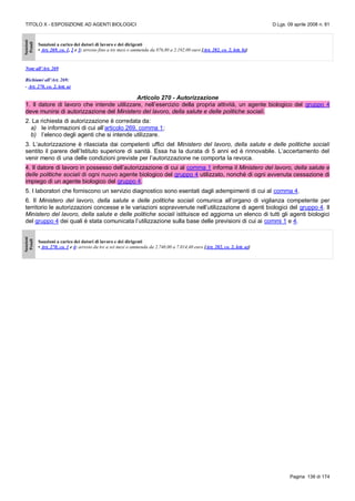 TITOLO X - ESPOSIZIONE AD AGENTI BIOLOGICI D.Lgs. 09 aprile 2008 n. 81
Pagina 136 di 174
Sanzioni
Penali
Sanzioni a carico dei datori di lavoro e dei dirigenti
• Art. 269, co. 1, 2 e 3: arresto fino a tre mesi o ammenda da 876,80 a 2.192,00 euro [Art. 282, co. 2, lett. b)]
Note all’Art. 269
Richiami all’Art. 269:
- Art. 270, co. 2, lett. a)
Articolo 270 - Autorizzazione
1. Il datore di lavoro che intende utilizzare, nell’esercizio della propria attività, un agente biologico del gruppo 4
deve munirsi di autorizzazione del Ministero del lavoro, della salute e delle politiche sociali.
2. La richiesta di autorizzazione è corredata da:
a) le informazioni di cui all’articolo 269, comma 1;
b) l’elenco degli agenti che si intende utilizzare.
3. L’autorizzazione è rilasciata dai competenti uffici del Ministero del lavoro, della salute e delle politiche sociali
sentito il parere dell’Istituto superiore di sanità. Essa ha la durata di 5 anni ed è rinnovabile. L’accertamento del
venir meno di una delle condizioni previste per l’autorizzazione ne comporta la revoca.
4. Il datore di lavoro in possesso dell’autorizzazione di cui al comma 1 informa il Ministero del lavoro, della salute e
delle politiche sociali di ogni nuovo agente biologico del gruppo 4 utilizzato, nonché di ogni avvenuta cessazione di
impiego di un agente biologico del gruppo 4.
5. I laboratori che forniscono un servizio diagnostico sono esentati dagli adempimenti di cui al comma 4.
6. Il Ministero del lavoro, della salute e delle politiche sociali comunica all’organo di vigilanza competente per
territorio le autorizzazioni concesse e le variazioni sopravvenute nell’utilizzazione di agenti biologici del gruppo 4. Il
Ministero del lavoro, della salute e delle politiche sociali istituisce ed aggiorna un elenco di tutti gli agenti biologici
del gruppo 4 dei quali è stata comunicata l’utilizzazione sulla base delle previsioni di cui ai commi 1 e 4.
Sanzioni
Penali
Sanzioni a carico dei datori di lavoro e dei dirigenti
• Art. 270, co. 1 e 4: arresto da tre a sei mesi o ammenda da 2.740,00 a 7.014,40 euro [Art. 282, co. 2, lett. a)]
 