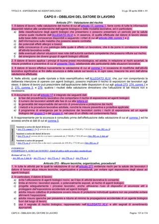 TITOLO X - ESPOSIZIONE AD AGENTI BIOLOGICI D.Lgs. 09 aprile 2008 n. 81
CAPO II - OBBLIGHI DEL DATORE DI LAVORO Pagina 137 di 174
CAPO II - OBBLIGHI DEL DATORE DI LAVORO
Articolo 271 - Valutazione del rischio
1. Il datore di lavoro, nella valutazione del rischio di cui all’articolo 17, comma 1, tiene conto di tutte le informazioni
disponibili relative alle caratteristiche dell’agente biologico e delle modalità lavorative, ed in particolare:
a) della classificazione degli agenti biologici che presentano o possono presentare un pericolo per la salute
umana quale risultante dall’ALLEGATO XLVI o, in assenza, di quella effettuata dal datore di lavoro stesso
sulla base delle conoscenze disponibili e seguendo i criteri di cui all’articolo 268, commi 1 e 2;
b) dell’informazione sulle malattie che possono essere contratte;
c) dei potenziali effetti allergici e tossici;
d) della conoscenza di una patologia della quale è affetto un lavoratore, che è da porre in correlazione diretta
all’attività lavorativa svolta;
e) delle eventuali ulteriori situazioni rese note dall’autorità sanitaria competente che possono influire sul rischio;
f) del sinergismo dei diversi gruppi di agenti biologici utilizzati.
2. Il datore di lavoro applica i principi di buona prassi microbiologica, ed adotta, in relazione ai rischi accertati, le
misure protettive e preventive di cui al presente Titolo, adattandole alle particolarità delle situazioni lavorative.
3. Il datore di lavoro effettua nuovamente la valutazione di cui al comma 1 in occasione di modifiche dell’attività
lavorativa significative ai fini della sicurezza e della salute sul lavoro e, in ogni caso, trascorsi tre anni dall’ultima
valutazione effettuata.
4. Nelle attività, quali quelle riportate a titolo esemplificativo nell’ALLEGATO XLIV, che, pur non comportando la
deliberata intenzione di operare con agenti biologici, possono implicare il rischio di esposizioni dei lavoratori agli
stessi, il datore di lavoro può prescindere dall’applicazione delle disposizioni di cui agli articoli 273, 274, commi 1 e
2, 275, comma 3, e 279, qualora i risultati della valutazione dimostrano che l’attuazione di tali misure non è
necessaria.
5. Il documento di cui all’articolo 17 è integrato dai seguenti dati:
a) le fasi del procedimento lavorativo che comportano il rischio di esposizione ad agenti biologici;
b) il numero dei lavoratori addetti alle fasi di cui alla lettera a);
c) le generalità del responsabile del servizio di prevenzione e protezione dai rischi;
d) i metodi e le procedure lavorative adottate, nonché le misure preventive e protettive applicate;
e) il programma di emergenza per la protezione dei lavoratori contro i rischi di esposizione ad un agente
biologico del gruppo 3 o del gruppo 4, nel caso di un difetto nel contenimento fisico.
6. Il rappresentante per la sicurezza è consultato prima dell’effettuazione della valutazione di cui al comma 1 ed ha
accesso anche ai dati di cui al comma 5.
SanzioniPenali
Sanzioni a carico dei datori di lavoro
• Art. 271, commi 1, 3 e 5: arresto da tre a sei mesi o ammenda da 2.740,00 a 7.014,40 euro [Art. 282, co. 1]
Sanzioni a carico dei datori di lavoro
• Art. 271, co. 2: arresto da tre a sei mesi o ammenda da 2.740,00 a 7.014,40 euro [Art. 282, co. 2, lett. a)]
Sanzioni a carico dei preposti
• Art. 271, co. 2: arresto fino a due mesi o ammenda da 438,40 a 1753,60 euro [Art. 283, co. 1]
INTERPELLI
INTERPELLO N. 14/2013 del 24/10/2013 - Limiti di utilizzo delle procedure standardizzate
Richiami all’Art. 271:
- Art. 269, co. 1, lett. b) - Art. 272, co. 1 - Art. 273, co. 1 - Art. 278, co. 1 - Art. 279, co. 4
Articolo 272 - Misure tecniche, organizzative, procedurali
1. In tutte le attività per le quali la valutazione di cui all’articolo 271 evidenzia rischi per la salute dei lavoratori il
datore di lavoro attua misure tecniche, organizzative e procedurali, per evitare ogni esposizione degli stessi ad
agenti biologici.
2. In particolare, il datore di lavoro:
a) evita l’utilizzazione di agenti biologici nocivi, se il tipo di attività lavorativa lo consente;
b) limita al minimo i lavoratori esposti, o potenzialmente esposti, al rischio di agenti biologici;
c) progetta adeguatamente i processi lavorativi, anche attraverso l’uso di dispositivi di sicurezza atti a
proteggere dall’esposizione accidentale ad agenti biologici;
d) adotta misure collettive di protezione ovvero misure di protezione individuali qualora non sia possibile evitare
altrimenti l’esposizione;
e) adotta misure igieniche per prevenire e ridurre al minimo la propagazione accidentale di un agente biologico
fuori dal luogo di lavoro;
f) usa il segnale di rischio biologico, rappresentato nell’ALLEGATO XLV, e altri segnali di avvertimento
appropriati;
 