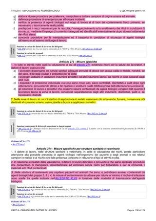 TITOLO X - ESPOSIZIONE AD AGENTI BIOLOGICI D.Lgs. 09 aprile 2008 n. 81
CAPO II - OBBLIGHI DEL DATORE DI LAVORO Pagina 138 di 174
g) elabora idonee procedure per prelevare, manipolare e trattare campioni di origine umana ed animale;
h) definisce procedure di emergenza per affrontare incidenti;
i) verifica la presenza di agenti biologici sul luogo di lavoro al di fuori del contenimento fisico primario, se
necessario o tecnicamente realizzabile;
l) predispone i mezzi necessari per la raccolta, l’immagazzinamento e lo smaltimento dei rifiuti in condizioni di
sicurezza, mediante l’impiego di contenitori adeguati ed identificabili eventualmente dopo idoneo trattamento
dei rifiuti stessi;
m) concorda procedure per la manipolazione ed il trasporto in condizioni di sicurezza di agenti biologici
all’interno e all’esterno del luogo di lavoro.
Sanzioni
Penali
Sanzioni a carico dei datori di lavoro e dei dirigenti
• Art. 272: arresto da tre a sei mesi o ammenda da 2.740,00 a 7.014,40 euro [Art. 282, co. 2, lett. a)]
Sanzioni a carico dei preposti
• Art. 272: arresto fino a due mesi o ammenda da 438,40 a 1753,60 euro [Art. 283, co. 1]
Articolo 273 - Misure igieniche
1. In tutte le attività nelle quali la valutazione di cui all’articolo 271 evidenzia rischi per la salute dei lavoratori, il
datore di lavoro assicura che:
a) i lavoratori dispongano dei servizi sanitari adeguati provvisti di docce con acqua calda e fredda, nonché, se
del caso, di lavaggi oculari e antisettici per la pelle;
b) i lavoratori abbiano in dotazione indumenti protettivi od altri indumenti idonei, da riporre in posti separati dagli
abiti civili;
c) i dispositivi di protezione individuale ove non siano mono uso, siano controllati, disinfettati e puliti dopo ogni
utilizzazione, provvedendo altresì a far riparare o sostituire quelli difettosi prima dell’utilizzazione successiva;
d) gli indumenti di lavoro e protettivi che possono essere contaminati da agenti biologici vengano tolti quando il
lavoratore lascia la zona di lavoro, conservati separatamente dagli altri indumenti, disinfettati, puliti e, se
necessario, distrutti.
2. Nelle aree di lavoro in cui c’è rischio di esposizione è vietato assumere cibi e bevande, fumare, conservare cibi
destinati al consumo umano, usare pipette a bocca e applicare cosmetici.
Sanzion
iPenali
Sanzioni a carico dei datori di lavoro e dei dirigenti
• Art. 273, co. 1: arresto da tre a sei mesi o ammenda da 2.740,00 a 7.014,40 euro [Art. 282, co. 2, lett. a)]
Sanzioni
Amministrative
Sanzioni concernenti il divieto di assunzione in luoghi esposti
• Art. 273, co. 2: Chiunque viola le disposizioni di cui all’articolo 273, comma 2, è punito con la sanzione amministrativa pecuniaria da 109.60 a
493,20 euro [Art. 286, co. 1]
Richiami all’Art. 273:
- Art. 271, co. 4
Articolo 274 - Misure specifiche per strutture sanitarie e veterinarie
1. Il datore di lavoro, nelle strutture sanitarie e veterinarie, in sede di valutazione dei rischi, presta particolare
attenzione alla possibile presenza di agenti biologici nell’organismo dei pazienti o degli animali e nei relativi
campioni e residui e al rischio che tale presenza comporta in relazione al tipo di attività svolta.
2. In relazione ai risultati della valutazione, il datore di lavoro definisce e provvede a che siano applicate procedure
che consentono di manipolare, decontaminare ed eliminare senza rischi per l’operatore e per la comunità, i
materiali ed i rifiuti contaminati.
3. Nelle strutture di isolamento che ospitano pazienti od animali che sono, o potrebbero essere, contaminati da
agenti biologici del gruppo 2, 3 o 4, le misure di contenimento da attuare per ridurre al minimo il rischio di infezione
sono scelte tra quelle indicate nell’ALLEGATO XLVII in funzione delle modalità di trasmissione dell’agente
biologico.
Sanzioni
Penali
Sanzioni a carico dei datori di lavoro e dei dirigenti
• Art. 274, co. 2 e 3: arresto da tre a sei mesi o ammenda da 2.740,00 a 7.014,40 euro [Art. 282, co. 2, lett. a)]
Sanzioni a carico dei preposti
• Art. 274, co. 2 e 3: arresto fino a due mesi o ammenda da 438,40 a 1753,60 euro [Art. 283, co. 1]
Richiami all’Art. 274:
- Art. 271, co. 4
 