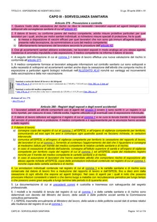TITOLO X - ESPOSIZIONE AD AGENTI BIOLOGICI D.Lgs. 09 aprile 2008 n. 81
CAPO III - SORVEGLIANZA SANITARIA Pagina 141 di 174
CAPO III - SORVEGLIANZA SANITARIA
Articolo 279 - Prevenzione e controllo
1. Qualora l’esito della valutazione del rischio ne rilevi la necessità i lavoratori esposti ad agenti biologici sono
sottoposti alla sorveglianza sanitaria di cui all’articolo 41.
2. Il datore di lavoro, su conforme parere del medico competente, adotta misure protettive particolari per quei
lavoratori per i quali, anche per motivi sanitari individuali, si richiedono misure speciali di protezione, fra le quali:
a) la messa a disposizione di vaccini efficaci per quei lavoratori che non sono già immuni all’agente biologico
presente nella lavorazione, da somministrare a cura del medico competente;
b) l’allontanamento temporaneo del lavoratore secondo le procedure dell’articolo 42.
3. Ove gli accertamenti sanitari abbiano evidenziato, nei lavoratori esposti in modo analogo ad uno stesso agente,
l’esistenza di anomalia imputabile a tale esposizione, il medico competente ne informa il datore di lavoro.
4. A seguito dell’informazione di cui al comma 3 il datore di lavoro effettua una nuova valutazione del rischio in
conformità all’articolo 271.
5. Il medico competente fornisce ai lavoratori adeguate informazioni sul controllo sanitario cui sono sottoposti e
sulla necessità di sottoporsi ad accertamenti sanitari anche dopo la cessazione dell’attività che comporta rischio di
esposizione a particolari agenti biologici individuati nell’ALLEGATO XLVI nonché sui vantaggi ed inconvenienti
della vaccinazione e della non vaccinazione.
Sanzioni
Penali
Sanzioni a carico dei datori di lavoro e dei dirigenti
• Art. 279, co. 1, 2: arresto da tre a sei mesi o ammenda da 2.740,00 a 7.014,40 euro [Art. 282, co. 2, lett. a)]
Sanzioni a carico del medico competente
• Art. 279, co. 3: arresto fino a due mesi o ammenda da 328,80 a 1.315,20 euro [Art. 284, co. 1]
Richiami all’Art. 279:
- Art. 271, co. 4
Articolo 280 - Registri degli esposti e degli eventi accidentali
1. I lavoratori addetti ad attività comportanti uso di agenti del gruppo 3 ovvero 4 sono iscritti in un registro in cui
sono riportati, per ciascuno di essi, l’attività svolta, l’agente utilizzato e gli eventuali casi di esposizione individuale.
2. Il datore di lavoro istituisce ed aggiorna il registro di cui al comma 1 e ne cura la tenuta tramite il responsabile
del servizio di prevenzione e protezione. Il medico competente e il rappresentante per la sicurezza hanno accesso
a detto registro.
3. Il datore di lavoro:
a) consegna copia del registro di cui al comma 1 all’ISPESL e all’organo di vigilanza competente per territorio,
comunicando ad essi ogni tre anni e comunque ogni qualvolta questi ne facciano richiesta, le variazioni
intervenute;
b) comunica all’ISPESL e all’organo di vigilanza competente per territorio la cessazione del rapporto di lavoro,
dei lavoratori di cui al comma 1, fornendo al contempo l’aggiornamento dei dati che li riguardano e consegna
al medesimo Istituto per tramite del medico competente le relative cartelle sanitarie e di rischio;
c) in caso di cessazione di attività dell'azienda, consegna all'Istituto superiore di sanità e all'organo di vigilanza
competente per territorio copia del registro di cui al comma 1 ed all'ISPESL copia del medesimo registro
nonché per il tramite del medico competente le cartelle sanitarie e di rischio;
d) in caso di assunzione di lavoratori che hanno esercitato attività che comportano rischio di esposizione allo
stesso agente richiede all'ISPESL copia delle annotazioni individuali contenute nel registro di cui al comma 1,
nonché copia della cartella sanitaria e di rischio.
4. Le annotazioni individuali contenute nel registro di cui al comma 1 e le cartelle sanitarie e di rischio sono
conservate dal datore di lavoro fino a risoluzione del rapporto di lavoro e dall’ISPESL fino a dieci anni dalla
cessazione di ogni attività che espone ad agenti biologici. Nel caso di agenti per i quali è noto che possono
provocare infezioni consistenti o latenti o che danno luogo a malattie con recrudescenza periodica per lungo tempo
o che possono avere gravi sequele a lungo termine tale periodo è di quaranta anni.
5. La documentazione di cui ai precedenti commi è custodita e trasmessa con salvaguardia del segreto
professionale.
6. I modelli e le modalità di tenuta del registro di cui al comma 1 e delle cartelle sanitarie e di rischio sono
determinati con decreto del Ministro del lavoro, della salute e delle politiche sociali sentita la Commissione
consultiva permanente.
7. L’ISPESL trasmette annualmente al Ministero del lavoro, della salute e delle politiche sociali dati di sintesi relativi
alle risultanze del registro di cui al comma 1.
 