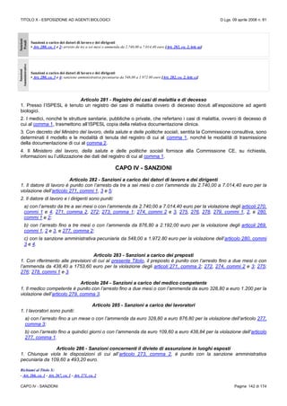 TITOLO X - ESPOSIZIONE AD AGENTI BIOLOGICI D.Lgs. 09 aprile 2008 n. 81
CAPO IV - SANZIONI Pagina 142 di 174
Sanzioni
Penali
Sanzioni a carico dei datori di lavoro e dei dirigenti
• Art. 280, co. 1 e 2: arresto da tre a sei mesi o ammenda da 2.740,00 a 7.014,40 euro [Art. 282, co. 2, lett. a)]
Sanzioni
Amministrative
Sanzioni a carico dei datori di lavoro e dei dirigenti
• Art. 280, co. 3 e 4: sanzione amministrativa pecuniaria da 548,00 a 1.972.80 euro [Art. 282, co. 2, lett. c)]
Articolo 281 - Registro dei casi di malattia e di decesso
1. Presso l’ISPESL è tenuto un registro dei casi di malattia ovvero di decesso dovuti all’esposizione ad agenti
biologici.
2. I medici, nonché le strutture sanitarie, pubbliche o private, che refertano i casi di malattia, ovvero di decesso di
cui al comma 1, trasmettono all’ISPESL copia della relativa documentazione clinica.
3. Con decreto del Ministro del lavoro, della salute e delle politiche sociali, sentita la Commissione consultiva, sono
determinati il modello e le modalità di tenuta del registro di cui al comma 1, nonché le modalità di trasmissione
della documentazione di cui al comma 2.
4. Il Ministero del lavoro, della salute e delle politiche sociali fornisce alla Commissione CE, su richiesta,
informazioni su l’utilizzazione dei dati del registro di cui al comma 1.
CAPO IV - SANZIONI
Articolo 282 - Sanzioni a carico dei datori di lavoro e dei dirigenti
1. Il datore di lavoro è punito con l’arresto da tre a sei mesi o con l’ammenda da 2.740,00 a 7.014,40 euro per la
violazione dell’articolo 271, commi 1, 3 e 5;
2. Il datore di lavoro e i dirigenti sono puniti:
a) con l’arresto da tre a sei mesi o con l’ammenda da 2.740,00 a 7.014,40 euro per la violazione degli articoli 270,
commi 1 e 4, 271, comma 2, 272; 273, comma 1; 274, commi 2 e 3, 275, 276, 278, 279, commi 1, 2, e 280,
commi 1 e 2;
b) con l’arresto fino a tre mesi o con l’ammenda da 876,80 a 2.192,00 euro per la violazione degli articoli 269,
commi 1, 2 e 3, e 277, comma 2;
c) con la sanzione amministrativa pecuniaria da 548,00 a 1.972.80 euro per la violazione dell’articolo 280, commi
3 e 4.
Articolo 283 - Sanzioni a carico dei preposti
1. Con riferimento alle previsioni di cui al presente Titolo, il preposto è punito con l’arresto fino a due mesi o con
l’ammenda da 438,40 a 1753,60 euro per la violazione degli articoli 271, comma 2; 272, 274, commi 2 e 3; 275;
276; 278, commi 1 e 3.
Articolo 284 - Sanzioni a carico del medico competente
1. Il medico competente è punito con l’arresto fino a due mesi o con l’ammenda da euro 328,80 a euro 1.200 per la
violazione dell’articolo 279, comma 3.
Articolo 285 - Sanzioni a carico dei lavoratori
1. I lavoratori sono puniti:
a) con l’arresto fino a un mese o con l’ammenda da euro 328,80 a euro 876,80 per la violazione dell’articolo 277,
comma 3;
b) con l’arresto fino a quindici giorni o con l’ammenda da euro 109,60 a euro 438,84 per la violazione dell’articolo
277, comma 1.
Articolo 286 - Sanzioni concernenti il divieto di assunzione in luoghi esposti
1. Chiunque viola le disposizioni di cui all’articolo 273, comma 2, è punito con la sanzione amministrativa
pecuniaria da 109,60 a 493,20 euro.
Richiami al Titolo X:
- Art. 266, co. 1 - Art. 267, co. 1 - Art. 271, co. 2
 