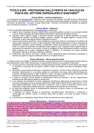 TITOLO X-BIS - PROTEZIONE DALLE FERITE DA TAGLIO E DA PUNTA NEL SETTORE OSPEDALIERO E SANITARIOD.Lgs. 09 aprile 2008 n. 81
CAPO IV - SANZIONI Pagina 143 di 174
TITOLO X-BIS - PROTEZIONE DALLE FERITE DA TAGLIO E DA
PUNTA NEL SETTORE OSPEDALIERO E SANITARIO92
Articolo 286-bis. - Ambito di applicazione
1. Le disposizioni del presente titolo si applicano a tutti i lavoratori che operano, nei luoghi di lavoro interessati da
attività sanitarie, alle dipendenze di un datore di lavoro, indipendentemente dalla tipologia contrattuale, ivi compresi
i tirocinanti, gli apprendisti, i lavoratori a tempo determinato, i lavoratori somministrati, gli studenti che seguono
corsi di formazione sanitaria e i sub-fornitori.
Articolo 286-ter. - Definizioni
1. Ai fini ed agli effetti delle disposizioni del presente titolo si intende per:
a) luoghi di lavoro interessati: strutture o servizi sanitari del settore pubblico e privato in cui si svolgono attività
e servizi sanitari sottoposti alla responsabilità organizzativa e decisionale del datore di lavoro;
b) dispositivi medici taglienti: oggetti o strumenti necessari all’esercizio di attività specifiche nel quadro
dell’assistenza sanitaria, che possono tagliare, pungere o infettare. Gli oggetti taglienti o acuminati sono
considerati, ai sensi del presente decreto, attrezzature di lavoro;
c) misure di prevenzione specifiche: misure adottate per prevenire le ferite e la trasmissione di infezioni nel
quadro della prestazione di servizi e dello svolgimento delle attività direttamente connesse all’assistenza
ospedaliera e sanitaria, incluso l’impiego di attrezzature ritenute tecnicamente più sicure in relazione ai
rischi e ai metodi di smaltimento dei dispositivi medici taglienti, quali i dispositivi medici taglienti dotati di
meccanismo di protezione e di sicurezza, in grado di proteggere le mani dell’operatore durante e al termine
della procedura per la quale il dispositivo stesso è utilizzato e di assicurare una azione protettiva
permanente nelle fasi di raccolta e smaltimento definitivo;
d) subfornitore: ogni persona che operi in attività e servizi direttamente legati all’assistenza ospedaliera e
sanitaria nel quadro di rapporti contrattuali di lavoro con il datore di lavoro.
Articolo 286-quater. - Misure generali di tutela
1. Il datore di lavoro ha l’obbligo di garantire la salute e sicurezza dei lavoratori in tutti gli aspetti connessi alla loro
vita professionale, inclusi i fattori psicosociali e di organizzazione del lavoro, provvedendo in particolare:
a) ad assicurare che il personale sanitario sia adeguatamente formato e dotato di risorse idonee per operare
in condizioni di sicurezza tali da evitare il rischio di ferite ed infezioni provocate da dispositivi medici
taglienti;
b) ad adottare misure idonee ad eliminare o contenere al massimo il rischio di ferite ed infezioni sul lavoro
attraverso l’elaborazione di una politica globale di prevenzione che tenga conto delle tecnologie più
avanzate, dell’organizzazione e delle condizioni di lavoro, dei fattori psicosociali legati all’esercizio della
professione e dell’influenza esercitata sui lavoratori dall’ambiente di lavoro;
c) a creare le condizioni tali da favorire la partecipazione attiva dei lavoratori e dei loro rappresentanti
all’elaborazione delle politiche globali di prevenzione;
d) a non supporre mai inesistente un rischio, applicando nell’adozione delle misure di prevenzione un ordine
di priorità rispondente ai principi generali dell’articolo 6 della direttiva 89/391/CEE e degli articoli 3, 5 e 6
della direttiva 2000/54/CE, al fine di eliminare e prevenire i rischi e creare un ambiente di lavoro sicuro,
instaurando un’appropriata collaborazione con i rappresentanti dei lavoratori per la sicurezza;
e) ad assicurare adeguate misure di sensibilizzazione attraverso un’azione comune di coinvolgimento dei
lavoratori e loro rappresentanti;
f) a pianificare ed attuare iniziative di prevenzione, sensibilizzazione, informazione e formazione e
monitoraggio per valutare il grado di incidenza delle ferite da taglio o da punta nei luoghi di lavoro
interessati;
g) a promuovere la segnalazione degli infortuni, al fine di evidenziare le cause sistemiche.
Articolo 286-quinquies. - Valutazione dei rischi
1. Il datore di lavoro, nella valutazione dei rischi di cui all’articolo 17, comma 1, deve garantire che la stessa includa
la determinazione del livello di rischio espositivo a malattie che possono essere contratte in relazione alle modalità
lavorative, in maniera da coprire tutte le situazioni di rischio che comportano ferite e contatto con sangue o altro
potenziale veicolo di infezione, nella consapevolezza dell’importanza di un ambiente di lavoro ben organizzato e
dotato delle necessarie risorse.
2. Il datore di lavoro, nella valutazione dei rischi di cui all’articolo 17, comma 1, lettera a), deve altresì individuare le
necessarie misure tecniche, organizzative e procedurali riguardanti le condizioni lavorative, il livello delle
qualificazioni professionali, i fattori psicosociali legati al lavoro e l’influenza dei fattori connessi con l’ambiente di
92
Titolo inserito dal decreto legislativo 19 febbraio 2014, n. 19, “Attuazione della direttiva 2010/32/UE che attua l'accordo quadro, concluso da HOSPEEM e
FSESP, in materia di prevenzione delle ferite da taglio o da punta nel settore ospedaliero e sanitario”, pubblicato sulla G.U. Serie Generale n.57 del
10/03/2014. Entrata in vigore del provvedimento 25/03/2014.
 