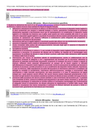 TITOLO X-BIS - PROTEZIONE DALLE FERITE DA TAGLIO E DA PUNTA NEL SETTORE OSPEDALIERO E SANITARIOD.Lgs. 09 aprile 2008 n. 81
CAPO IV - SANZIONI Pagina 144 di 174
lavoro, per eliminare o diminuire i rischi professionali valutati.
Sanzioni
Penali
Sanzioni a carico del datore di lavoro
• Art. 286-quinquies: arresto da tre a sei mesi o ammenda da 2.740,00 a 7.014,40 euro [Art. 286-septies, co. 1]
Articolo 286-sexies. - Misure di prevenzione specifiche
1. Qualora la valutazione dei rischi di cui all’articolo 286-quinquies evidenzi il rischio di ferite da taglio o da punta e
di infezione, il datore di lavoro deve adottare le misure di seguito indicate:
a) definizione e attuazione di procedure di utilizzo e di eliminazione in sicurezza di dispositivi medici taglienti e
di rifiuti contaminati con sangue e materiali biologici a rischio, garantendo l’installazione di contenitori
debitamente segnalati e tecnicamente sicuri per la manipolazione e lo smaltimento di dispositivi medici
taglienti e di materiale da iniezione usa e getta, posti quanto più vicino possibile alle zone in cui sono
utilizzati o depositati oggetti taglienti o acuminati; le procedure devono essere periodicamente sottoposte a
processo di valutazione per testarne l’efficacia e costituiscono parte integrante dei programmi di
informazione e formazione dei lavoratori;
b) eliminazione dell’uso di oggetti taglienti o acuminati quando tale utilizzo non sia strettamente necessario;
c) adozione di dispositivi medici dotati di meccanismi di protezione e di sicurezza;
d) divieto immediato della pratica del reincappucciamento manuale degli aghi in assenza di dispositivi di
protezione e sicurezza per le punture;
e) sorveglianza sanitaria;
f) effettuazione di formazione in ordine a: 1) uso corretto di dispositivi medici taglienti dotati di meccanismi di
protezione e sicurezza; 2) procedure da attuare per la notifica, la risposta ed il monitoraggio post-
esposizione; 3) profilassi da attuare in caso di ferite o punture, sulla base della valutazione della capacità
di infettare della fonte di rischio.
g) informazione per mezzo di specifiche attività di sensibilizzazione, anche in collaborazione con le
associazioni sindacali di categoria o con i rappresentanti dei lavoratori per la sicurezza, attraverso la
diffusione di materiale promozionale riguardante: programmi di sostegno da porre in essere a seguito di
infortuni, differenti rischi associati all’esposizione al sangue ed ai liquidi organici e derivanti
dall’utilizzazione di dispositivi medici taglienti o acuminati, norme di precauzione da adottare per lavorare in
condizioni di sicurezza, corrette procedure di uso e smaltimento dei dispositivi medici utilizzati, importanza,
in caso di infortunio, della segnalazione da parte del lavoratore di informazioni pertinenti a completare nel
dettaglio le modalità di accadimento, importanza dell’immunizzazione, vantaggi e inconvenienti della
vaccinazione o della mancata vaccinazione, sia essa preventiva o in caso di esposizione ad agenti
biologici per i quali esistono vaccini efficaci; tali vaccini devono essere dispensati gratuitamente a tutti i
lavoratori ed agli studenti che prestano assistenza sanitaria ed attività ad essa correlate nel luogo di lavoro;
h) previsione delle procedure che devono essere adottate in caso di ferimento del lavoratore per: 1) prestare
cure immediate al ferito, inclusa la profilassi post-esposizione e gli esami medici necessari e, se del caso,
l’assistenza psicologica; 2) assicurare la corretta notifica e il successivo monitoraggio per l’individuazione
di adeguate misure di prevenzione, da attuare attraverso la registrazione e l’analisi delle cause, delle
modalità e circostanze che hanno comportato il verificarsi di infortuni derivanti da punture o ferite e i
successivi esiti, garantendo la riservatezza per il lavoratore.
Sanzioni
Penali
Sanzioni a carico del datore di lavoro e dei dirigenti
• Art. 286-sexies: arresto da tre a sei mesi o ammenda da 2.740,00 a 7.014,40 euro [Art. 286-septies, co. 1]
Articolo 286-septies. - Sanzioni
1. Il datore di lavoro è punito con l’arresto da tre a sei mesi o con l’ammenda da 2.740 euro a 7.014,40 euro per la
violazione dell’articolo 286-quinquies.
2. Il datore di lavoro e i dirigenti sono puniti con l’arresto da tre a sei mesi o con l’ammenda da 2.740 euro a
7.014,40 euro per la violazione dell’articolo 286-sexies.
 