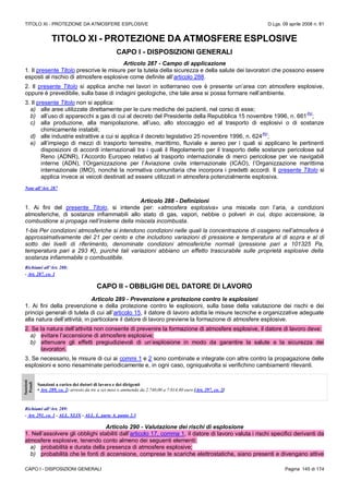 TITOLO XI - PROTEZIONE DA ATMOSFERE ESPLOSIVE D.Lgs. 09 aprile 2008 n. 81
CAPO I - DISPOSIZIONI GENERALI Pagina 145 di 174
TITOLO XI - PROTEZIONE DA ATMOSFERE ESPLOSIVE
CAPO I - DISPOSIZIONI GENERALI
Articolo 287 - Campo di applicazione
1. Il presente Titolo prescrive le misure per la tutela della sicurezza e della salute dei lavoratori che possono essere
esposti al rischio di atmosfere esplosive come definite all’articolo 288.
2. Il presente Titolo si applica anche nei lavori in sotterraneo ove è presente un’area con atmosfere esplosive,
oppure è prevedibile, sulla base di indagini geologiche, che tale area si possa formare nell’ambiente.
3. Il presente Titolo non si applica:
a) alle aree utilizzate direttamente per le cure mediche dei pazienti, nel corso di esse;
b) all’uso di apparecchi a gas di cui al decreto del Presidente della Repubblica 15 novembre 1996, n. 661
(N)
;
c) alla produzione, alla manipolazione, all’uso, allo stoccaggio ed al trasporto di esplosivi o di sostanze
chimicamente instabili;
d) alle industrie estrattive a cui si applica il decreto legislativo 25 novembre 1996, n. 624
(N)
;
e) all’impiego di mezzi di trasporto terrestre, marittimo, fluviale e aereo per i quali si applicano le pertinenti
disposizioni di accordi internazionali tra i quali il Regolamento per il trasporto delle sostanze pericolose sul
Reno (ADNR), l’Accordo Europeo relativo al trasporto internazionale di merci pericolose per vie navigabili
interne (ADN), l’Organizzazione per l’Aviazione civile internazionale (ICAO), l’Organizzazione marittima
internazionale (IMO), nonché la normativa comunitaria che incorpora i predetti accordi. Il presente Titolo si
applica invece ai veicoli destinati ad essere utilizzati in atmosfera potenzialmente esplosiva.
Note all’Art. 287
Articolo 288 - Definizioni
1. Ai fini del presente Titolo, si intende per: «atmosfera esplosiva» una miscela con l’aria, a condizioni
atmosferiche, di sostanze infiammabili allo stato di gas, vapori, nebbie o polveri in cui, dopo accensione, la
combustione si propaga nell’insieme della miscela incombusta.
1-bis Per condizioni atmosferiche si intendono condizioni nelle quali la concentrazione di ossigeno nell’atmosfera è
approssimativamente del 21 per cento e che includono variazioni di pressione e temperatura al di sopra e al di
sotto dei livelli di riferimento, denominate condizioni atmosferiche normali (pressione pari a 101325 Pa,
temperatura pari a 293 K), purché tali variazioni abbiano un effetto trascurabile sulle proprietà esplosive della
sostanza infiammabile o combustibile.
Richiami all’Art. 288:
- Art. 287, co. 1
CAPO II - OBBLIGHI DEL DATORE DI LAVORO
Articolo 289 - Prevenzione e protezione contro le esplosioni
1. Ai fini della prevenzione e della protezione contro le esplosioni, sulla base della valutazione dei rischi e dei
principi generali di tutela di cui all’articolo 15, il datore di lavoro adotta le misure tecniche e organizzative adeguate
alla natura dell’attività; in particolare il datore di lavoro previene la formazione di atmosfere esplosive.
2. Se la natura dell’attività non consente di prevenire la formazione di atmosfere esplosive, il datore di lavoro deve:
a) evitare l’accensione di atmosfere esplosive;
b) attenuare gli effetti pregiudizievoli di un’esplosione in modo da garantire la salute e la sicurezza dei
lavoratori.
3. Se necessario, le misure di cui ai commi 1 e 2 sono combinate e integrate con altre contro la propagazione delle
esplosioni e sono riesaminate periodicamente e, in ogni caso, ogniqualvolta si verifichino cambiamenti rilevanti.
Sanzioni
Penali
Sanzioni a carico dei datori di lavoro e dei dirigenti
• Art. 289, co. 2: arresto da tre a sei mesi o ammenda da 2.740,00 a 7.014,40 euro [Art. 297, co. 2]
Richiami all’Art. 289:
- Art. 291, co. 1 - ALL. XLIX - ALL. L, parte A, punto 2.3
Articolo 290 - Valutazione dei rischi di esplosione
1. Nell’assolvere gli obblighi stabiliti dall’articolo 17, comma 1, il datore di lavoro valuta i rischi specifici derivanti da
atmosfere esplosive, tenendo conto almeno dei seguenti elementi:
a) probabilità e durata della presenza di atmosfere esplosive;
b) probabilità che le fonti di accensione, comprese le scariche elettrostatiche, siano presenti e divengano attive
 
