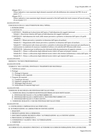 D.Lgs. 09 aprile 2008 n. 81
Pagina XVII di XLI
Allegato XV.1............................................................................................................................................................. 77
Elenco indicativo e non esauriente degli elementi essenziali utili alla definizione dei contenuti del PSC di cui al
punto 2.1.2. ............................................................................................................................................................. 77
Allegato XV.2............................................................................................................................................................. 78
Elenco indicativo e non esauriente degli elementi essenziali ai fini dell’analisi dei rischi connessi all’area di cantiere,
di cui al punto 2.2.1................................................................................................................................................. 78
ALLEGATO XVI................................................................................................................................................................... 79
FASCICOLO CON LE CARATTERISTICHE DELL’OPERA........................................................................................... 79
I. INTRODUZIONE ....................................................................................................................................................... 79
II. CONTENUTI............................................................................................................................................................. 79
CAPITOLO I - Modalità per la descrizione dell’opera e l’individuazione dei soggetti interessati. ............................... 79
Scheda I - Descrizione sintetica dell’opera ed individuazione dei soggetti interessati............................................... 80
CAPITOLO II - Individuazione dei rischi, delle misure preventive e protettive in dotazione dell’opera e di quelle
ausiliarie................................................................................................................................................................ 81
Scheda II-1 - Misure preventive e protettive in dotazione dell’opera ed ausiliarie .................................................... 81
Scheda II-2 - Adeguamento delle misure preventive e protettive in dotazione dell’opera ed ausiliarie...................... 82
Scheda II-3 - Informazioni sulle misure preventive e protettive in dotazione dell’opera necessarie per pianificarne la
realizzazione in condizioni di sicurezza e modalità di utilizzo e di controllo dell’efficienza delle stesse................... 83
CAPITOLO III - Indicazioni per la definizione dei riferimenti della documentazione di supporto esistente. ................ 84
Scheda III-1 - Elenco e collocazione degli elaborati tecnici relativi all’opera nel proprio contesto ........................... 84
Scheda III-2 - Elenco e collocazione degli elaborati tecnici relativi alla struttura architettonica e statica dell’opera .85
Scheda III-3 - Elenco e collocazione degli elaborati tecnici relativi agli impianti dell’opera ....................................86
ALLEGATO XVII.................................................................................................................................................................. 87
IDONEITA’ TECNICO PROFESSIONALE....................................................................................................................... 87
ALLEGATO XVIII ................................................................................................................................................................ 88
VIABILITA’ NEI CANTIERI, PONTEGGI E TRASPORTO DEI MATERIALI ............................................................... 88
1. Viabilità nei cantieri.................................................................................................................................................... 88
2. Ponteggi...................................................................................................................................................................... 88
2.1. Ponteggi in legname ............................................................................................................................................. 88
2.2. Ponteggi in altro materiale.................................................................................................................................... 89
3. Trasporto dei materiali ................................................................................................................................................ 90
3.1. Castelli per elevatori............................................................................................................................................. 90
3.2. Impalcati e parapetti dei castelli............................................................................................................................ 90
3.3. Montaggio degli elevatori..................................................................................................................................... 90
3.4. Sollevamento di materiali dagli scavi.................................................................................................................... 90
ALLEGATO XIX................................................................................................................................................................... 92
VERIFICHE DI SICUREZZA DEI PONTEGGI METALLICI FISSI................................................................................. 92
1 - VERIFICHE DEGLI ELEMENTI DI PONTEGGIO PRIMA DI OGNI MONTAGGIO ............................................ 92
A - PONTEGGI METALLICI A TELAI PREFABBRICATI ...................................................................................... 92
B - PONTEGGI METALLICI A MONTANTI E TRAVERSI PREFABBRICATI...................................................... 94
C - PONTEGGI METALLICI A TUBI E GIUNTI...................................................................................................... 96
2 - VERIFICHE DURANTE L’USO DEI PONTEGGI METALLICI FISSI ................................................................... 98
ALLEGATO XX .................................................................................................................................................................... 99
A. COSTRUZIONE E IMPIEGO DI SCALE PORTATILI................................................................................................. 99
B. AUTORIZZAZIONE AI LABORATORI DI CERTIFICAZIONE ................................................................................. 99
1. REQUISITI................................................................................................................................................................. 99
2. PRESENTAZIONE DELLA DOMANDA.................................................................................................................. 99
3. DOCUMENTAZIONE RICHIESTA PER L’AUTORIZZAZIONE ALLA CERTIFICAZIONE................................. 99
4. PROCEDURA AUTORIZZATIVA .......................................................................................................................... 100
5. CONDIZIONI E VALIDITA’ DELL’AUTORIZZAZIONE ..................................................................................... 100
6. VERIFICHE ............................................................................................................................................................. 100
ALLEGATO XXI................................................................................................................................................................. 101
ACCORDO STATO, REGIONI E PROVINCE AUTONOME SUI CORSI DI FORMAZIONE PER LAVORATORI
 
