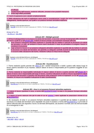 TITOLO XI - PROTEZIONE DA ATMOSFERE ESPLOSIVE D.Lgs. 09 aprile 2008 n. 81
CAPO II - OBBLIGHI DEL DATORE DI LAVORO Pagina 146 di 174
ed efficaci;
c) caratteristiche dell’impianto, sostanze utilizzate, processi e loro possibili interazioni;
d) entità degli effetti prevedibili.
2. I rischi di esplosione sono valutati complessivamente.
3. Nella valutazione dei rischi di esplosione vanno presi in considerazione i luoghi che sono o possono essere in
collegamento, tramite aperture, con quelli in cui possono formarsi atmosfere esplosive.
Sanzioni
Penali
Sanzioni a carico dei datori di lavoro
• Art. 290: arresto da tre a sei mesi o ammenda da 2.740,00 a 7.014,40 euro [Art. 297, co. 1]
Richiami all’Art. 290:
- Art. 294, co. 1 - ALL. XLIX
Articolo 291 - Obblighi generali
1. Al fine di salvaguardare la sicurezza e la salute dei lavoratori, e secondo i principi fondamentali della valutazione
dei rischi e quelli di cui all’articolo 289, il datore di lavoro prende i provvedimenti necessari affinché:
a) dove possono svilupparsi atmosfere esplosive in quantità tale da mettere in pericolo la sicurezza e la salute
dei lavoratori o di altri, gli ambienti di lavoro siano strutturati in modo da permettere di svolgere il lavoro in
condizioni di sicurezza;
b) negli ambienti di lavoro in cui possono svilupparsi atmosfere esplosive in quantità tale da mettere in pericolo
la sicurezza e la salute dei lavoratori, sia garantito un adeguato controllo durante la presenza dei lavoratori,
in funzione della valutazione del rischio, mediante l’utilizzo di mezzi tecnici adeguati.
Sanzioni
Penali
Sanzioni a carico dei datori di lavoro e dei dirigenti
• Art. 291: arresto da tre a sei mesi o ammenda da 2.740,00 a 7.014,40 euro [Art. 297, co. 2]
Articolo 292 - Coordinamento
1. Fermo restando quanto previsto dal Titolo IV per i cantieri temporanei e mobili, qualora nello stesso luogo di
lavoro operino lavoratori di più imprese, ciascun datore di lavoro è responsabile per le questioni soggette al suo
controllo.
2. Ferma restando la responsabilità individuale di ciascun datore di lavoro e quanto previsto dall’articolo 26, il
datore di lavoro che è responsabile del luogo di lavoro, coordina l’attuazione di tutte le misure riguardanti la salute
e la sicurezza dei lavoratori e specifica nel documento sulla protezione contro le esplosioni, di cui all’articolo 294,
l’obiettivo, le misure e le modalità di attuazione di detto coordinamento.
Sanzioni
Penali
Sanzioni a carico dei datori di lavoro e dei dirigenti
• Art. 292, co. 2: arresto da tre a sei mesi o ammenda da 2.740,00 a 7.014,40 euro [Art. 297, co. 2]
Articolo 293 - Aree in cui possono formarsi atmosfere esplosive
1. Il datore di lavoro ripartisce in zone, a norma dell’ALLEGATO XLIX, le aree in cui possono formarsi atmosfere
esplosive.
2. Il datore di lavoro assicura che per le aree di cui al comma 1 siano applicate le prescrizioni minime di cui
all’ALLEGATO L.
3. Se necessario, le aree in cui possono formarsi atmosfere esplosive in quantità tali da mettere in pericolo la
sicurezza e la salute dei lavoratori sono segnalate nei punti di accesso a norma dell’ALLEGATO LI e provviste di
allarmi ottico/acustici che segnalino l’avvio e la fermata dell’impianto, sia durante il normale ciclo sia nell’eventualità
di un’emergenza in atto.
Sanzioni
Penali
Sanzioni a carico dei datori di lavoro e dei dirigenti
• Art. 293, co. 1 e 2: arresto da tre a sei mesi o ammenda da 2.740,00 a 7.014,40 euro [Art. 297, co. 2]
Richiami all’Art. 293:
- ALL. XLIX - ALL. L - ALL. LI
 