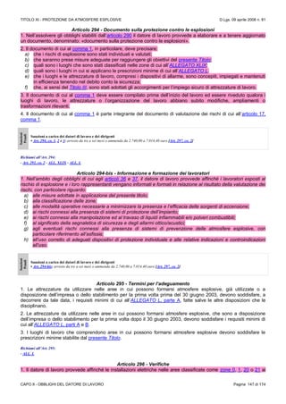 TITOLO XI - PROTEZIONE DA ATMOSFERE ESPLOSIVE D.Lgs. 09 aprile 2008 n. 81
CAPO II - OBBLIGHI DEL DATORE DI LAVORO Pagina 147 di 174
Articolo 294 - Documento sulla protezione contro le esplosioni
1. Nell’assolvere gli obblighi stabiliti dall’articolo 290 il datore di lavoro provvede a elaborare e a tenere aggiornato
un documento, denominato: «documento sulla protezione contro le esplosioni».
2. Il documento di cui al comma 1, in particolare, deve precisare:
a) che i rischi di esplosione sono stati individuati e valutati;
b) che saranno prese misure adeguate per raggiungere gli obiettivi del presente Titolo;
c) quali sono i luoghi che sono stati classificati nelle zone di cui all’ALLEGATO XLIX;
d) quali sono i luoghi in cui si applicano le prescrizioni minime di cui all’ALLEGATO L.
e) che i luoghi e le attrezzature di lavoro, compresi i dispositivi di allarme, sono concepiti, impiegati e mantenuti
in efficienza tenendo nel debito conto la sicurezza;
f) che, ai sensi del Titolo III, sono stati adottati gli accorgimenti per l’impiego sicuro di attrezzature di lavoro.
3. Il documento di cui al comma 1 deve essere compilato prima dell’inizio del lavoro ed essere riveduto qualora i
luoghi di lavoro, le attrezzature o l’organizzazione del lavoro abbiano subito modifiche, ampliamenti o
trasformazioni rilevanti.
4. Il documento di cui al comma 1 è parte integrante del documento di valutazione dei rischi di cui all’articolo 17,
comma 1.
Sanzioni
Penali
Sanzioni a carico dei datori di lavoro e dei dirigenti
• Art. 294, co. 1, 2 e 3: arresto da tre a sei mesi o ammenda da 2.740,00 a 7.014,40 euro [Art. 297, co. 2]
Richiami all’Art. 294:
- Art. 292, co. 2 - ALL. XLIX - ALL. L
Articolo 294-bis - Informazione e formazione dei lavoratori
1. Nell’ambito degli obblighi di cui agli articoli 36 e 37, il datore di lavoro provvede affinché i lavoratori esposti al
rischio di esplosione e i loro rappresentanti vengano informati e formati in relazione al risultato della valutazione dei
rischi, con particolare riguardo:
a) alle misure adottate in applicazione del presente titolo;
b) alla classificazione delle zone;
c) alle modalità operative necessarie a minimizzare la presenza e l’efficacia delle sorgenti di accensione;
d) ai rischi connessi alla presenza di sistemi di protezione dell’impianto;
e) ai rischi connessi alla manipolazione ed al travaso di liquidi infiammabili e/o polveri combustibili;
f) al significato della segnaletica di sicurezza e degli allarmi ottico/acustici;
g) agli eventuali rischi connessi alla presenza di sistemi di prevenzione delle atmosfere esplosive, con
particolare riferimento all’asfissia;
h) all’uso corretto di adeguati dispositivi di protezione individuale e alle relative indicazioni e controindicazioni
all’uso.
Sanzioni
Penali
Sanzioni a carico dei datori di lavoro e dei dirigenti
• Art. 294-bis: arresto da tre a sei mesi o ammenda da 2.740,00 a 7.014,40 euro [Art. 297, co. 2]
Articolo 295 - Termini per l’adeguamento
1. Le attrezzature da utilizzare nelle aree in cui possono formarsi atmosfere esplosive, già utilizzate o a
disposizione dell’impresa o dello stabilimento per la prima volta prima del 30 giugno 2003, devono soddisfare, a
decorrere da tale data, i requisiti minimi di cui all’ALLEGATO L, parte A, fatte salve le altre disposizioni che le
disciplinano.
2. Le attrezzature da utilizzare nelle aree in cui possono formarsi atmosfere esplosive, che sono a disposizione
dell’impresa o dello stabilimento per la prima volta dopo il 30 giugno 2003, devono soddisfare i requisiti minimi di
cui all’ALLEGATO L, parti A e B.
3. I luoghi di lavoro che comprendono aree in cui possono formarsi atmosfere esplosive devono soddisfare le
prescrizioni minime stabilite dal presente Titolo.
Richiami all’Art. 295:
- ALL. L
Articolo 296 - Verifiche
1. Il datore di lavoro provvede affinché le installazioni elettriche nelle aree classificate come zone 0, 1, 20 o 21 ai
 