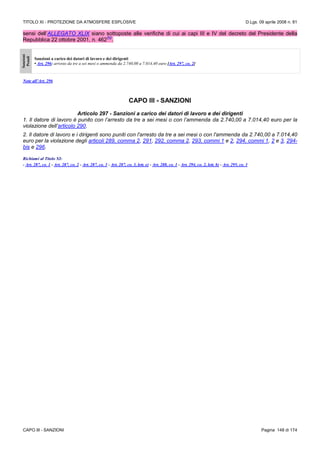 TITOLO XI - PROTEZIONE DA ATMOSFERE ESPLOSIVE D.Lgs. 09 aprile 2008 n. 81
CAPO III - SANZIONI Pagina 148 di 174
sensi dell’ALLEGATO XLIX siano sottoposte alle verifiche di cui ai capi III e IV del decreto del Presidente della
Repubblica 22 ottobre 2001, n. 462
(N)
.
Sanzioni
Penali
Sanzioni a carico dei datori di lavoro e dei dirigenti
• Art. 296: arresto da tre a sei mesi o ammenda da 2.740,00 a 7.014,40 euro [Art. 297, co. 2]
Note all’Art. 296
CAPO III - SANZIONI
Articolo 297 - Sanzioni a carico dei datori di lavoro e dei dirigenti
1. Il datore di lavoro è punito con l’arresto da tre a sei mesi o con l’ammenda da 2.740,00 a 7.014,40 euro per la
violazione dell’articolo 290.
2. Il datore di lavoro e i dirigenti sono puniti con l'arresto da tre a sei mesi o con l'ammenda da 2.740,00 a 7.014,40
euro per la violazione degli articoli 289, comma 2, 291, 292, comma 2, 293, commi 1 e 2, 294, commi 1, 2 e 3, 294-
bis e 296.
Richiami al Titolo XI:
- Art. 287, co. 1 - Art. 287, co. 2 - Art. 287, co. 3 - Art. 287, co. 3, lett. e) - Art. 288, co. 1 - Art. 294, co. 2, lett. b) - Art. 295, co. 3
 