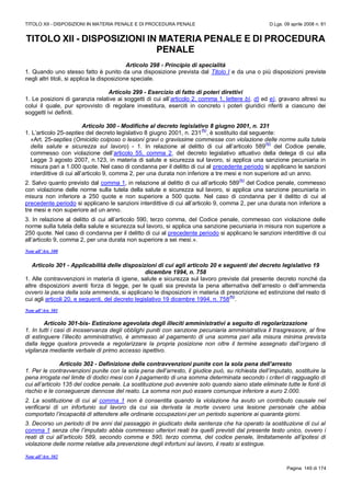 TITOLO XII - DISPOSIZIONI IN MATERIA PENALE E DI PROCEDURA PENALE D.Lgs. 09 aprile 2008 n. 81
Pagina 149 di 174
TITOLO XII - DISPOSIZIONI IN MATERIA PENALE E DI PROCEDURA
PENALE
Articolo 298 - Principio di specialità
1. Quando uno stesso fatto è punito da una disposizione prevista dal Titolo I e da una o più disposizioni previste
negli altri titoli, si applica la disposizione speciale.
Articolo 299 - Esercizio di fatto di poteri direttivi
1. Le posizioni di garanzia relative ai soggetti di cui all’articolo 2, comma 1, lettere b), d) ed e), gravano altresì su
colui il quale, pur sprovvisto di regolare investitura, eserciti in concreto i poteri giuridici riferiti a ciascuno dei
soggetti ivi definiti.
Articolo 300 - Modifiche al decreto legislativo 8 giugno 2001, n. 231
1. L’articolo 25-septies del decreto legislativo 8 giugno 2001, n. 231
(N)
, è sostituito dal seguente:
«Art. 25-septies (Omicidio colposo o lesioni gravi o gravissime commesse con violazione delle norme sulla tutela
della salute e sicurezza sul lavoro) - 1. In relazione al delitto di cui all’articolo 589
(N)
del Codice penale,
commesso con violazione dell’articolo 55, comma 2, del decreto legislativo attuativo della delega di cui alla
Legge 3 agosto 2007, n.123, in materia di salute e sicurezza sul lavoro, si applica una sanzione pecuniaria in
misura pari a 1.000 quote. Nel caso di condanna per il delitto di cui al precedente periodo si applicano le sanzioni
interdittive di cui all’articolo 9, comma 2, per una durata non inferiore a tre mesi e non superiore ad un anno.
2. Salvo quanto previsto dal comma 1, in relazione al delitto di cui all’articolo 589
(N)
del Codice penale, commesso
con violazione delle norme sulla tutela della salute e sicurezza sul lavoro, si applica una sanzione pecuniaria in
misura non inferiore a 250 quote e non superiore a 500 quote. Nel caso di condanna per il delitto di cui al
precedente periodo si applicano le sanzioni interdittive di cui all’articolo 9, comma 2, per una durata non inferiore a
tre mesi e non superiore ad un anno.
3. In relazione al delitto di cui all’articolo 590, terzo comma, del Codice penale, commesso con violazione delle
norme sulla tutela della salute e sicurezza sul lavoro, si applica una sanzione pecuniaria in misura non superiore a
250 quote. Nel caso di condanna per il delitto di cui al precedente periodo si applicano le sanzioni interdittive di cui
all’articolo 9, comma 2, per una durata non superiore a sei mesi.».
Note all’Art. 300
Articolo 301 - Applicabilità delle disposizioni di cui agli articolo 20 e seguenti del decreto legislativo 19
dicembre 1994, n. 758
1. Alle contravvenzioni in materia di igiene, salute e sicurezza sul lavoro previste dal presente decreto nonché da
altre disposizioni aventi forza di legge, per le quali sia prevista la pena alternativa dell’arresto o dell’ammenda
ovvero la pena della sola ammenda, si applicano le disposizioni in materia di prescrizione ed estinzione del reato di
cui agli articoli 20, e seguenti, del decreto legislativo 19 dicembre 1994, n. 758
(N)
.
Note all’Art. 301
Articolo 301-bis- Estinzione agevolata degli illeciti amministrativi a seguito di regolarizzazione
1. In tutti i casi di inosservanza degli obblighi puniti con sanzione pecuniaria amministrativa il trasgressore, al fine
di estinguere l’illecito amministrativo, è ammesso al pagamento di una somma pari alla misura minima prevista
dalla legge qualora provveda a regolarizzare la propria posizione non oltre il termine assegnato dall’organo di
vigilanza mediante verbale di primo accesso ispettivo.
Articolo 302 - Definizione delle contravvenzioni punite con la sola pena dell’arresto
1. Per le contravvenzioni punite con la sola pena dell’arresto, il giudice può, su richiesta dell’imputato, sostituire la
pena irrogata nel limite di dodici mesi con il pagamento di una somma determinata secondo i criteri di ragguaglio di
cui all’articolo 135 del codice penale. La sostituzione può avvenire solo quando siano state eliminate tutte le fonti di
rischio e le conseguenze dannose del reato. La somma non può essere comunque inferiore a euro 2.000.
2. La sostituzione di cui al comma 1 non è consentita quando la violazione ha avuto un contributo causale nel
verificarsi di un infortunio sul lavoro da cui sia derivata la morte ovvero una lesione personale che abbia
comportato l’incapacità di attendere alle ordinarie occupazioni per un periodo superiore ai quaranta giorni.
3. Decorso un periodo di tre anni dal passaggio in giudicato della sentenza che ha operato la sostituzione di cui al
comma 1 senza che l’imputato abbia commesso ulteriori reati tra quelli previsti dal presente testo unico, ovvero i
reati di cui all’articolo 589, secondo comma e 590, terzo comma, del codice penale, limitatamente all’ipotesi di
violazione delle norme relative alla prevenzione degli infortuni sul lavoro, il reato si estingue.
Note all’Art. 302
 