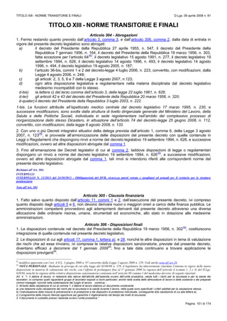 TITOLO XIII - NORME TRANSITORIE E FINALI D.Lgs. 09 aprile 2008 n. 81
Pagina 151 di 174
TITOLO XIII - NORME TRANSITORIE E FINALI
Articolo 304 - Abrogazioni
1. Fermo restando quanto previsto dall’articolo 3, comma 3, e dall’articolo 306, comma 2, dalla data di entrata in
vigore del presente decreto legislativo sono abrogati:
a) il decreto del Presidente della Repubblica 27 aprile 1955, n. 547, il decreto del Presidente della
Repubblica 7 gennaio 1956, n. 164, il decreto del Presidente della Repubblica 19 marzo 1956, n. 303,
fatta eccezione per l’articolo 64
(N)
, il decreto legislativo 15 agosto 1991, n. 277, il decreto legislativo 19
settembre 1994, n. 626, il decreto legislativo 14 agosto 1996, n. 493, il decreto legislativo 14 agosto
1996, n. 494, il decreto legislativo 19 agosto 2005, n. 187;
b) l’articolo 36-bis, commi 1 e 2 del decreto-legge 4 luglio 2006, n. 223, convertito, con modificazioni, dalla
Legge 4 agosto 2006, n. 248;
c) gli articoli: 2, 3, 5, 6 e 7 della Legge 3 agosto 2007, n.123;
d) ogni altra disposizione legislativa e regolamentare nella materia disciplinata dal decreto legislativo
medesimo incompatibili con lo stesso.
d-bis) la lettera c) del terzo comma dell’articolo 3, della legge 22 luglio 1961, n. 628;
d-ter) gli articoli 42 e 43 del decreto del Presidente della Repubblica 20 marzo 1956, n. 320;
d-quater) il decreto del Presidente della Repubblica 3 luglio 2003, n. 222.
1-bis. Le funzioni attribuite all’ispettorato medico centrale dal decreto legislativo 17 marzo 1995, n. 230, e
successive modificazioni, sono svolte dalla struttura di livello dirigenziale generale del Ministero del Lavoro, della
Salute e delle Politiche Sociali, individuata in sede regolamentare nell’ambito del complessivo processo di
riorganizzazione dello stesso Dicastero, in attuazione dell’articolo 74 del decreto-legge 25 giugno 2008, n. 112,
convertito, con modificazioni, dalla legge 6 agosto 2008, n. 133.
2. Con uno o più Decreti integrativi attuativi della delega prevista dall’articolo 1, comma 6, della Legge 3 agosto
2007, n. 123
(N)
, si provvede all’armonizzazione delle disposizioni del presente decreto con quelle contenute in
Leggi o Regolamenti che dispongono rinvii a norme del decreto legislativo 19 settembre 1994, n. 626, e successive
modificazioni, ovvero ad altre disposizioni abrogate dal comma 1.
3. Fino all’emanazione dei Decreti legislativi di cui al comma 2, laddove disposizioni di legge o regolamentari
dispongano un rinvio a norme del decreto legislativo 19 settembre 1994, n. 626
(N)
, e successive modificazioni,
ovvero ad altre disposizioni abrogate dal comma 1, tali rinvii si intendono riferiti alle corrispondenti norme del
presente decreto legislativo.
Richiami all’Art. 304:
INTERPELLI
INTERPELLO N. 12/2013 del 24/10/2013 - Obbligatorietà del DVR, sicurezza pareti vetrate e spogliatoi ed armadi per il vestiario per le strutture
penitenziarie
Note all’Art. 304
Articolo 305 - Clausola finanziaria
1. Fatto salvo quanto disposto dall’articolo 11, commi 1 e 2, dall’esecuzione del presente decreto, ivi compreso
quanto disposto dagli articoli 5 e 6, non devono derivare nuovi o maggiori oneri a carico della finanza pubblica. Le
amministrazioni competenti provvedono agli adempimenti derivanti dal presente decreto attraverso una diversa
allocazione delle ordinarie risorse, umane, strumentali ed economiche, allo stato in dotazione alle medesime
amministrazioni.
Articolo 306 - Disposizioni finali
1. Le disposizioni contenute nel decreto del Presidente della Repubblica 19 marzo 1956, n. 302
(N)
, costituiscono
integrazione di quelle contenute nel presente decreto legislativo.
2. Le disposizioni di cui agli articoli 17, comma 1, lettera a), e 28, nonché le altre disposizioni in tema di valutazione
dei rischi che ad esse rinviano, ivi comprese le relative disposizioni sanzionatorie, previste dal presente decreto,
diventano efficaci a decorrere dal 1 gennaio 2009
93
; fino a tale data continuano a trovare applicazione le
disposizioni previgenti
94
.
93
modifica apportata con l’art. 4 D.L. 3 giugno 2008 n. 97 convertito dalla Legge 2 agosto 2008 n. 129. Vedi anche nota all’art.28.
94
NOTA PERSONALE: Mediante la proroga di cui alla legge del 02/08/08 n. 129, il legislatore ha ulteriormente ritardato l’entrata in vigore delle nuove
disposizioni in materia di valutazione dei rischi, con l’effetto di prolungare fino al 1° gennaio 2009 la vigenza dell’articolo 4 (commi 1, 2 e 3) del D.Lgs.
626/94, nonché la vigenza della relativa disposizione sanzionatoria contenuta nell’articolo 89 comma 1 del medesimo decreto, di seguito riportati:
Art. 4. “1. Il datore di lavoro, in relazione alla natura dell’attività dell’azienda ovvero dell’unità produttiva, valuta tutti i rischi per la sicurezza e per la salute dei
lavoratori, ivi compresi quelli riguardanti gruppi di lavoratori esposti a rischi particolari, anche nella scelta delle attrezzature di lavoro e delle sostanze o dei preparati
chimici impiegati, nonché nella sistemazione dei luoghi di lavoro. continua…
2. All’esito della valutazione di cui al comma 1, il datore di lavoro elabora un documento contenente:
a) una relazione sulla valutazione dei rischi per la sicurezza e la salute durante il lavoro, nella quale sono specificati i criteri adottati per la valutazione stessa;
b) l’individuazione delle misure di prevenzione e di protezione e dei dispositivi di protezione individuale, conseguente alla valutazione di cui alla lettera a);
c) il programma delle misure ritenute opportune per garantire il miglioramento nel tempo dei livelli di sicurezza.
3. Il documento è custodito presso l’azienda ovvero l’unità produttiva.”
 