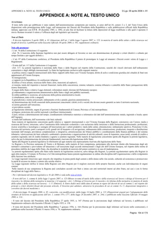 APPENDICE A: NOTE AL TESTO UNICO D.Lgs. 09 aprile 2008 n. 81
Pagina 154 di 174
APPENDICE A: NOTE AL TESTO UNICO
Avvertenza:
Il testo delle note qui pubblicato è stato redatto dall’amministrazione competente per materia, ai sensi dell’art.10, commi 2 e 3, del Testo Unico delle
disposizioni sulla promulgazione delle Leggi, sull’emanazione dei Decreti del Presidente della Repubblica e sulle pubblicazioni ufficiali della Repubblica
italiana, approvato con D.P.R. 28 dicembre 1985, n. 1092, al solo fine di facilitare la lettura delle diposizioni di legge modificate o alle quali è operante il
rinvio. Restano invariati il valore e l’efficacia degli atti legislativi qui trascritti.
Note al Titolo
- Il decreto legislativo 9 aprile 2008, n. 81 (Attuazione dell’art. 1 della legge 3 agosto 2007, n. 123, in materia di tutela della salute e della sicurezza nei
luoghi di lavoro), è pubblicato nella Gazzetta Ufficiale 30 aprile 2008, n. 101, supplemento ordinario.
Note alle premesse:
- L’art. 76 della Costituzione è il seguente:
«Art. 76. L’esercizio della funzione legislativa non può essere delegato al Governo se non con determinazione di principi e criteri direttivi e soltanto per
tempo limitato e per oggetti definiti.».
- L’art. 87 della Costituzione conferisce, al Presidente della Repubblica il potere di promulgare le Leggi ed emanare i Decreti aventi valore di Legge e i
Regolamenti.
- Il testo dell’art. 117 della Costituzione è il seguente:
«Art. 117. La potestà legislativa è esercitata dallo Stato e dalle Regioni nel rispetto della Costituzione, nonché dei vincoli derivanti dall’ordinamento
comunitario e dagli obblighi internazionali. Lo Stato ha legislazione esclusiva nelle seguenti materie:
a) politica estera e rapporti internazionali dello Stato; rapporti dello Stato con l’Unione Europea; diritto di asilo e condizione giuridica dei cittadini di Stati non
appartenenti all’Unione Europea;
b) immigrazione;
c) rapporti tra la Repubblica e le confessioni religiose;
d) difesa e Forze armate; sicurezza dello Stato; armi, munizioni ed esplosivi;
e) moneta, tutela del risparmio e mercati finanziari; tutela della concorrenza; sistema valutario; sistema tributario e contabile dello Stato; perequazione delle
risorse finanziarie;
f) organi dello Stato e relative Leggi elettorali; referendum statali; elezione del Parlamento europeo;
g) ordinamento e organizzazione amministrativa dello Stato e degli enti pubblici nazionali;
h) ordine pubblico e sicurezza, ad esclusione della polizia amministrativa locale;
i) cittadinanza, stato civile e anagrafi;
l) giurisdizione e norme processuali; ordinamento civile e penale; giustizia amministrativa;
m) determinazione dei livelli essenziali delle prestazioni concernenti i diritti civili e sociali che devono essere garantiti su tutto il territorio nazionale;
n) norme generali sull’istruzione;
o) previdenza sociale;
p) legislazione elettorale, organi di governo e funzioni fondamentali di Comuni, Province e Città metropolitane;
q) dogane, protezione dei confini nazionali e profilassi internazionale;
r) pesi, misure e determinazione del tempo; coordinamento informatico statistico e informatico dei dati dell’amministrazione statale, regionale e locale; opere
dell’ingegno;
s) tutela dell’ambiente, dell’ecosistema e dei beni culturali.
Sono materie di legislazione concorrente quelle relative a: rapporti internazionali e con l’Unione Europea delle Regioni; commercio con l’estero; tutela e
sicurezza del lavoro; istruzione, salva l’autonomia delle istituzioni scolastiche e con esclusione della istruzione e della formazione professionale; professioni;
ricerca scientifica e tecnologica e sostegno all’innovazione per i settori produttivi; tutela della salute; alimentazione; ordinamento sportivo; Protezione Civile;
Governo del territorio; porti e aeroporti civili; grandi reti di trasporto e di navigazione; ordinamento della comunicazione; produzione, trasporto e distribuzione
nazionale dell’energia; previdenza complementare e integrativa; armonizzazione dei bilanci pubblici e coordinamento della finanza pubblica e del sistema
tributario; valorizzazione dei beni culturali e ambientali e promozione e organizzazione di attività culturali; casse di risparmio, casse rurali, aziende di credito a
carattere regionale; enti di credito fondiario e agrario a carattere regionale. Nelle materie di legislazione concorrente spetta alle Regioni la potestà legislativa,
salvo che per la determinazione dei principi fondamentali, riservata alla legislazione dello Stato.
Spetta alle Regioni la potestà legislativa in riferimento ad ogni materia non espressamente riservata alla legislazione dello Stato.
Le Regioni e le Province autonome di Trento e di Bolzano, nelle materie di loro competenza, partecipano alle decisioni dirette alla formazione degli atti
normativi comunitari e provvedono all’attuazione e all’esecuzione degli accordi internazionali e degli atti dell’Unione Europea, nel rispetto delle norme di
procedura stabilite da Legge dello Stato, che disciplina le modalità di esercizio del potere sostitutivo in caso di inadempienza.
La potestà regolamentare spetta allo Stato nelle materie di legislazione esclusiva, salva delega alle Regioni. La potestà regolamentare spetta alle Regioni in
ogni altra materia. I Comuni, le Province e le Città metropolitane hanno potestà regolamentare in ordine alla disciplina dell’organizzazione e dello svolgimento
delle funzioni loro attribuite.
Le Leggi regionali rimuovono ogni ostacolo che impedisce la piena parità degli uomini e delle donne nella vita sociale, culturale ed economica e promuovono
la parità di accesso tra donne e uomini alle cariche elettive.
La Legge regionale ratifica le intese della Regione con altre Regioni per il migliore esercizio delle proprie funzioni, anche con individuazione di organi
comuni.
Nelle materie di sua competenza la Regione può concludere accordi con Stati e intese con enti territoriali interni ad altro Stato, nei casi e con le forme
disciplinati da Leggi dello Stato.».
- Per i riferimenti del decreto legislativo n. 81 del 2008 si veda nella nota al titolo.
- Il testo dell’art. 1, comma 6, della legge 3 agosto 2007, n. 123 (Misure in tema di tutela della salute e della sicurezza sul lavoro e delega al Governo per il
riassetto e la riforma della normativa in materia), è il seguente: «Art. 1 (Delega al Governo per il riassetto e la riforma della normativa in materia di tutela
della salute e della sicurezza sul lavoro). - 1.-5. (Omissis). 6. Entro dodici mesi dalla data di entrata in vigore dei decreti di cui al comma 1, nel rispetto dei
principi e criteri direttivi fissati dal presente articolo, il Governo può adottare, attraverso la procedura di cui ai commi 4 e 5, disposizioni integrative e
correttive dei decreti medesimi.».
- Il decreto-legge 16 maggio 2008, n. 85, convertito, con modificazioni, dalla legge 14 luglio 2008, n. 121 (Disposizioni urgenti per l’adeguamento delle
strutture di Governo in applicazione dell’art. 1, commi 376 e 377, della legge 24 dicembre 2007, n. 244), è pubblicato nella Gazzetta Ufficiale 16 maggio
2008, n. 114..
- Il testo del decreto del Presidente della Repubblica 27 aprile 1955, n. 547 (Norme per la prevenzione degli infortuni sul lavoro), è pubblicato nel
Supplemento ordinario alla Gazzetta Ufficiale 12 luglio 1955, n. 158.
- Il testo del decreto del Presidente delle Repubblica 7 gennaio 1956, n. 164 (Norme per la prevenzione degli infortuni sul lavoro nelle costruzioni), è
pubblicato nella Gazzetta Ufficiale 31 marzo 1956, n. 78, supplemento ordinario.
 