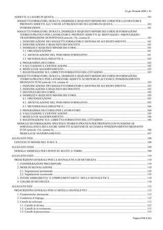 D.Lgs. 09 aprile 2008 n. 81
Pagina XVIII di XLI
ADDETTI A LAVORI IN QUOTA.................................................................................................................................. 101
SOGGETTI FORMATORI, DURATA, INDIRIZZI E REQUISITI MINIMI DEI CORSI PER LAVORATORI E
PREPOSTI ADDETTI ALL’USO DI ATTREZZATURE DI LAVORO IN QUOTA................................................ 101
INTRODUZIONE..................................................................................................................................................... 101
SOGGETTI FORMATORI, DURATA, INDIRIZZI E REQUISITI MINIMI DEI CORSI DI FORMAZIONE
TEORICO-PRATICO PER LAVORATORI E PREPOSTI ADDETTI AL MONTAGGIO / SMONTAGGIO /
TRASFORMAZIONE DI PONTEGGI (articolo 136, comma 8) ............................................................................... 101
1. INDIVIDUAZIONE DEI SOGGETTI FORMATORI E SISTEMA DI ACCREDITAMENTO............................. 101
2. INDIVIDUAZIONE E REQUISITI DEI DOCENTI ............................................................................................. 101
3. INDIRIZZI E REQUISITI MINIMI DEI CORSI................................................................................................... 101
3.1. ORGANIZZAZIONE ..................................................................................................................................... 101
3.2. ARTICOLAZIONE DEL PERCORSO FORMATIVO................................................................................... 101
3.3. METODOLOGIA DIDATTICA..................................................................................................................... 102
4. PROGRAMMA DEI CORSI................................................................................................................................. 102
5. VALUTAZIONE E CERTIFICAZIONE............................................................................................................... 102
6. MODULO DI AGGIORNAMENTO..................................................................................................................... 103
7. REGISTRAZIONE SUL LIBRETTO FORMATIVO DEL CITTADINO ............................................................. 103
SOGGETTI FORMATORI, DURATA, INDIRIZZI E REQUISITI MINIMI DEI CORSI DI FORMAZIONE
TEORICO-PRATICO PER LAVORATORI ADDETTI AI SISTEMI DI ACCESSO E POSIZIONAMENTO
MEDIANTE FUNI (articolo 116, comma 4) ............................................................................................................. 103
1. INDIVIDUAZIONE DEI SOGGETTI FORMATORI E SISTEMA DI ACCREDITAMENTO............................. 103
2. INDIVIDUAZIONE E REQUISITI DEI DOCENTI ............................................................................................. 103
3. DESTINATARI DEI CORSI................................................................................................................................. 103
4. INDIRIZZI E REQUISITI MINIMI DEI CORSI................................................................................................... 103
4.1. ORGANIZZAZIONE ..................................................................................................................................... 103
4.2. ARTICOLAZIONE DEL PERCORSO FORMATIVO................................................................................... 103
4.3. METODOLOGIA DIDATTICA..................................................................................................................... 104
5. PROGRAMMA DEI CORSI (PER LAVORATORI) ............................................................................................ 104
6. VALUTAZIONE E CERTIFICAZIONE............................................................................................................... 105
7. MODULO DI AGGIORNAMENTO..................................................................................................................... 106
8. REGISTRAZIONE SUL LIBRETTO FORMATIVO DEL CITTADINO ............................................................. 106
MODULO DI FORMAZIONE SPECIFICO TEORICO-PRATICO PER PREPOSTI CON FUNZIONE DI
SORVEGLIANZA DEI LAVORI ADDETTI AI SISTEMI DI ACCESSO E POSIZIONAMENTO MEDIANTE
FUNI (articolo 116, comma 4)................................................................................................................................... 106
MODULO DI AGGIORNAMENTO......................................................................................................................... 107
ALLEGATO XXII................................................................................................................................................................ 108
CONTENUTI MINIMI DEL Pi.M.U.S. ............................................................................................................................ 108
ALLEGATO XXIII .............................................................................................................................................................. 109
DEROGA AMMESSA PER I PONTI SU RUOTE A TORRE.......................................................................................... 109
ALLEGATO XXIV.............................................................................................................................................................. 110
PRESCRIZIONI GENERALI PER LA SEGNALETICA DI SICUREZZA ...................................................................... 110
1. CONSIDERAZIONI PRELIMINARI ....................................................................................................................... 110
2. MODI DI SEGNALAZIONE.................................................................................................................................... 110
2.1. Segnalazione permanente ................................................................................................................................... 110
2.2. Segnalazione occasionale ................................................................................................................................... 110
3. INTERCAMBIABILITA’ E COMPLEMENTARITA’ DELLA SEGNALETICA .................................................... 110
4. COLORI DI SICUREZZA........................................................................................................................................ 110
ALLEGATO XXV ............................................................................................................................................................... 112
PRESCRIZIONI GENERALI PER I CARTELLI SEGNALETICI ................................................................................... 112
1. Caratteristiche intrinseche ......................................................................................................................................... 112
2. Condizioni d’impiego................................................................................................................................................ 112
3. Cartelli da utilizzare .................................................................................................................................................. 112
3.1. Cartelli di divieto................................................................................................................................................ 112
3.2. Cartelli di avvertimento ...................................................................................................................................... 113
3.3. Cartelli di prescrizione........................................................................................................................................ 113
 