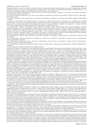 APPENDICE A: NOTE AL TESTO UNICO D.Lgs. 09 aprile 2008 n. 81
Pagina 157 di 174
Consiglio dei Ministri esercita in via esclusiva le funzioni di indirizzo e vigilanza sull’Agenzia nazionale italiana per i giovani del programma comunitario
«Gioventu’ in azione» di cui all’art. 5 del decreto-legge 27 dicembre 2006, n. 297, convertito, con modificazioni, dalla legge 23 febbraio 2007, n. 15. La
Presidenza del Consiglio dei Ministri può prendere parte alle attività del Forum nazionale dei giovani.
5. Le funzioni del Ministero dell’università e della ricerca, con le inerenti risorse finanziarie, strumentali e di personale, sono trasferite al Ministero
dell’istruzione, dell’università e della ricerca.
6. Le funzioni del Ministero della salute, con le inerenti risorse finanziarie, strumentali e di personale, sono trasferite al Ministero del lavoro, della salute e
delle politiche sociali.
7. Le funzioni del Ministero delle comunicazioni, con le inerenti risorse finanziarie, strumentali e di personale, sono trasferite al Ministero dello sviluppo
economico.
8. Con decreto del Presidente del Consiglio dei Ministri, di concerto con il Ministro dell’economia e delle finanze e con il Ministro per la pubblica
amministrazione e l’innovazione, sentiti i Ministri interessati, si procede all’immediata ricognizione in via amministrativa delle strutture trasferite ai sensi del
presente decreto. Con decreto del Ministro dell’economia e delle finanze, su proposta dei Ministri competenti, sono apportate le variazioni di bilancio
occorrenti per l’adeguamento del bilancio di previsione dello Stato alla nuova struttura del Governo.
9. La denominazione: «Ministero delle politiche agricole alimentari e forestali» e quella: «Ministro delle politiche agricole alimentari e forestali»
sostituiscono, ovunque ricorrano, rispettivamente le denominazioni: «Ministero delle politiche agricole e forestali» e «Ministro delle politiche agricole e
forestali». Il Ministro dello sviluppo economico esercita la vigilanza sui consorzi agrari di concerto con il Ministro delle politiche agricole alimentari e
forestali, ai sensi dell’art. 12 del decreto legislativo 2 agosto 2002, n. 220. Le competenze in materia di produzione e prima trasformazione dei prodotti
agricoli, come definiti al paragrafo 1 dell’art. 32 del Trattato che istituisce la Comunità europea, nonchè dei prodotti definiti agricoli dall’ordinamento
comunitario e da quello nazionale, sono esercitate dal Ministero delle politiche agricole alimentari e forestali.
10. La denominazione: «Ministero delle infrastrutture e dei trasporti» sostituisce ad ogni effetto e ovunque presente, la denominazione: «Ministero delle
infrastrutture».
11. La denominazione: «Ministero dell’istruzione, dell’università e della ricerca» sostituisce, ad ogni effetto e ovunque presente, la denominazione:
«Ministero della pubblica istruzione».
12. La denominazione: «Ministero del lavoro, della salute e delle politiche sociali» sostituisce, ad ogni effetto e ovunque presente, la denominazione:
«Ministero del lavoro e della previdenza sociale».
13. La denominazione: «Presidente del Consiglio dei Ministri» sostituisce, ad ogni effetto e ovunque presente la denominazione: «Ministro delle politiche per
la famiglia».
14. Sono, in ogni caso, attribuite al Presidente del Consiglio dei Ministri:
a) le funzioni di indirizzo e coordinamento in materia di politiche giovanili, nonchè le funzioni di competenza statale attribuite al Ministero del lavoro e delle
politiche sociali dall’art. 46, comma 1, lettera c), del decreto legislativo 30 luglio 1999, n. 300, in materia di coordinamento delle politiche delle giovani
generazioni; le funzioni già attribuite al Ministero del lavoro e della previdenza sociale dall’art. 1, commi 72, 73 e 74, della legge 24 dicembre 2007, n. 247,
in tema di finanziamenti agevolati per sopperire alle esigenze derivanti dalla peculiare attività lavorativa svolta ovvero per sviluppare attività innovative e
imprenditoriali; le funzioni in tema di contrasto e trattamento della devianza e del disagio giovanile. Per l’esercizio delle funzioni di cui alla presente lettera
la Presidenza del Consiglio dei Ministri si avvale anche delle relative risorse finanziarie, umane e strumentali, ivi compresi l’Osservatorio per il disagio
giovanile legato alle dipendenze ed il relativo Fondo nazionale per le comunità giovanili di cui al comma 556 dell’art. 1 della legge 23 dicembre 2005, n. 266,
delle risorse già trasferite al Ministero della solidarietà sociale dall’art. 1, comma 6, del decreto-legge 18 maggio 2006, n. 181, convertito, con modificazioni,
dalla legge 17 luglio 2006, n. 233, nonchè delle altre risorse inerenti le medesime funzioni attualmente attribuite ad altre amministrazioni;
b) le funzioni di indirizzo e coordinamento in materia di politiche per la famiglia nelle sue componenti e problematiche generazionali, nonchè le funzioni di
competenza statale attribuite al Ministero del lavoro e delle politiche sociali dall’art. 46, comma 1, lettera c), del decreto legislativo 30 luglio 1999, n. 300, in
materia di coordinamento delle politiche a favore della famiglia, di interventi per il sostegno della maternità e della paternità, di conciliazione dei tempi di
lavoro e dei tempi di cura della famiglia, di misure di sostegno alla famiglia, alla genitorialità e alla natalità, nonchè quelle concernenti l’Osservatorio
nazionale sulla famiglia di cui all’art. 1, comma 1250, della legge 27 dicembre 2006, n. 296, e successive modificazioni. La Presidenza del Consiglio dei
Ministri esercita altresì le funzioni di competenza del Governo per l’Osservatorio nazionale per l’infanzia e l’adolescenza di cui agli articoli 1 e 2 del decreto
del Presidente della Repubblica 14 maggio 2007, n. 103, unitamente al Ministero del lavoro, della salute e delle politiche sociali. La Presidenza del Consiglio
dei Ministri esercita altresì la gestione delle risorse finanziarie relative alle politiche per la famiglia ed, in particolare, la gestione dei finanziamenti di cui
all’art. 1, commi 1250 e 1259, della legge 27 dicembre 2006, n. 296;
c) le funzioni concernenti il Centro nazionale di documentazione e di analisi per l’infanzia e l’adolescenza di cui all’art. 3 del decreto del Presidente della
Repubblica 14 maggio 2007, n. 103, esercitate unitamente al Ministero del lavoro, della salute e delle politiche sociali, e l’espressione del concerto in sede di
esercizio delle funzioni di competenza statale attribuite al Ministero del lavoro e della previdenza sociale in materia di «Fondo di previdenza per le persone
che svolgono lavori di cura non retribuiti derivanti da responsabilità familiari», di cui al decreto legislativo 16 settembre 1996, n. 565;
d) l’espressione del concerto in sede di esercizio delle funzioni di competenza statale attribuite al Ministero del lavoro e delle politiche sociali dagli articoli
8, 9, 10, 11, 18, 19, 20, 43, 44, 45, 46, 47 e 48 del codice delle pari opportunità tra uomo e donna, di cui al decreto legislativo 11 aprile 2006, n. 198;
e) le funzioni di competenza statale attribuite al Ministero delle attività produttive dagli articoli 52, 53, 54 e 55 del citato codice di cui al decreto legislativo
11 aprile 2006, n. 198. In ordine al Comitato per l’imprenditoria femminile resta fermo quanto disposto dal regolamento di cui al decreto del Presidente della
Repubblica 14 maggio 2007, n. 101.
15. Il Presidente del Consiglio dei Ministri o il Ministro per la semplificazione normativa delegato assicura il coordinamento unitario delle funzioni di
semplificazione normativa, comprese quelle di cui all’art. 1, comma 22-bis, del decreto-legge 18 maggio 2006, n. 181, convertito, con modificazioni, dalla
legge 17 luglio 2006, n. 233, quelle di cui ai commi 12 e 15 e l’iniziativa di cui al comma 14 dell’art. 14 della legge 28 novembre 2005, n. 246. All’art. 1,
comma 1, del decreto-legge 10 gennaio 2006, n. 4, convertito, con modificazioni, dalla legge 9 marzo 2006, n. 80, le parole: «per la funzione pubblica»,
ovunque ricorrano, sono soppresse.
16. In attuazione delle disposizioni previste dal presente decreto e limitatamente alle strutture delle Amministrazioni per le quali è previsto il trasferimento
delle funzioni, con regolamenti adottati ai sensi dell’art. 4 del decreto legislativo 30 luglio 1999, n. 300, sono ridefiniti gli assetti organizzativi e il numero
massimo delle strutture di primo livello, in modo da assicurare, fermi restando i conseguenti processi di riallocazione e mobilità del personale, che al termine
del processo di riorganizzazione sia ridotta almeno del 20 per cento, per le nuove strutture, la somma dei limiti delle spese strumentali e di funzionamento
previsti rispettivamente per i Ministeri di origine ed i Ministeri di destinazione.
17. L’onere relativo ai contingenti assegnati agli uffici di diretta collaborazione dei Ministri, dei Vice Ministri e dei Sottosegretari di Stato nelle strutture che
abbiano subito modificazioni ai sensi delle disposizioni del presente decreto, deve essere, comunque, inferiore per non meno del 20 per cento al limite di spesa
complessivo riferito all’assetto vigente alla data di entrata in vigore dello stesso decreto.
18. Con decreto del Presidente del Consiglio dei Ministri, di concerto con il Ministro dell’economia e delle finanze e con il Ministro per la pubblica
amministrazione e l’innovazione, sentiti i Ministri interessati, previa consultazione delle organizzazioni sindacali maggiormente rappresentative, sono
determinati i criteri e le modalità per l’individuazione delle risorse umane relative alle funzioni trasferite ai sensi del presente decreto.
19. Dal riordino delle competenze dei Ministeri e della Presidenza del Consiglio dei Ministri e dal loro accorpamento previsti dal presente decreto non
deriva alcuna revisione dei trattamenti economici complessivi in atto corrisposti ai dipendenti trasferiti ovvero a quelli dell’amministrazione di destinazione
che si rifletta in maggiori oneri per il bilancio dello Stato.
20. Con riferimento ai Ministeri per i quali sono previsti accorpamenti, in via provvisoria e, comunque, per un periodo massimo di sei mesi a decorrere dalla
data di entrata in vigore della legge di conversione del presente decreto, nelle more dell’approvazione del regolamento di organizzazione dei relativi uffici
funzionali, strumentali e di diretta collaborazione con le autorità di Governo, la struttura di tali uffici è definita, nel rispetto delle leggi vigenti, con decreto
del Presidente del Consiglio dei Ministri, su proposta del Ministro competente, sentito il Ministro dell’economia e delle finanze. Fino alla data di entrata in
vigore di tale decreto si applicano transitoriamente i provvedimenti organizzativi vigenti, purchè resti ferma l’unicità degli uffici di diretta collaborazione di
vertice. Con decreto del Ministro dell’economia e delle finanze, su proposta dei Ministri competenti, sono apportate le variazioni di bilancio occorrenti per
 