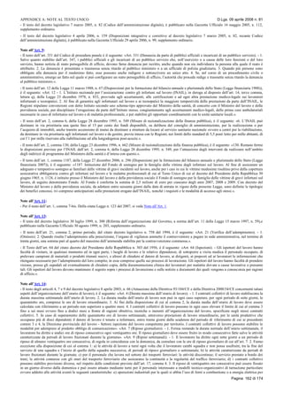 APPENDICE A: NOTE AL TESTO UNICO D.Lgs. 09 aprile 2008 n. 81
Pagina 162 di 174
- Il testo del decreto legislativo 7 marzo 2005, n. 82 (Codice dell’amministrazione digitale), è pubblicato nella Gazzetta Ufficiale 16 maggio 2005, n. 112,
supplemento ordinario.
- Il testo del decreto legislativo 4 aprile 2006, n. 159 (Disposizioni integrative e correttive al decreto legislativo 7 marzo 2005, n. 82, recante Codice
dell’amministrazione digitale), è pubblicato nella Gazzetta Ufficiale 29 aprile 2006, n. 99, supplemento ordinario.
Note all’Art. 9:
- Il testo dell’art. 331 del Codice di procedura penale è il seguente: «Art. 331 (Denuncia da parte di pubblici ufficiali e incaricati di un pubblico servizio). - 1.
Salvo quanto stabilito dall’art. 347, i pubblici ufficiali e gli incaricati di un pubblico servizio che, nell’esercizio o a causa delle loro funzioni o del loro
servizio, hanno notizia di reato perseguibile di ufficio, devono farne denuncia per iscritto, anche quando non sia individuata la persona alla quale il reato è
attribuito. 2. La denuncia è presentata o trasmessa senza ritardo al pubblico ministero o a un ufficiale di polizia giudiziaria. 3. Quando più persone sono
obbligate alla denuncia per il medesimo fatto, esse possono anche redigere e sottoscrivere un unico atto. 4. Se, nel corso di un procedimento civile o
amministrativo, emerge un fatto nel quale si può configurare un reato perseguibile di ufficio, l’autorità che procede redige e trasmette senza ritardo la denuncia
al pubblico ministero.».
- Il testo dell’art. 12 della Legge 11 marzo 1988, n. 67 (Disposizioni per la formazione del bilancio annuale e pluriennale dello Stato (Legge finanziaria 1988)),
è il seguente: «Art. 12 - 1. L’Istituto nazionale per l’assicurazione contro gli infortuni sul lavoro (INAIL), in deroga al disposto dell’art. 14, terzo comma,
lettera q), della Legge 23 dicembre 1978, n. 833, provvede agli accertamenti, alle certificazioni e ad ogni altra prestazione medico-legale sui lavoratori
infortunati e tecnopatici. 2. Al fine di garantire agli infortunati sul lavoro e ai tecnopatici la maggiore tempestività delle prestazioni da parte dell’INAIL, le
Regioni stipulano convenzioni con detto Istituto secondo uno schema-tipo approvato dal Ministro della sanità, di concerto con il Ministro del lavoro e della
previdenza sociale, per disciplinare l’erogazione da parte dell’Istituto stesso, congiuntamente agli accertamenti medico-legali, delle prime cure ambulatoriali
necessarie in caso di infortunio sul lavoro e di malattia professionale, e per stabilire gli opportuni coordinamenti con le unità sanitarie locali.».
- Il testo dell’art. 2, comma 6, della Legge 28 dicembre 1995, n. 549 (Misure di razionalizzazione della finanza pubblica), è il seguente: «6. L’INAIL può
destinare in via prioritaria una quota fino al 15 per cento dei fondi disponibili, su delibera del consiglio di amministrazione, per la realizzazione o per
l’acquisto di immobili, anche tramite accensione di mutui da destinare a strutture da locare al servizio sanitario nazionale ovvero a centri per la riabilitazione,
da destinare in via prioritaria agli infortunati sul lavoro e da gestire, previa intesa con le Regioni, nei limiti dello standard di 5,5 posti letto per mille abitanti, di
cui l’1 per mille riservato alla riabilitazione ed alla lungodegenza post-acuzie.».
- Il testo dell’art. 2, comma 130, della Legge 23 dicembre 1996, n. 662 (Misure di razionalizzazione della finanza pubblica), è il seguente: «130. Restano ferme
le disposizioni previste per l’INAIL dall’art. 2, comma 6, della Legge 28 dicembre 1995, n. 549, per l’attuazione degli interventi da realizzare nell’ambito
degli indirizzi di programma del Ministero della sanità e d’intesa con questo.».
- Il testo dell’art. 1, comma 1187, della Legge 27 dicembre 2006, n. 296 (Disposizioni per la formazione del bilancio annuale e pluriennale dello Stato (Legge
finanziaria 2007)), è il seguente: «1187. Istituzione del Fondo di sostegno per le famiglie delle vittime degli infortuni sul lavoro. Al fine di assicurare un
adeguato e tempestivo sostegno ai familiari delle vittime di gravi incidenti sul lavoro, anche per i casi in cui le vittime medesime risultino prive della copertura
assicurativa obbligatoria contro gli infortuni sul lavoro e le malattie professionali di cui al Testo Unico di cui al decreto del Presidente della Repubblica 30
giugno 1965, n. 1124, è istituito presso il Ministero del lavoro e della previdenza sociale il Fondo di sostegno per le famiglie delle vittime di gravi infortuni sul
lavoro, di seguito denominato Fondo. Al Fondo è conferita la somma di 2,5 milioni di euro per ciascuno degli anni 2007, 2008 e 2009. Con decreto del
Ministro del lavoro e della previdenza sociale, da adottare entro sessanta giorni dalla data di entrata in vigore della presente Legge, sono definite le tipologie
dei benefici concessi, ivi comprese anticipazioni sulle prestazioni erogate dall’INAIL, nonché i requisiti e le modalità di accesso agli stessi.».
Note all’Art. 11:
- Per il testo dell’art. 1, comma 7-bis. Della citata Legge n. 123 del 2007, si veda Note all’Art. 1.
Note all’Art. 13:
- Il testo del decreto legislativo 30 luglio 1999, n. 300 (Riforma dell’organizzazione del Governo, a norma dell’art. 11 della Legge 15 marzo 1997, n. 59),e
pubblicato nella Gazzetta Ufficiale 30 agosto 1999, n. 203, supplemento ordinario.
- Il testo dell’art. 21, comma 2, primo periodo, del citato decreto legislativo n. 758 del 1994, è il seguente: «Art. 21 (Verifica dell’adempimento). - 1.
(Omissis). 2. Quando risulta l’adempimento alla prescrizione, l’organo di vigilanza ammette il contravventore a pagare in sede amministrativa, nel termine di
trenta giorni, una somma pari al quarto del massimo dell’ammenda stabilita per la contravvenzione commessa.».
- Il Testo dell’art. 64 del citato decreto del Presidente delle Repubblica n. 303 del 1956, è il seguente: «Art. 64 (Ispezioni). - Gli ispettori del lavoro hanno
facoltà di visitare, in qualsiasi momento ed in ogni parte, i luoghi di lavoro e le relative dipendenze, di sottoporre a visita medica il personale occupato, di
prelevare campioni di materiali o prodotti ritenuti nocivi, e altresì di chiedere al datore di lavoro, ai dirigenti, ai preposti ed ai lavoratori le informazioni che
ritengano necessarie per l’adempimento del loro compito, in esse comprese quelle sui processi di lavorazione. Gli ispettori del lavoro hanno facoltà di prendere
visione, presso gli ospedali ed eventualmente di chiedere copia, della documentazione clinica dei lavoratori per malattie dovute a cause lavorative o presunte
tali. Gli ispettori del lavoro devono mantenere il segreto sopra i processi di lavorazione e sulle notizie e documenti dei quali vengono a conoscenza per ragioni
di ufficio.».
Note all’Art. 14:
- Il testo degli articoli 4, 7 e 9 del decreto legislativo 8 aprile 2003, n. 66 (Attuazione della Direttiva 93/104/CE e della Direttiva 2000/34/CE concernenti taluni
aspetti dell’organizzazione dell’orario di lavoro), è il seguente: «Art. 4 (Durata massima dell’orario di lavoro). - 1. I contratti collettivi di lavoro stabiliscono la
durata massima settimanale dell’orario di lavoro. 2. La durata media dell’orario di lavoro non può in ogni caso superare, per ogni periodo di sette giorni, le
quarantotto ore, comprese le ore di lavoro straordinario. 3. Ai fini della disposizione di cui al comma 2, la durata media dell’orario di lavoro deve essere
calcolata con riferimento a un periodo non superiore a quattro mesi. 4. I contratti collettivi di lavoro possono in ogni caso elevare il limite di cui al comma 3
fino a sei mesi ovvero fino a dodici mesi a fronte di ragioni obiettive, tecniche o inerenti all’organizzazione del lavoro, specificate negli stessi contratti
collettivi. 5. I