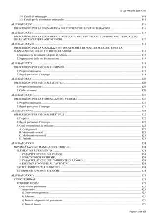 D.Lgs. 09 aprile 2008 n. 81
Pagina XIX di XLI
3.4. Cartelli di salvataggio......................................................................................................................................... 114
3.5. Cartelli per le attrezzature antincendio ................................................................................................................ 114
ALLEGATO XXVI .............................................................................................................................................................. 116
PRESCRIZIONI PER LA SEGNALETICA DEI CONTENITORI E DELLE TUBAZIONI ............................................. 116
ALLEGATO XXVII............................................................................................................................................................. 117
PRESCRIZIONI PER LA SEGNALETICA DESTINATA AD IDENTIFICARE E AD INDICARE L’UBICAZIONE
DELLE ATTREZZATURE ANTINCENDIO................................................................................................................... 117
ALLEGATO XXVIII............................................................................................................................................................ 118
PRESCRIZIONI PER LA SEGNALAZIONE DI OSTACOLI E DI PUNTI DI PERICOLO E PER LA
SEGNALAZIONE DELLE VIE DI CIRCOLAZIONE..................................................................................................... 118
1. Segnalazione di ostacoli e di punti di pericolo ........................................................................................................... 118
2. Segnalazione delle vie di circolazione ....................................................................................................................... 118
ALLEGATO XXIX.............................................................................................................................................................. 119
PRESCRIZIONI PER I SEGNALI LUMINOSI................................................................................................................ 119
1. Proprietà intrinseche.................................................................................................................................................. 119
2. Regole particolari d’impiego ..................................................................................................................................... 119
ALLEGATO XXX ............................................................................................................................................................... 120
PRESCRIZIONI PER I SEGNALI ACUSTICI................................................................................................................. 120
1. Proprietà intrinseche.................................................................................................................................................. 120
2. Codice da usarsi ........................................................................................................................................................ 120
ALLEGATO XXXI .............................................................................................................................................................. 121
PRESCRIZIONI PER LA COMUNICAZIONE VERBALE ............................................................................................. 121
1. Proprietà intrinseche.................................................................................................................................................. 121
2. Regole particolari d’impiego ..................................................................................................................................... 121
ALLEGATO XXXII............................................................................................................................................................. 122
PRESCRIZIONI PER I SEGNALI GESTUALI................................................................................................................ 122
1. Proprietà ................................................................................................................................................................... 122
2. Regole particolari d’impiego ..................................................................................................................................... 122
3. Gesti convenzionali da utilizzare ............................................................................................................................... 122
A. Gesti generali ....................................................................................................................................................... 122
B. Movimenti verticali .............................................................................................................................................. 123
C. Movimenti orizzontali........................................................................................................................................... 123
D. Pericolo ................................................................................................................................................................ 123
ALLEGATO XXXIII............................................................................................................................................................ 124
MOVIMENTAZIONE MANUALE DEI CARICHI.......................................................................................................... 124
ELEMENTI DI RIFERIMENTO .................................................................................................................................. 124
1. CARATTERISTICHE DEL CARICO................................................................................................................... 124
2. SFORZO FISICO RICHIESTO............................................................................................................................. 124
3. CARATTERISTICHE DELL’AMBIENTE DI LAVORO..................................................................................... 124
4. ESIGENZE CONNESSE ALL’ATTIVITA’.......................................................................................................... 124
FATTORI INDIVIDUALI DI RISCHIO....................................................................................................................... 124
RIFERIMENTI A NORME TECNICHE ...................................................................................................................... 124
ALLEGATO XXXIV ........................................................................................................................................................... 125
VIDEOTERMINALI ........................................................................................................................................................ 125
REQUISITI MINIMI.................................................................................................................................................... 125
Osservazione preliminare .......................................................................................................................................... 125
1. Attrezzature........................................................................................................................................................... 125
a) Osservazione generale. ...................................................................................................................................... 125
b) Schermo............................................................................................................................................................ 125
c) Tastiera e dispositivi di puntamento................................................................................................................... 125
d) Piano di lavoro. ................................................................................................................................................. 125
 