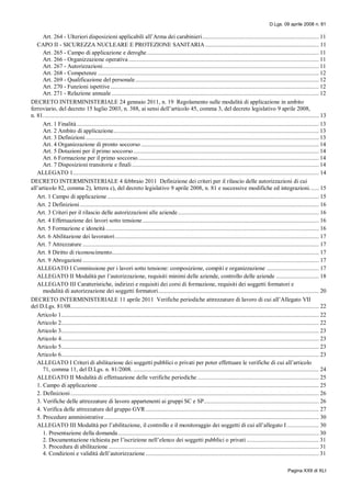 D.Lgs. 09 aprile 2008 n. 81
Pagina XXII di XLI
Art. 264 - Ulteriori disposizioni applicabili all’Arma dei carabinieri............................................................................ 11
CAPO II - SICUREZZA NUCLEARE E PROTEZIONE SANITARIA .......................................................................... 11
Art. 265 - Campo di applicazione e deroghe ................................................................................................................ 11
Art. 266 - Organizzazione operativa ............................................................................................................................ 11
Art. 267 - Autorizzazioni............................................................................................................................................. 11
Art. 268 - Competenze ................................................................................................................................................ 12
Art. 269 - Qualificazione del personale........................................................................................................................ 12
Art. 270 - Funzioni ispettive........................................................................................................................................ 12
Art. 271 - Relazione annuale ....................................................................................................................................... 12
DECRETO INTERMINISTERIALE 24 gennaio 2011, n. 19 Regolamento sulle modalità di applicazione in ambito
ferroviario, del decreto 15 luglio 2003, n. 388, ai sensi dell’articolo 45, comma 3, del decreto legislativo 9 aprile 2008,
n. 81.................................................................................................................................................................................... 13
Art. 1 Finalità.............................................................................................................................................................. 13
Art. 2 Ambito di applicazione...................................................................................................................................... 13
Art. 3 Definizioni ........................................................................................................................................................ 13
Art. 4 Organizzazione di pronto soccorso .................................................................................................................... 14
Art. 5 Dotazioni per il primo soccorso......................................................................................................................... 14
Art. 6 Formazione per il primo soccorso...................................................................................................................... 14
Art. 7 Disposizioni transitorie e finali.......................................................................................................................... 14
ALLEGATO 1................................................................................................................................................................ 14
DECRETO INTERMINISTERIALE 4 febbraio 2011 Definizione dei criteri per il rilascio delle autorizzazioni di cui
all’articolo 82, comma 2), lettera c), del decreto legislativo 9 aprile 2008, n. 81 e successive modifiche ed integrazioni...... 15
Art. 1 Campo di applicazione .......................................................................................................................................... 15
Art. 2 Definizioni............................................................................................................................................................ 16
Art. 3 Criteri per il rilascio delle autorizzazioni alle aziende............................................................................................ 16
Art. 4 Effettuazione dei lavori sotto tensione................................................................................................................... 16
Art. 5 Formazione e idoneità ........................................................................................................................................... 16
Art. 6 Abilitazione dei lavoratori..................................................................................................................................... 17
Art. 7 Attrezzature .......................................................................................................................................................... 17
Art. 8 Diritto di riconoscimento....................................................................................................................................... 17
Art. 9 Abrogazioni .......................................................................................................................................................... 17
ALLEGATO I Commissione per i lavori sotto tensione: composizione, compiti e organizzazione .................................. 17
ALLEGATO II Modalità per l’autorizzazione, requisiti minimi delle aziende, controllo delle aziende ............................ 18
ALLEGATO III Caratteristiche, indirizzi e requisiti dei corsi di formazione, requisiti dei soggetti formatori e
modalità di autorizzazione dei soggetti formatori......................................................................................................... 20
DECRETO INTERMINISTERIALE 11 aprile 2011 Verifiche periodiche attrezzature di lavoro di cui all’Allegato VII
del D.Lgs. 81/08.................................................................................................................................................................. 22
Articolo 1........................................................................................................................................................................ 22
Articolo 2........................................................................................................................................................................ 22
Articolo 3........................................................................................................................................................................ 23
Articolo 4........................................................................................................................................................................ 23
Articolo 5........................................................................................................................................................................ 23
Articolo 6........................................................................................................................................................................ 23
ALLEGATO I Criteri di abilitazione dei soggetti pubblici o privati per poter effettuare le verifiche di cui all’articolo
71, comma 11, del D.Lgs. n. 81/2008. ......................................................................................................................... 24
ALLEGATO II Modalità di effettuazione delle verifiche periodiche ............................................................................... 25
1. Campo di applicazione ................................................................................................................................................ 25
2. Definizioni.................................................................................................................................................................. 26
3. Verifiche delle attrezzature di lavoro appartenenti ai gruppi SC e SP........................................................................... 26
4. Verifica delle attrezzature del gruppo GVR................................................................................................................. 27
5. Procedure amministrative............................................................................................................................................ 30
ALLEGATO III Modalità per l’abilitazione, il controllo e il monitoraggio dei soggetti di cui all’allegato I..................... 30
1. Presentazione della domanda................................................................................................................................... 30
2. Documentazione richiesta per l’iscrizione nell’elenco dei soggetti pubblici o privati ............................................... 31
3. Procedura di abilitazione ......................................................................................................................................... 31
4. Condizioni e validità dell’autorizzazione ................................................................................................................. 31
 