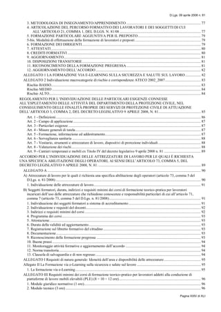D.Lgs. 09 aprile 2008 n. 81
Pagina XXIV di XLI
3. METODOLOGIA DI INSEGNAMENTO/APPRENDIMENTO ............................................................................. 77
4. ARTICOLAZIONE DEL PERCORSO FORMATIVO DEI LAVORATORI E DEI SOGGETTI DI CUI
ALL’ARTICOLO 21, COMMA 1, DEL D.LGS. N. 81/08 .................................................................................... 77
5. FORMAZIONE PARTICOLARE AGGIUNTIVA PER IL PREPOSTO................................................................. 79
5-bis. Modalità di effettuazione della formazione di lavoratori e preposti .................................................................... 79
6. FORMAZIONE DEI DIRIGENTI........................................................................................................................... 79
7. ATTESTATI........................................................................................................................................................... 80
8. CREDITI FORMATIVI .......................................................................................................................................... 80
9. AGGIORNAMENTO.............................................................................................................................................. 81
10. DISPOSIZIONI TRANSITORIE........................................................................................................................... 81
11. RICONOSCIMENTO DELLA FORMAZIONE PREGRESSA............................................................................. 81
12. AGGIORNAMENTO DELL’ACCORDO............................................................................................................. 82
ALLEGATO 1 LA FORMAZIONE VIA E-LEARNING SULLA SICUREZZA E SALUTE SUL LAVORO ................ 82
ALLEGATO 2 Individuazione macrocategorie di rischio e corrispondenze ATECO 2002_2007..................................... 83
Rischio BASSO........................................................................................................................................................... 83
Rischio MEDIO .......................................................................................................................................................... 84
Rischio ALTO............................................................................................................................................................. 84
REGOLAMENTO PER L’INDIVIDUAZIONE DELLE PARTICOLARI ESIGENZE CONNESSE
ALL’ESPLETAMENTO DELLE ATTIVITÀ DEL DIPARTIMENTO DELLA PROTEZIONE CIVILE, NEL
CONSEGUIMENTO DELLE FINALITÀ PROPRIE DEI SERVIZI DI PROTEZIONE CIVILE DI ATTUAZIONE
DELL’ARTICOLO 3, COMMA 2, DEL DECRETO LEGISLATIVO 9 APRILE 2008, N. 81............................................ 85
Art. 1 - Definizioni...................................................................................................................................................... 86
Art. 2 - Campo di applicazione.................................................................................................................................... 87
Art. 3 - Particolari esigenze ......................................................................................................................................... 87
Art. 4 - Misure generali di tutela.................................................................................................................................. 87
Art. 5 - Formazione, informazione ed addestramento................................................................................................... 87
Art. 6 - Sorveglianza sanitaria ..................................................................................................................................... 88
Art. 7 - Vestiario, strumenti e attrezzature di lavoro, dispositivi di protezione individuali............................................ 88
Art. 8 - Valutazione dei rischi...................................................................................................................................... 88
Art. 9 - Cantieri temporanei e mobili ex Titolo IV del decreto legislativo 9 aprile 2008 n. 81 ...................................... 89
ACCORDO PER L’INDIVIDUAZIONE DELLE ATTREZZATURE DI LAVORO PER LE QUALI È RICHIESTA
UNA SPECIFICA ABILITAZIONE DEGLI OPERATORI, AI SENSI DELL’ARTICOLO 73, COMMA 5, DEL
DECRETO LEGISLATIVO 9 APRILE 2008, N. 81. .......................................................................................................... 89
ALLEGATO A ............................................................................................................................................................... 90
A) Attrezzature di lavoro per le quali è richiesta una specifica abilitazione degli operatori (articolo 73, comma 5 del
D.Lgs. n. 81/2008) ...................................................................................................................................................... 90
1. Individuazione delle attrezzature di lavoro............................................................................................................... 91
B) Soggetti formatori, durata, indirizzi e requisiti minimi dei corsi di formazione teorico-pratica per lavoratori
incaricati dell’uso delle attrezzature che richiedono conoscenze e responsabilità particolari di cui all’articolo 71,
comma 7 (articolo 73, comma 5 del D.Lgs. n. 81/2008)............................................................................................... 91
1. Individuazione dei soggetti formatori a sistema di accreditamento........................................................................... 91
2. Individuazione e requisiti del docenti....................................................................................................................... 92
3. Indirizzi e requisiti minimi del corsi ........................................................................................................................ 92
4. Programma dei corsi................................................................................................................................................ 93
5. Attestazione............................................................................................................................................................. 93
6. Durata della validità ed aggiornamento.................................................................................................................... 93
7. Registrazione sul libretto formativo del cittadino..................................................................................................... 93
8. Documentazione...................................................................................................................................................... 93
9. Riconoscimento della formazione pregressa ............................................................................................................ 93
10. Buone prassi.......................................................................................................................................................... 94
11. Monitoraggio attività formative e aggiornamento dell’accordo .............................................................................. 94
12. Norma transitoria................................................................................................................................................... 94
13. Clausola di salvaguardia e di non regresso............................................................................................................. 94
ALLEGATO I Requisiti di natura generale: Idoneità dell’area e disponibilità delle attrezzature...................................... 95
Allegato II La Formazione via e-Learning sulla sicurezza e salute sul lavoro .................................................................. 95
1. La formazione via e-Learning.................................................................................................................................. 95
ALLEGATO III Requisiti minimi dei corsi di formazione teorico-pratico per lavoratori addetti alla conduzione di
piattaforme di lavoro mobili elevabili (PLE) (8 ÷ 10 ÷ 12 ore)..................................................................................... 96
1. Modulo giuridico normativo (1 ore)......................................................................................................................... 96
2. Modulo tecnico (3 ore) ............................................................................................................................................ 96
 