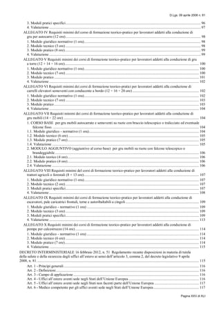 D.Lgs. 09 aprile 2008 n. 81
Pagina XXV di XLI
3. Moduli pratici specifici............................................................................................................................................ 96
4. Valutazione ............................................................................................................................................................. 97
ALLEGATO IV Requisiti minimi del corso di formazione teorico-pratico per lavoratori addetti alla conduzione di
gru per autocarro (12 ore)............................................................................................................................................ 98
1. Modulo giuridico normativo (1 ora)......................................................................................................................... 98
2. Modulo tecnico (3 ore) ............................................................................................................................................ 98
3. Modulo pratico (8 ore)............................................................................................................................................. 99
4. Valutazione ............................................................................................................................................................. 99
ALLEGATO V Requisiti minimi dei corsi di formazione teorico-pratico per lavoratori addetti alla conduzione di gru
a torre (12 + 14 ÷ 16 ore)........................................................................................................................................... 100
1. Modulo giuridico normativo (1 ora)....................................................................................................................... 100
2. Modulo tecnico (7 ore) .......................................................................................................................................... 100
3. Modulo pratico...................................................................................................................................................... 101
4. Valutazione ........................................................................................................................................................... 102
ALLEGATO VI Requisiti minimi dei corsi di formazione teorico-pratici per lavoratori addetti alla conduzione di
carrelli elevatori semoventi con conducente a bordo (12 ÷ 16 ÷ 20 ore)..................................................................... 102
1. Modulo giuridico normativo (1 ora)....................................................................................................................... 102
2. Modulo tecnico (7 ore) .......................................................................................................................................... 103
3. Modulo pratico...................................................................................................................................................... 103
4. Valutazione ........................................................................................................................................................... 104
ALLEGATO VII Requisiti minimi dei corsi di formazione teorico-pratico per lavoratori addetti alla conduzione di
gru mobili (14 ÷ 22 ore) ............................................................................................................................................ 104
1. CORSO BASE per gru mobili autocarrate e semoventi su ruote con braccio telescopico o tralicciato ed eventuale
falcone fisso. ....................................................................................................................................................... 104
1.1. Modulo giuridico - normativo (1 ora).................................................................................................................. 104
1.2. Modulo tecnico (6 ore) ....................................................................................................................................... 105
1.3. Modulo pratico (7 ore)........................................................................................................................................ 105
1.4. Valutazione ........................................................................................................................................................ 105
2. MODULO AGGIUNTIVO (aggiuntivo al corso base) per gru mobili su ruote con falcone telescopico o
brandeggiabile..................................................................................................................................................... 106
2.1. Modulo teorico (4 ore)........................................................................................................................................ 106
2.2. Modulo pratico (4 ore)........................................................................................................................................ 106
2.4. Valutazione ........................................................................................................................................................ 106
ALLEGATO VIII Requisiti minimi del corsi di formazione teorico-pratico per lavoratori addetti alla conduzione di
trattori agricoli o forestali (8 + 13 ore)....................................................................................................................... 107
1. Modulo giuridico normativo (1 ora)....................................................................................................................... 107
2. Modulo tecnico (2 ore) .......................................................................................................................................... 107
3. Moduli pratici specifici.......................................................................................................................................... 107
4. Valutazione ........................................................................................................................................................... 108
ALLEGATO IX Requisiti minimi dei corsi di formazione teorico-pratico per lavoratori addetti alla conduzione di
escavatori, pale caricatrici frontali, terne e autoribaltabili a cingoli............................................................................ 109
1. Modulo giuridico - normativo (1 ora) .................................................................................................................... 109
2. Modulo tecnico (3 ore) .......................................................................................................................................... 109
3. Moduli pratici specifici.......................................................................................................................................... 109
4. Valutazione ........................................................................................................................................................... 113
ALLEGATO X Requisiti minimi dei corsi di formazione teorico-pratico per lavoratori addetti alla conduzione di
pompe per calcestruzzo (14 ore)................................................................................................................................ 114
1. Modulo giuridico - normativo (1 ora) .................................................................................................................... 114
2. Modulo tecnico (6 ore) .......................................................................................................................................... 114
3. Modulo pratico (7 ore)........................................................................................................................................... 114
4. Valutazione. .......................................................................................................................................................... 115
DECRETO INTERMINISTERIALE 16 febbraio 2012, n. 51 Regolamento recante disposizioni in materia di tutela
della salute e della sicurezza degli uffici all’estero ai sensi dell’articolo 3, comma 2, del decreto legislativo 9 aprile
2008, n. 81........................................................................................................................................................................ 115
Art. 1 - Principi generali............................................................................................................................................ 116
Art. 2 - Definizioni.................................................................................................................................................... 116
Art. 3 - Campo di applicazione.................................................................................................................................. 116
Art. 4 - Uffici all’estero aventi sede negli Stati dell’Unione Europea......................................................................... 116
Art. 5 - Uffici all’estero aventi sede negli Stati non facenti parte dell’Unione Europea .............................................. 117
Art. 6 - Medico competente per gli uffici aventi sede negli Stati dell’Unione Europea............................................... 117
 