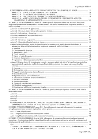 D.Lgs. 09 aprile 2008 n. 81
Pagina XXVII di XLI
II MODULISTICA PER LA REDAZIONE DEL DOCUMENTO DI VALUTAZIONE DEI RISCHI ......................... 155
MODULO N. 1.1 DESCRIZIONE GENERALE DELL’AZIENDA......................................................................... 156
MODULO N. 1.2 LAVORAZIONI AZIENDALI E MANSIONI............................................................................. 157
MODULO N. 2 INDIVIDUAZIONE DEI PERICOLI PRESENTI IN AZIENDA..................................................... 158
MODULO N. 3 VALUTAZIONE RISCHI, MISURE DI PREVENZIONE E PROTEZIONE ATTUATE,
PROGRAMMA DI MIGLIORAMENTO............................................................................................................ 166
DECRETO INTERMINISTERIALE 4 marzo 2013 Criteri generali di sicurezza relativi alle procedure di revisione,
integrazione e apposizione della segnaletica stradale destinata alle attività lavorative che si svolgono in presenza di
traffico veicolare............................................................................................................................................................... 166
Articolo 1 - Scopo e campo di applicazione................................................................................................................... 167
Articolo 2 - Procedure di apposizione della segnaletica stradale .................................................................................... 167
Articolo 3 - Informazione e formazione......................................................................................................................... 167
Articolo 4 - Dispositivi di protezione individuale .......................................................................................................... 167
Articolo 5 - Raccolta dati .............................................................................................................................................. 167
Articolo 6 - Revisione e integrazione ............................................................................................................................ 168
Articolo 7 - Disposizioni finali ed entrata in vigore ....................................................................................................... 168
Allegato I Criteri minimi per la posa, il mantenimento e la rimozione della segnaletica di delimitazione e di
segnalazione delle attività lavorative che si svolgono in presenza di traffico veicolare............................................... 168
1. Premessa ............................................................................................................................................................... 168
2. Criteri generali di sicurezza ................................................................................................................................... 168
3. Spostamento a piedi............................................................................................................................................... 170
4. Veicoli operativi.................................................................................................................................................... 171
5. Entrata ed uscita dal cantiere ................................................................................................................................. 172
6. Situazioni di emergenza......................................................................................................................................... 174
7. Segnalazione e delimitazione di cantieri fissi......................................................................................................... 175
Allegato II Schema di corsi di formazione per preposti e lavoratori, addetti alle attività’ di pianificazione, controllo e
apposizione della segnaletica stradale destinata alle attività lavorative che si svolgano in presenza di traffico
veicolare.................................................................................................................................................................... 177
1. Premessa ............................................................................................................................................................... 177
2. Destinatari dei corsi............................................................................................................................................... 177
3. Soggetti formatori e sistema di accreditamento...................................................................................................... 177
4. Requisiti dei docenti.............................................................................................................................................. 178
5. Organizzazione dei corsi di formazione ................................................................................................................. 178
6. Articolazione e contenuti del percorso formativo................................................................................................... 178
7. Sedi della formazione............................................................................................................................................ 179
8. Metodologia didattica............................................................................................................................................ 179
9. Valutazione e verifica dell’apprendimento............................................................................................................. 179
10. Modulo di aggiornamento.................................................................................................................................... 180
11. Registrazione sul libretto formativo del cittadino................................................................................................. 180
DECRETO INTERMINISTERIALE 6 marzo 2013 Criteri di qualificazione della figura del formatore per la salute e
sicurezza sul lavoro........................................................................................................................................................... 180
Articolo 1...................................................................................................................................................................... 181
Articolo 2...................................................................................................................................................................... 181
Articolo 3...................................................................................................................................................................... 181
Articolo 4...................................................................................................................................................................... 181
CRITERI DI QUALIFICAZIONE DELLA FIGURA DEL FORMATORE PER LA SALUTE E SICUREZZA SUL
LAVORO (articolo 6, comma 8, lett. m-bis), del decreto legislativo n. 81/2008 e s.m.i.) ........................................... 181
DECRETO INTERMINISTERIALE 27 marzo 2013 Semplificazione in materia di informazione, formazione e
sorveglianza sanitaria dei lavoratori stagionali del settore agricolo .................................................................................... 184
Art. 1 - Campo di applicazione...................................................................................................................................... 184
Art. 2 - Semplificazioni in materia di sorveglianza sanitaria .......................................................................................... 185
Art. 3 - Semplificazioni in materia di informazione e formazione.................................................................................. 185
DECRETO INTERMINISTERIALE 18 aprile 2014 Informazioni da trasmettere all'organo di vigilanza in caso di
costruzione e di realizzazione di edifici o locali da adibire a lavorazioni industriali, nonché nei casi di ampliamenti e di
ristrutturazione di quelli esistenti....................................................................................................................................... 185
Art. 1 ............................................................................................................................................................................ 186
ALLEGATO - MODELLO UNICO NAZIONALE PER LA NOTIFICA AI SENSI DELL’ARTICOLO 67 DEL D.
LGS. N. 81/2008 A SEGUITO DI INTERVENTO EDILIZIO .................................................................................. 186
 