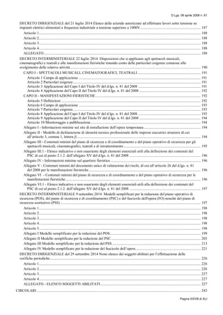 D.Lgs. 09 aprile 2008 n. 81
Pagina XXVIII di XLI
DECRETO DIRIGENZIALE del 21 luglio 2014 Elenco delle aziende autorizzate ad effettuare lavori sotto tensione su
impianti elettrici alimentati a frequenza industriale a tensione superiore a 1000V.............................................................. 187
Articolo 1...................................................................................................................................................................... 188
Articolo 2...................................................................................................................................................................... 188
Articolo 3...................................................................................................................................................................... 188
Articolo 4...................................................................................................................................................................... 188
ALLEGATO................................................................................................................................................................. 188
DECRETO INTERMINISTERIALE 22 luglio 2014 Disposizioni che si applicano agli spettacoli musicali,
cinematografici e teatrali e alle manifestazioni fieristiche tenendo conto delle particolari esigenze connesse allo
svolgimento delle relative attività...................................................................................................................................... 190
CAPO I - SPETTACOLI MUSICALI, CINEMATOGRAFICI, TEATRALI................................................................. 191
Articolo 1 Campo di applicazione ............................................................................................................................. 191
Articolo 2 Particolari esigenze................................................................................................................................... 191
Articolo 3 Applicazione del Capo I del Titolo IV del d.lgs. n. 81 del 2008 ................................................................ 191
Articolo 4 Applicazione del Capo II del Titolo IV del d.lgs. n. 81 del 2008 ............................................................... 192
CAPO II - MANIFESTAZIONI FIERISTICHE............................................................................................................ 192
Articolo 5 Definizioni ............................................................................................................................................... 192
Articolo 6 Campo di applicazione ............................................................................................................................. 193
Articolo 7 Particolari esigenze................................................................................................................................... 193
Articolo 8 Applicazione del Capo I del Titolo IV del d.lgs. n. 81 del 2008 ................................................................ 193
Articolo 9 Applicazione del Capo II del Titolo IV del d.lgs. n. 81 del 2008 ............................................................... 194
Articolo 10 Monitoraggio e pubblicazione................................................................................................................. 194
Allegato I - Informazioni minime sul sito di installazione dell’opera temporanea .......................................................... 194
Allegato II - Modello di dichiarazione di idoneità tecnico professionale delle imprese esecutrici straniere di cui
all’articolo 3, comma 1, lettera f)............................................................................................................................... 194
Allegato III - Contenuti minimi del piano di sicurezza e di coordinamento e del piano operativo di sicurezza per gli
spettacoli musicali, cinematografici, teatrali e di intrattenimento............................................................................... 195
Allegato III.1 - Elenco indicativo e non esauriente degli elementi essenziali utili alla definizione dei contenuti del
PSC di cui al punto 2.1.2. dell’allegato XV del d.lgs. n. 81 del 2008 ......................................................................... 196
Allegato IV - Informazioni minime sul quartiere fieristico ............................................................................................ 196
Allegato V - Contenuti minimi del documento unico di valutazione dei rischi, di cui all’articolo 26 del d.lgs. n. 81
del 2008 per le manifestazioni fieristiche................................................................................................................... 196
Allegato VI - Contenuti minimi del piano di sicurezza e di coordinamento e del piano operativo di sicurezza per le
manifestazioni fieristiche........................................................................................................................................... 196
Allegato VI.1 - Elenco indicativo e non esauriente degli elementi essenziali utili alla definizione dei contenuti del
PSC di cui al punto 2.1.2. dell’allegato XV del d.lgs. n. 81 del 2008 ......................................................................... 197
DECRETO INTERMINISTERIALE 9 settembre 2014 Modelli semplificati per la redazione del piano operativo di
sicurezza (POS), del piano di sicurezza e di coordinamento (PSC) e del fascicolo dell'opera (FO) nonché del piano di
sicurezza sostitutivo (PSS) ................................................................................................................................................ 197
Articolo 1...................................................................................................................................................................... 198
Articolo 2...................................................................................................................................................................... 198
Articolo 3...................................................................................................................................................................... 198
Articolo 4...................................................................................................................................................................... 198
Articolo 5...................................................................................................................................................................... 198
Allegato I Modello semplificato per la redazione del POS............................................................................................. 199
Allegato II Modello semplificato per la redazione del PSC............................................................................................ 203
Allegato III Modello semplificato per la redazione del PSS........................................................................................... 213
Allegato IV Modello semplificato per la redazione del fascicolo dell’opera................................................................... 221
DECRETO DIRIGENZIALE del 29 settembre 2014 Nono elenco dei soggetti abilitati per l’effettuazione delle
verifiche periodiche........................................................................................................................................................... 226
Articolo 1...................................................................................................................................................................... 226
Articolo 2...................................................................................................................................................................... 226
Articolo 3...................................................................................................................................................................... 227
Articolo 4...................................................................................................................................................................... 227
ALLEGATO - ELENCO SOGGETTI ABILITATI....................................................................................................... 227
CIRCOLARI ........................................................................................................................................................................ 243
 