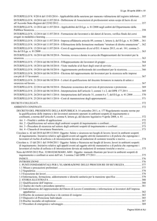 D.Lgs. 09 aprile 2008 n. 81
Pagina XXXII di XLI
INTERPELLO N. 9/2014 del 13/03/2014 - Applicabilità della sanzione per mancata vidimazione del registro infortuni... 357
INTERPELLO N. 10/2014 del 11/07/2014 - Definizione di Associazioni di professionisti senza scopo di lucro di cui
all’Accordo Stato-Regioni del 22/02/2012......................................................................................................................... 357
INTERPELLO N. 11/2014 del 11/07/2014 - Applicabilità del D.Lgs. n. 81/2008 negli ambiti del Dipartimento della
Pubblica Sicurezza............................................................................................................................................................ 358
INTERPELLO N. 12/2014 del 11/07/2014 - Formazione dei lavoratori e dei datori di lavoro, verifica finale dei corsi
erogati in modalità e-learning............................................................................................................................................ 360
INTERPELLO N. 13/2014 del 11/07/2014 - Impresa affidataria articolo 89, comma 1, lettera i), del D.Lgs. n. 81/2008 ... 361
INTERPELLO N. 14/2014 del 11/07/2014 - Effettuazione della formazione mediante “strutture di diretta emanazione” .. 362
INTERPELLO N. 15/2014 del 11/07/2014 - Corsi di aggiornamento di cui al D.I. 4 marzo 2013, ex art. 161, comma 2-
bis del D.Lgs. n. 81/2008 .................................................................................................................................................. 363
INTERPELLO N. 16/2014 del 06/10/2014 - Nomina, revoca e durata in carica dei Rappresentanti dei lavoratori per la
sicurezza. .......................................................................................................................................................................... 363
INTERPELLO N. 17/2014 del 06/10/2014 - Il Rappresentante dei lavoratori di gruppo .................................................... 364
INTERPELLO N. 18/2014 del 06/10/2014 - Visite mediche al di fuori degli orari di servizio ........................................... 365
INTERPELLO N. 19/2014 del 06/10/2014 - Aggiornamento professionale dei coordinatori per la sicurezza..................... 366
INTERPELLO N. 20/2014 del 06/10/2014 - Elezione del rappresentante dei lavoratori per la sicurezza nelle imprese
con più di 15 lavoratori. .................................................................................................................................................... 367
INTERPELLO N. 21/2014 del 06/10/2014 - I criteri di qualificazione del docente formatore in materia di salute e
sicurezza sul lavoro........................................................................................................................................................... 367
INTERPELLO N. 22/2014 del 06/10/2014 - Dotazione economica del servizio di prevenzione e protezione..................... 369
INTERPELLO N. 23/2014 del 06/10/2014 - Interpretazione dell’articolo 3, commi 1 e 2, del DPR 177.2011. .................. 369
INTERPELLO N. 24/2014 del 04/11/2014 - Interpretazione dell’articolo 31, commi 6 e 7, del D.Lgs. n. 81.2008 ............ 370
INTERPELLO N. 25/2014 del 04/11/2014 - Costi di manutenzione degli apprestamenti................................................... 371
DECRETI COLLEGATI ...................................................................................................................................................... 372
AMBIENTI CONFINATI................................................................................................................................................. 372
DECRETO DEL PRESIDENTE DELLA REPUBBLICA 14 settembre 2011, n. 177 Regolamento recante norme per
la qualificazione delle imprese e dei lavoratori autonomi operanti in ambienti sospetti di inquinamento o
confinanti, a norma dell’articolo 6, comma 8, lettera g), del decreto legislativo 9 aprile 2008, n. 81. ......................... 372
Art. 1 - Finalità e ambito di applicazione ................................................................................................................... 372
Art. 2 - Qualificazione nel settore degli ambienti sospetti di inquinamento o confinati............................................... 372
Art. 3 - Procedure di sicurezza nel settore degli ambienti sospetti di inquinamento o confinati .................................. 373
Art. 4 - Clausola di invarianza finanziaria.................................................................................................................. 373
Circolare n. 42 del 2010 del 09/12/2010 Oggetto: Salute e sicurezza nei luoghi di lavoro; lavori in ambienti sospetti
di inquinamento. Iniziative relative agli appalti aventi ad oggetto attività manutentive e di pulizia che espongono i
lavoratori al rischio di asfissia o di intossicazione dovuta ad esalazione di sostanze tossiche o nocive. ...................... 374
Circolare n. 13 del 2011 del 19/04/2011 Oggetto: Salute e Sicurezza nei luoghi di lavoro; lavori in ambienti sospetti
di inquinamento. Iniziative relative agli appalti aventi ad oggetto attività manutentive e di pulizia che espongono i
lavoratori al rischio di asfissia o di intossicazione dovuta ad esalazioni di sostanze tossiche o nocive ........................ 375
Nota del 09/05/2012 Prot. 32/0010248/MA001.A001 Oggetto: manuale illustrato per lavori in ambienti sospetti di
inquinamento o confinati ai sensi dell’art. 3 comma 3 del DPR 177/2011.................................................................. 375
INDICE..................................................................................................................................................................... 376
INTRODUZIONE..................................................................................................................................................... 376
1. PUNTI FONDAMENTALI PER L’ELABORAZIONE DELLE PROCEDURE DI SICUREZZA......................... 377
1.1 Misure e precauzioni preliminari ......................................................................................................................... 377
1.2 Segnaletica .......................................................................................................................................................... 378
1.3 Esecuzione dei lavori........................................................................................................................................... 378
1.4 Informazione, formazione, addestramento e idoneità sanitaria per la mansione specifica ..................................... 379
2. STORIA ILLUSTRATA ....................................................................................................................................... 380
2.1 Qualificazione dell’impresa ................................................................................................................................. 380
2.2 Analisi dei rischi e procedura operativa ............................................................................................................... 381
2.3 Individuazione del rappresentante del Datore di Lavoro Committente e informazione ai lavoratori dell’impresa
appaltatrice.......................................................................................................................................................... 382
2.4 Rischio da sostanze pericolose o da carenza di ossigeno ...................................................................................... 383
2.5 Dispositivi di Protezione Individuale ................................................................................................................... 385
2.6 Rischio incendio ed esplosione ............................................................................................................................ 387
2.7 Procedure di emergenza e salvataggio.................................................................................................................. 389
 