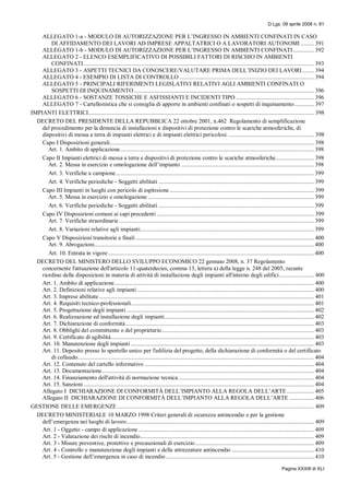 D.Lgs. 09 aprile 2008 n. 81
Pagina XXXIII di XLI
ALLEGATO 1-a - MODULO DI AUTORIZZAZIONE PER L’INGRESSO IN AMBIENTI CONFINATI IN CASO
DI AFFIDAMENTO DEI LAVORI AD IMPRESE APPALTATRICI O A LAVORATORI AUTONOMI ......... 391
ALLEGATO 1-b - MODULO DI AUTORIZZAZIONE PER L’INGRESSO IN AMBIENTI CONFINATI.............. 392
ALLEGATO 2 - ELENCO ESEMPLIFICATIVO DI POSSIBILI FATTORI DI RISCHIO IN AMBIENTI
CONFINATI ....................................................................................................................................................... 393
ALLEGATO 3 - ASPETTI TECNICI DA CONOSCERE/VALUTARE PRIMA DELL’INIZIO DEI LAVORI........ 394
ALLEGATO 4 - ESEMPIO DI LISTA DI CONTROLLO ........................................................................................ 394
ALLEGATO 5 - PRINCIPALI RIFERIMENTI LEGISLATIVI RELATIVI AGLI AMBIENTI CONFINATI O
SOSPETTI DI INQUINAMENTO ...................................................................................................................... 396
ALLEGATO 6 - SOSTANZE TOSSICHE E ASFISSIANTI E INCIDENTI TIPO ................................................... 396
ALLEGATO 7 - Cartellonistica che si consiglia di apporre in ambienti confinati o sospetti di inquinamento............. 397
IMPIANTI ELETTRICI.................................................................................................................................................... 398
DECRETO DEL PRESIDENTE DELLA REPUBBLICA 22 ottobre 2001, n.462 Regolamento di semplificazione
del procedimento per la denuncia di installazioni e dispositivi di protezione contro le scariche atmosferiche, di
dispositivi di messa a terra di impianti elettrici e di impianti elettrici pericolosi. ........................................................ 398
Capo I Disposizioni generali...................................................................................................................................... 398
Art. 1. Ambito di applicazione............................................................................................................................... 398
Capo II Impianti elettrici di messa a terra e dispositivi di protezione contro le scariche atmosferiche......................... 398
Art. 2. Messa in esercizio e omologazione dell’impianto ....................................................................................... 398
Art. 3. Verifiche a campione.................................................................................................................................. 399
Art. 4. Verifiche periodiche - Soggetti abilitati ...................................................................................................... 399
Capo III Impianti in luoghi con pericolo di esplosione............................................................................................... 399
Art. 5. Messa in esercizio e omologazione ............................................................................................................. 399
Art. 6. Verifiche periodiche - Soggetti abilitati ...................................................................................................... 399
Capo IV Disposizioni comuni ai capi precedenti ....................................................................................................... 399
Art. 7. Verifiche straordinarie................................................................................................................................ 399
Art. 8. Variazioni relative agli impianti.................................................................................................................. 399
Capo V Disposizioni transitorie e finali ..................................................................................................................... 400
Art. 9. Abrogazioni................................................................................................................................................ 400
Art. 10. Entrata in vigore ....................................................................................................................................... 400
DECRETO DEL MINISTERO DELLO SVILUPPO ECONOMICO 22 gennaio 2008, n. 37 Regolamento
concernente l'attuazione dell'articolo 11-quaterdecies, comma 13, lettera a) della legge n. 248 del 2005, recante
riordino delle disposizioni in materia di attività di installazione degli impianti all'interno degli edifici....................... 400
Art. 1. Ambito di applicazione................................................................................................................................... 400
Art. 2. Definizioni relative agli impianti .................................................................................................................... 400
Art. 3. Imprese abilitate............................................................................................................................................. 401
Art. 4. Requisiti tecnico-professionali........................................................................................................................ 401
Art. 5. Progettazione degli impianti ........................................................................................................................... 402
Art. 6. Realizzazione ed installazione degli impianti.................................................................................................. 402
Art. 7. Dichiarazione di conformità ........................................................................................................................... 403
Art. 8. Obblighi del committente o del proprietario.................................................................................................... 403
Art. 9. Certificato di agibilità..................................................................................................................................... 403
Art. 10. Manutenzione degli impianti ........................................................................................................................ 403
Art. 11. Deposito presso lo sportello unico per l'edilizia del progetto, della dichiarazione di conformità o del certificato
di collaudo........................................................................................................................................................... 404
Art. 12. Contenuto del cartello informativo ............................................................................................................... 404
Art. 13. Documentazione........................................................................................................................................... 404
Art. 14. Finanziamento dell'attività di normazione tecnica......................................................................................... 404
Art. 15. Sanzioni ....................................................................................................................................................... 404
Allegato I DICHIARAZIONE DI CONFORMITÁ DELL’IMPIANTO ALLA REGOLA DELL’ARTE.................. 405
Allegato II DICHIARAZIONE DI CONFORMITÁ DELL’IMPIANTO ALLA REGOLA DELL’ARTE ................ 406
GESTIONE DELLE EMERGENZE ................................................................................................................................. 409
DECRETO MINISTERIALE 10 MARZO 1998 Criteri generali di sicurezza antincendio e per la gestione
dell’emergenza nei luoghi di lavoro........................................................................................................................... 409
Art. 1 - Oggetto - campo di applicazione ................................................................................................................... 409
Art. 2 - Valutazione dei rischi di incendio.................................................................................................................. 409
Art. 3 - Misure preventive, protettive e precauzionali di esercizio.............................................................................. 409
Art. 4 - Controllo e manutenzione degli impianti e delle attrezzature antincendio ...................................................... 410
Art. 5 - Gestione dell’emergenza in caso di incendio ................................................................................................. 410
 