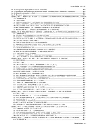 D.Lgs. 09 aprile 2008 n. 81
Pagina XXXIV di XLI
Art. 6 - Designazione degli addetti al servizio antincendio......................................................................................... 410
Art. 7 - Formazione degli addetti alla prevenzione incendi, lotta antincendio e gestione dell’emergenza.................... 410
Art. 8 - Disposizioni transitorie e finali...................................................................................................................... 410
Art. 9 - Entrata in vigore............................................................................................................................................ 410
ALLEGATO I - LINEE GUIDA PER LA VALUTAZIONE DEI RISCHI DI INCENDIO NEI LUOGHI DI LAVORO411
1.1 - GENERALITÀ ............................................................................................................................................. 411
1.2 - DEFINIZIONI............................................................................................................................................... 411
1.3 - OBIETTIVI DELLA VALUTAZIONE DEI RISCHI DI INCENDIO ........................................................... 411
1.4 - CRITERI PER PROCEDERE ALLA VALUTAZIONE DEI RISCHI DI INCENDIO .................................. 411
1.5 - REDAZIONE DELLA VALUTAZIONE DEI RISCHI DI INCENDIO ........................................................ 414
1.6 - REVISIONE DELLA VALUTAZIONE DEI RISCHI DI INCENDIO.......................................................... 414
ALLEGATO II - MISURE INTESE A RIDURRE LA PROBABILITÀ DI INSORGENZA DEGLI INCENDI........ 414
2.1 - GENERALITÀ ............................................................................................................................................. 414
2.2 - CAUSE E PERICOLI DI INCENDIO PIÙ COMUNI ................................................................................... 414
2.3 - DEPOSITO ED UTILIZZO DI MATERIALI INFIAMMABILI E FACILMENTE COMBUSTIBILI .......... 415
2.4 - UTILIZZO DI FONTI DI CALORE.............................................................................................................. 415
2.5 - IMPIANTI ED ATTREZZATURE ELETTRICHE ....................................................................................... 415
2.6 - APPARECCHI INDIVIDUALI O PORTATILI DI RISCALDAMENTO ..................................................... 415
2.7 - PRESENZA DI FUMATORI ........................................................................................................................ 416
2.8 - LAVORI DI MANUTENZIONE E DI RISTRUTTURAZIONE ................................................................... 416
2.9 - RIFIUTI E SCARTI DI LAVORAZIONE COMBUSTIBILI ........................................................................ 416
2.10 - AREE NON FREQUENTATE.................................................................................................................... 416
2.11 - MANTENIMENTO DELLE MISURE ANTINCENDIO ............................................................................ 416
ALLEGATO III - MISURE RELATIVE ALLE VIE DI USCITA IN CASO DI INCENDIO.................................... 417
3.1 - DEFINIZIONI............................................................................................................................................... 417
3.2 - OBIETTIVI................................................................................................................................................... 417
3.3 - CRITERI GENERALI DI SICUREZZA PER LE VIE DI USCITA............................................................... 417
3.4 - SCELTA DELLA LUNGHEZZA DEI PERCORSI DI ESODO.................................................................... 418
3.5 - NUMERO E LARGHEZZA DELLE USCITE DI PIANO ............................................................................ 418
3.6 - NUMERO E LARGHEZZA DELLE SCALE ............................................................................................... 418
3.7 - MISURE DI SICUREZZA ALTERNATIVE ................................................................................................ 419
3.8 - MISURE PER LIMITARE LA PROPAGAZIONE DELL’INCENDIO NELLE VIE DI USCITA ................ 419
3.9 - PORTE INSTALLATE LUNGO LE VIE DI USCITA.................................................................................. 420
3.10 - SISTEMI DI APERTURA DELLE PORTE ................................................................................................ 420
3.11 - PORTE SCORREVOLI E PORTE GIREVOLI........................................................................................... 420
3.12 - SEGNALETICA INDICANTE LE VIE DI USCITA................................................................................... 420
3.13 - ILLUMINAZIONE DELLE VIE DI USCITA............................................................................................. 420
3.14 - DIVIETI DA OSSERVARE LUNGO LE VIE DI USCITA ........................................................................ 420
ALLEGATO IV - MISURE PER LA RIVELAZIONE E L’ALLARME IN CASO DI INCENDIO .......................... 421
4.1 - OBIETTIVO ................................................................................................................................................. 421
4.2 - MISURE PER I PICCOLI LUOGHI DI LAVORO ....................................................................................... 421
4.3 - MISURE PER I LUOGHI DI LAVORO DI GRANDI DIMENSIONI O COMPLESSI................................. 421
4.4 - PROCEDURE DI ALLARME ...................................................................................................................... 421
4.5 - RIVELAZIONE AUTOMATICA DI INCENDIO......................................................................................... 422
4.6 - IMPIEGO DEI SISTEMI DI ALLARME COME MISURE COMPENSATIVE............................................ 422
ALLEGATO V - ATTREZZATURE ED IMPIANTI DI ESTINZIONE DEGLI INCENDI ...................................... 422
5.1 - CLASSIFICAZIONE DEGLI INCENDI....................................................................................................... 422
5.2 - ESTINTORI PORTATILI E CARRELLATI................................................................................................. 422
5.3 - IMPIANTI FISSI DI SPEGNIMENTO MANUALI ED AUTOMATICI....................................................... 423
5.4 - UBICAZIONE DELLE ATTREZZATURE DI SPEGNIMENTO ................................................................. 423
ALLEGATO VI - CONTROLLI E MANUTENZIONE SULLE MISURE DI PROTEZIONE ANTINCENDIO ...... 423
6.1 - GENERALITÀ ............................................................................................................................................. 423
 